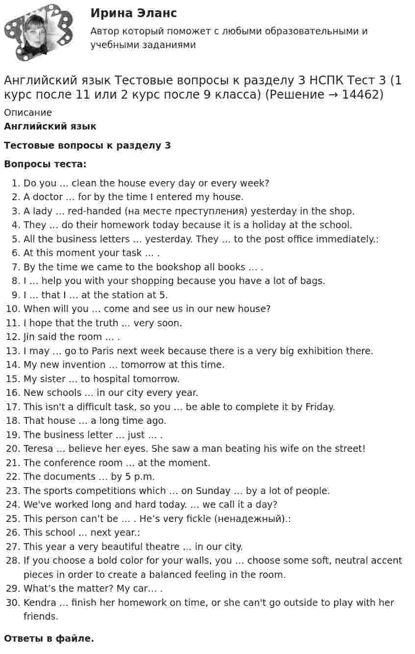      
          Описание
          Английский языкТестовые вопросы к разделу 3Вопросы теста:Do you … clean the house every day or every week?A doctor … for by the time I entered my house.A lady … red-handed (на месте преступления) yesterday in the shop.They … do their homework today because it is a holiday at the school.All the business letters … yesterday. They … to the post office immediately.:At this moment your task … .By the time we came to the bookshop all books … .I … help you with your shopping because you have a lot of bags.I … that I … at the station at 5.When will you … come and see us in our new house?I hope that the truth … very soon.Jin said the room … .I may … go to Paris next week because there is a very big exhibition there.My new invention … tomorrow at this time.My sister … to hospital tomorrow.New schools … in our city every year.This isn't a difficult task, so you … be able to complete it by Friday.That house … a long time ago.The business letter … just … .Teresa … believe her eyes. She saw a man beating his wife on the street!The conference room … at the moment.The documents … by 5 p.m.The sports competitions which … on Sunday … by a lot of people.We've worked long and hard today. … we call it a day?This person can’t be … . He’s very fickle (ненадежный).:This school … next year.:This year a very beautiful theatre … in our city.If you choose a bold color for your walls, you … choose some soft, neutral accent pieces in order to create a balanced feeling in the room.What’s the matter? My car… .Kendra … finish her homework on time, or she can't go outside to play with her friends.Ответы в файле.   
            
            
            Английский язык Тестовые вопросы к разделу 2 НСПК Тест 2 (1 курс после 11 или 2 курс после 9 класса)Английский язык Тестовые вопросы к разделу 3 НСПК Тест 3 (1 курс после 11 или 2 курс после 9 класса)Английский язык Тестовые вопросы к разделу 4 НСПК Тест 4 (1 курс после 11 или 2 курс после 9 класса)Английский язык Тестовые вопросы к разделу 5Английский язык Тестовые вопросы к разделу 5 НСПК Тест 5 Английский язык Тестовые вопросы к разделу 5 НСПК Тест 5 (1 курс после 11 или 2 курс после 9 класса)Английский язык Тестовые вопросы к разделу 6Английский язык Тест №5 НспкАнглийский язык Тест №6Английский язык ТЕСТ№7 НСПКАнглийский язык ТЕСТ№8 НСПКАнглийский язык тест бакалавриат 1 семестр (ответы на тест Синергия / МТИ / МОИ / МосАП)Английский язык тест к разделу 7 НСПКАнглийский язык. Тестовые вопросы к разделу 1 НСПК