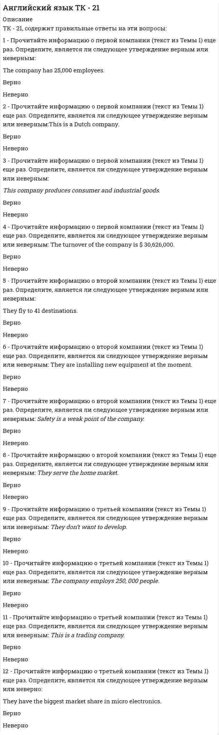      
          Описание
          СБОРНИК ЗАДАНИЙ ПО ДИСЦИПЛИНЕ  «АНГЛИЙСКИЙ ЯЗЫК КАК СРЕДСТВО ДЕЛОВОГО ОБЩЕНИЯ» Задание 1.Изучить и законспектировать главу  UNIT 1. от Lesson 1. Greetings, etc до Lesson 2. Activity  and  interest.Выбрать правильный  вариант ответа  и отметить в карточке ответов.Как  вы  ответите:Вопрос 1. Please remember me to your family.1.	Hello! Glad to meet you.2.	Thank you.  I'll do that.3.	It's  quite  all right.4.	How  do  you do ?5.	Not  at  all.Вопрос 2.  Sorry  to  interrupt  you , but 1.	It  was  a  pleasure.2.	Don't  mention  it.3.	Thank  you, I will.4.	Quite  well, thank  you.5.	Thanks, I  certainly will.Вопрос 3.  How  do  you do?1.	My  name  is  Andrew2.	Have  a  good  time3.	How  do  you do ?4.	See  you  soon.5.	Hello , nice  to  meet you.Вопрос  4.  Could  you  help me  with  the  suitcase?1.	Thank  you ,  I  will.2.	Yes , of  course.3.	Мany  thanks.4.	I'm  sorry. I'm  late.5.	Doesn't  matter  much.Вопрос  5. May  I  use  the phone ?1.	I'm  afraid I  must be  going.2.	Thank you  for  your  help.3.	Please , you may.4.	I'm  sorry  to have  kept your waiting5.	Pleased   to  meet  you.Задание 2.Изучить главу  Unit 1 от Lesson 2. Activity  and  interest до Lesson 3.Directions  and  information. Выбрать правильный  вариант ответа  и отметить в карточке ответов.Вопрос 1. Выделенному  слову  соответствует  пять  определений.  Выбрать  правильный  вариант  ответа  и отметить  его  в карточке  ответов.a plotter1.	a person  who goes  round  looking  for  opportunities  to  commit a crime.2.	an unemployed  builder3.	a person  who  has  recently  been  let out of  prison.4.	a person  whose  marriage  is  in  trouble5.	a person  who  likes  to  walk  Вопрос 2. Выделенным  словам  соответствует  пять  определений.  Выбрать  правильный  вариант  ответа  и отметить  его  в карточке  ответов.a royal  fanatic1.	a crazy  member  of  the  royal  family2.	a very  strange  person3.	a person  who  is  very  interested  in  the  royal  family4.	a person  who  hates  the  royal  family5.	a person  who  hates  other  peopleВопрос 3. Выделенным  словам соответствует  пять  определений.  Выбрать  правильный  вариант  ответа  и отметить  его  в карточке  ответов.domestic  problems1.	trouble  with  his  house2.	trouble  with  his  family3.	trouble  with  his  servants4.	trouble  with  his  health5.	trouble  with  his  neighbours.Вопрос 4. Выделенному  слову  соответствует  пять  определений.  Выбрать  правильный  вариант  ответа  и отметить  его  в карточке  ответов.illicit1.	happy, enjoyable.2.	stupid.3.	evening.4.	illegal, against the law.5.	cleverВопрос 5. Выделенному выражению соответствует  пять  определений.  Выбрать  правильный  вариант  ответа  и отметить  его  в карточке  ответов.He  would not hurt a  fly1.	He  likes  animals2.	He is  kind and  gentle3.	He  is  not  very  strong4.	He  is  not  very  intelligent5.	He is  dull-lookingЗадание  3.Изучить главу  Unit 1. от Lesson 3.Directions  and  information до Lesson 4. How  to  organize your  learning.Выбрать правильный  вариант ответа  и отметить в карточке ответов.Вопрос 1. Выбрать, какой  из пяти  ответов  ближе по  значению  к  выделенному слову в приведенном выражении. Номер правильного  варианта  ответа отметить в карточке ответов.to  move  forward1.	sideways2.	backward3.	ahead4.	down5.	throughВопрос 2. Выбрать, какой  из пяти  ответов  ближе по  значению  к  выделенному слову в приведенном выражении. Номер правильного  варианта  ответа отметить в карточке ответов.often visit  them  1.	once  or  twice2.	many  times3.	at  once4.	rarely5.	sometimesВопрос 3. Выбрать, какой  из пяти  ответов  ближе по  значению  к  выделенному слову в приведенном выражении. Номер правильного  варианта  ответа отметить в карточке ответов.a  silly  idea1.	good2.	strange3.	new4.	foolish5.	badВопрос 4. Выбрать, какой  из пяти  ответов  ближе по  значению  к  выделенному слову в приведенном выражении. Номер правильного  варианта  ответа отметить в карточке ответов.are   very  grateful1.	delighted2.	helpful3.	thankful4.	thoughtful5.	carefulВопрос 5. Выбрать, какой  из пяти  ответов  ближе по  значению  к  выделенному слову в приведенном выражении. Номер правильного  варианта  ответа отметить в карточке ответов.made  no  noise1.	difference2.	movement3.	sound4.	sense5.	view				Задание  4.Изучить главу  Unit 1. Lesson 4. How  to  organize your  learning.Выбрать  правильный  ответ  и  отметить  его в  карточке  ответов. Вопрос 1. Выбрать, в каком  из пяти  ответов  слово написано правильно (-able   или   -ible)1.	enjoyable2.	enjoiable3.	enjoible4.	enjoyiblei5.	другой  вариантВопрос 2. Выбрать, в каком  из пяти  ответов  слово написано правильно (-able   или   -ible)1.	responseable2.	responsable3.	responseible4.	responsible5.	другой вариантВопрос 3. Выбрать, в каком  из пяти  ответов правильно написаны степени  сравнения слова pretty?1.	pretier		pretiest2.	prettyer		prettyest3.	prettier		prettiest4.	pretter		prettest5.	pretyer		pretyestВопрос 4. Выбрать, в каком  из пяти  ответов правильно написаны степени  сравнения слова bad?1.	worse		worst2.	worser		worserst3.	badder		baddest4.	bader		badest5.	more bad	most  badЗадание  5.Изучить главу  Unit 1. Lesson 5. British  and  American  English.Выбрать  правильный  ответ  и  отметить  его в  карточке  ответов. Вопрос 1. В каком примере слову из левой колонки (британский  вариант английского языка) соответствует его американский  вариант?British					US1. angry					mad 2. holiday					sidewalk3. pavement					collect  call4. reverse-charge call				candy5. sweets					vacationВопрос 2. В каком примере слову из левой колонки (британский  вариант английского языка) соответствует его американский  вариант?1. аutumn					pavement2. ill					sick 3. petrol					restroom4. road  surface				fall5. toilet					gasВопрос 3. В каком примере слову из левой колонки (британский  вариант английского языка) соответствует его американский  вариант?1. film					mail 2. mad					store3. post					movie4. shop					crazy5. trousers					pants Вопрос 4. В каком примере слову из левой колонки (британский  вариант английского языка) соответствует его американский  вариант?1. first  floor					freeway2. lift					elevator3. motorway					cab 4. purse					second  floor5. taxi					coin  purse Вопрос 5. В каком примере слову из левой колонки (британский  вариант английского языка) соответствует его американский  вариант?1. flat					first  floor 2. maths					parking3. city					down  town4. ground  floor				math5. car  park					apartmentЗадание  6.Выбрать  правильный  ответ  и  отметить  его в  карточке  ответов. Вопрос 1. В каком примере слову из левой колонки (британский  вариант английского языка) соответствует его американский  вариант?British					US1. return ticket				catalog 2. catalogue					strive for3. influence					round trip ticket4. telegramme				impact5. be tired					to be pooped6. timetable					cable7. try					scheduleВопрос 2. В каком примере слову из левой колонки (британский  вариант английского языка) соответствует его американский  вариант?1. enquire					commodities2. programme				inquire 3. buy					wire4. goods					drugstore5. chemist’s					purchase 6. telegramme				programВопрос 3. В каком примере слову из левой колонки (британский  вариант английского языка) соответствует его американский  вариант?1. single ticket				luggage2. get in touch with				grade3. dining room				possess4. have					diner5. form					contact6. baggage					one way ticketВопрос 4. В каком примере слову из левой колонки (британский  вариант английского языка) соответствует его американский  вариант?1. all right					rent2. belongings				ok3. hire					neighbor4. timber					lumber5. neighbour					possessionsИзучить главу Unit 2 . Lesson 6. Job  vacancy.Выбрать  правильный  ответ  и  отметить  его в  карточке  ответов. Вопрос 5. В  группе  предложений  лишь одно  верное. Выбрать  правильный  вариант:1. Have  you  got  much  unemployment in  your  town?2. Have  you got  the  unemployment  in  your  town ?3. Have  you got much  unemployed  people  in  your town ?4. Have  you  got  a little  unemployed  people in  your town ?5. Have  you got  unemployment in your town ?Задание 7.Изучить главу Unit 2  Lesson 7 «A resume».Выбрать  правильный  ответ  и  отметить  его в  карточке  ответов. Вопрос 1. Укажите наилучший  из  предложенных  вариантов, который можно вставить в предложение:He  felt  satisfied……..  he  had  done.1.	with  all  the  work2.	by  all  the  work3.	at  all  work4.	by  all  work5.	of  all  workВопрос 2. Укажите наилучший  из  предложенных  вариантов, который можно вставить в предложение:I  really  appreciate  ……….  to  help  me.1.	you  to  offer2.	that  you  offering3.	your  offering4.	that  you  are  offering5.	you  were  offeredВопрос 3. Укажите наилучший  из  предложенных  вариантов, который можно вставить в предложение:They  …….. him ,  because  the manager  didn' say  that.1.	must  misunderstand2.	had  to  misunderstand3.	must  be  misunderstanding4.	must  have  misunderstood5.	have to  misunderstandВопрос 4. Укажите наилучший  из  предложенных  вариантов, который можно вставить в предложение:I'm  likely  …….. very  busy  tomorrow.1.	is2.	–3.	be4.	to  be5.	will  beВопрос 5. Укажите наилучший  из  предложенных  вариантов, который можно вставить в предложение:It's  a  rather  ………  story  than  that.1.	more  complecate2.	much  complicated3.	much  complicate4.	more  complicated5.	most  complicated			Задание  8.Изучить главу Unit 2. Lesson 8 “Preparing  for  the  job  interview”.Выбрать  правильный  ответ  и  отметить  его в  карточке  ответов. Вопрос 1. Укажите наилучший  из  предложенных  вариантов, который можно вставить в предложение:I  have…………..  interest  in  his problem.1.	very  few2.	very  little3.	a  very  few4.	a  very  little5.	a  fewВопрос 2. Укажите наилучший  из  предложенных  вариантов, который можно вставить в предложение:I  will  need………..  about  the incident  before  I  make  a  decision.1.	a  few  information2.	a  little  informations3.	a  few  informations4.	a  little information5.	informationsВопрос 3. Укажите наилучший  из  предложенных  вариантов, который можно вставить в предложение:He  seemed  …….  .1.	nice  man2.	nice  men3.	a  nice  man4.	a  nice  men5.	a nice  mansВопрос 4. Укажите наилучший  из  предложенных  вариантов, который можно вставить в предложение:No  one  could  find  Harry  …………..   .1.	somewhere2.	nowhere3.	anywhere4.	everywhere5.	not  anywhereВопрос 5. Укажите наилучший  из  предложенных  вариантов, который можно вставить в предложение:We  ……….  to  come home  earlier.1.	said  him2.	told  him3.	said  to  him4.	told  to  him5.	to  sayи т.д.  
            
            
            Английский язык, часть 2 №1. 44 вопроса. МЭИАнтикризисное управление (ответы к тесту Синергия)Антикризисное управление ответы Синергия📝Тесты(83/100)Антикризисное управление (тест Синергия с ответами) Аппаратное обеспечение вычислительных системАппаратное обеспечение вычислительных систем. 2Аппаратное обеспечение вычислительных систем СинергияАнглийский язык.Тест Синергия 2020Английский язык Тест Синергия (Ответы готовые)Английский язык (тест с ответами) «Синергия» 1 семестр.Английский язык (тест с ответами) «Синергия» 2 семестр.Английский Язык тест с ответами СИНЕРГИЯ МФПУ // МФПА // МОИ ( 227 ВОПРОСОВ )Английский язык.Тесты Синергия (сборник тестов) Английский язык ТК - 13