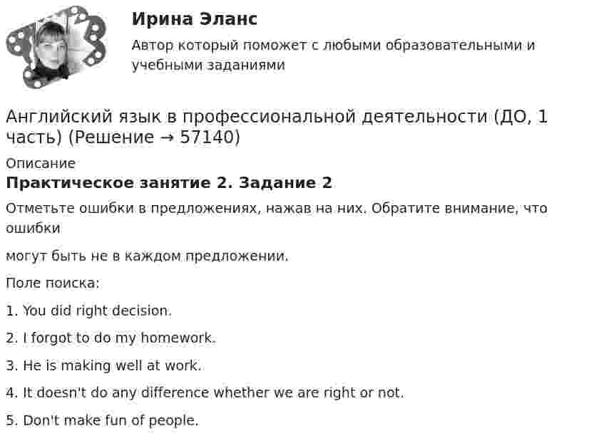      
            Описание
            Практическое занятие 2. Задание 2Отметьте ошибки в предложениях, нажав на них. Обратите внимание, что ошибкимогут быть не в каждом предложении.Поле поиска:1. You did right decision.2. I forgot to do my homework.3. He is making well at work.4. It doesn't do any difference whether we are right or not.5. Don't make fun of people.   
            
            
            💯 Английский язык в профессиональной деятельности.mosap_СПО_БД(5/5) (все ответы на тест Синергия / МОИ / МТИ / МосАП, май 2023)Английский язык в профессиональной деятельности (ДО, 1 часть)Английский язык в профессиональной деятельности (ДО, 1 часть)Английский язык в профессиональной деятельности (ДО, 1 часть)Английский язык в профессиональной деятельности (ДО, 1 часть)Английский язык в профессиональной деятельности (ДО, 1 часть)Английский язык в профессиональной деятельности (ДО, 1 часть)Английский язык. I. Перепишите следующие предложения и переведите их на русский язык. Определите по грамматическим признакам, какой частью речи являются слова, оформленные окончанием –s, и какую функцию это окончание выполняет, т.е. служит ли оно...💯 Английский язык [БАК] (все ответы на тест Синергия / МТИ / МосАП, февраль 2023)АНГЛИЙСКИЙ ЯЗЫК 💯 баллов  Ответы 2022 Синергияанглийский язык вариант 8 (АНГЛИЙСКИЙ  ЯЗЫК)  вариант  №1Английский язык  вариант №  2Английский язык ВПО (2 семестр с ответами МФПУ Синергия)