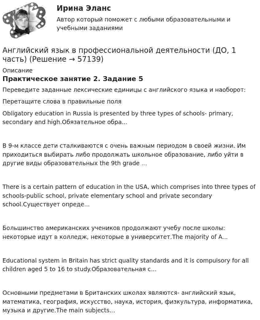      
            Описание
            Практическое занятие 2. Задание 5Переведите заданные лексические единицы с английского языка и наоборот:Перетащите слова в правильные поляObligatory education in Russia is presented by three types of schools- primary, secondary and high.Обязательное обра...В 9-м классе дети сталкиваются с очень важным периодом в своей жизни. Им приходиться выбирать либо продолжать школьное образование, либо уйти в другие виды образовательных  the 9th grade ...There is a certain pattern of education in the USA, which comprises into three types of schools-public school, private elementary school and private secondary school.Cуществует опреде...Большинство американских учеников продолжают учебу после школы: некоторые идут в колледж, некоторые в университет.The majority of A...Educational system in Britain has strict quality standards and it is compulsory for all children aged 5 to 16 to study.Образовательная с...Основными предметами в Британских школах являются- английский язык, математика, география, искусство, наука, история, физкультура, информатика, музыка и другие.The main subjects...   
            
            
            Английский язык в профессиональной деятельности (ДО, 1 часть)Английский язык в профессиональной деятельности (ДО, 1 часть)Английский язык в профессиональной деятельности (ДО, 1 часть)Английский язык в профессиональной деятельности (ДО, 1 часть)Английский язык в профессиональной деятельности (ДО, 1 часть)Английский язык в профессиональной деятельности (ДО, 1 часть)Английский язык в профессиональной деятельности (ДО, 1 часть)💯 Английский язык [БАК] (все ответы на тест Синергия / МТИ / МосАП, февраль 2023)АНГЛИЙСКИЙ ЯЗЫК 💯 баллов  Ответы 2022 Синергияанглийский язык вариант 8 (АНГЛИЙСКИЙ  ЯЗЫК)  вариант  №1Английский язык  вариант №  2Английский язык ВПО (2 семестр с ответами МФПУ Синергия)Английский язык в профессиональной деятельности