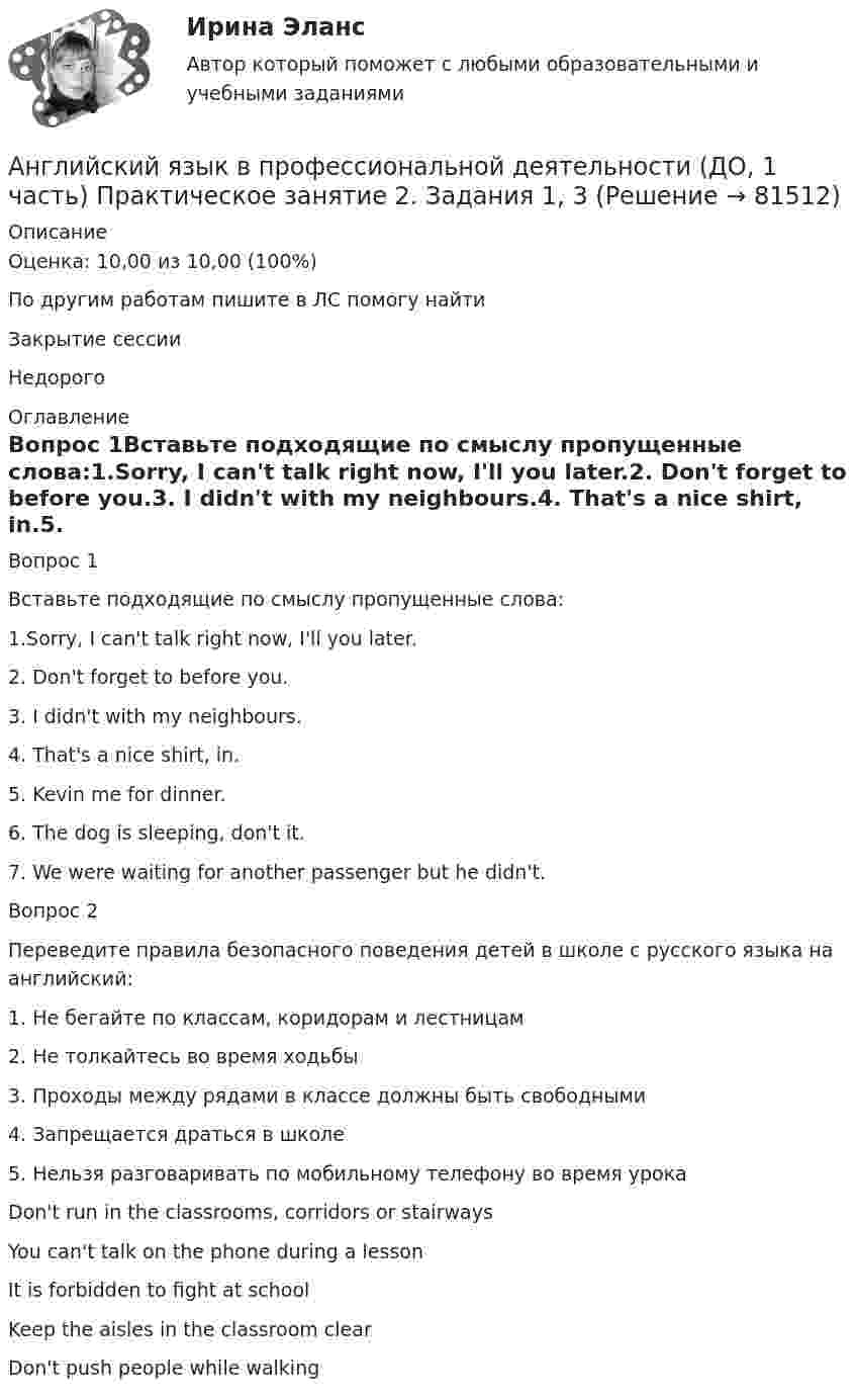      
            Описание
            Оценка: 10,00 из 10,00 (100%)По другим работам пишите в ЛС помогу найтиЗакрытие сессииНедорого 
            Оглавление
            Вопрос 1Вставьте подходящие по смыслу пропущенные слова:1.Sorry, I can't talk right now, I'll you later.2. Don't forget to before you.3. I didn't with my neighbours.4. That's a nice shirt, in.5. Kevin me for dinner.6. The dog is sleeping, don't it.7. We were waiting for another passenger but he didn't.Вопрос 2Переведите правила безопасного поведения детей в школе с русского языка на английский:1. Не бегайте по классам, коридорам и лестницам2. Не толкайтесь во время ходьбы3. Проходы между рядами в классе должны быть свободными4. Запрещается драться в школе5. Нельзя разговаривать по мобильному телефону во время урокаDon't run in the classrooms, corridors or stairwaysYou can't talk on the phone during a lessonIt is forbidden to fight at schoolKeep the aisles in the classroom clearDon't push people while walking  
            
            
            Английский язык в профессиональной деятельности (ДО, 1 часть) Практическое занятие 1. Задания 1, 3 - 5Английский язык в профессиональной деятельности (ДО, 1 часть) Практическое занятие 2. Задания 1, 3Английский язык в профессиональной деятельности (ДО, 1 часть) Тестовые вопросы к разделу 1Английский язык в профессиональной деятельности (КП, 3 часть)Английский язык в профессиональной деятельности (КП, 3 часть)Английский язык в профессиональной деятельности (КП, 3 часть)Английский язык в профессиональной деятельности (КП, 3 часть)Английский язык в профессиональной деятельности (ДО, 1 часть)Английский язык в профессиональной деятельности (ДО, 1 часть)Английский язык в профессиональной деятельности (ДО, 1 часть)Английский язык в профессиональной деятельности (ДО, 1 часть)Английский язык в профессиональной деятельности (ДО, 1 часть)Английский язык в профессиональной деятельности (ДО, 1 часть)Английский язык в профессиональной деятельности (ДО, 1 часть)