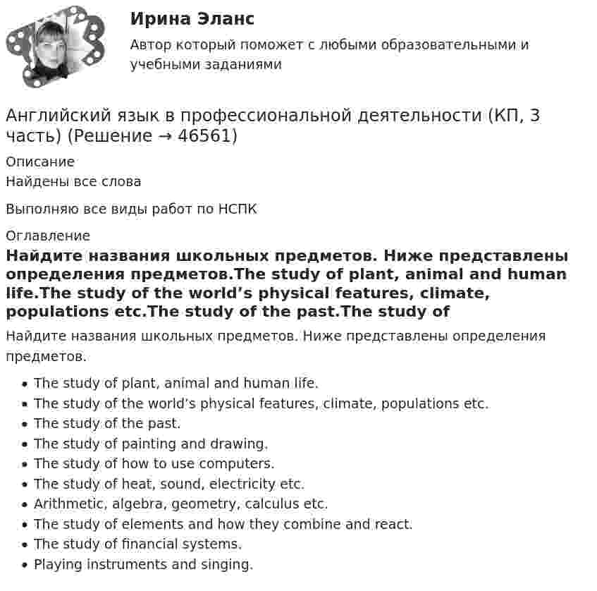      
            Описание
            Найдены все словаВыполняю все виды работ по НСПК 
            Оглавление
            Найдите названия школьных предметов. Ниже представлены определения предметов.The study of plant, animal and human life.The study of the world’s physical features, climate, populations etc.The study of the past.The study of painting and drawing.The study of how to use computers.The study of heat, sound, electricity etc.Arithmetic, algebra, geometry, calculus etc.The study of elements and how they combine and react.The study of financial systems.Playing instruments and singing. 
            
            
            Английский язык в профессиональной деятельности (ДО, 1 часть) Тестовые вопросы к разделу 1Английский язык в профессиональной деятельности (КП, 3 часть)Английский язык в профессиональной деятельности (КП, 3 часть)Английский язык в профессиональной деятельности (КП, 3 часть)Английский язык в профессиональной деятельности (КП, 3 часть)Английский язык в профессиональной деятельности (КП, 4 часть)Английский язык в профессиональной деятельности (КП, 4 часть)Английский язык в профессиональной деятельности (ДО, 1 часть)Английский язык в профессиональной деятельности (ДО, 1 часть)Английский язык в профессиональной деятельности (ДО, 1 часть)Английский язык в профессиональной деятельности (ДО, 1 часть)Английский язык в профессиональной деятельности (ДО, 1 часть)Английский язык в профессиональной деятельности (ДО, 1 часть)Английский язык в профессиональной деятельности (ДО, 1 часть) Практическое занятие 1. Задания 1, 3 - 5