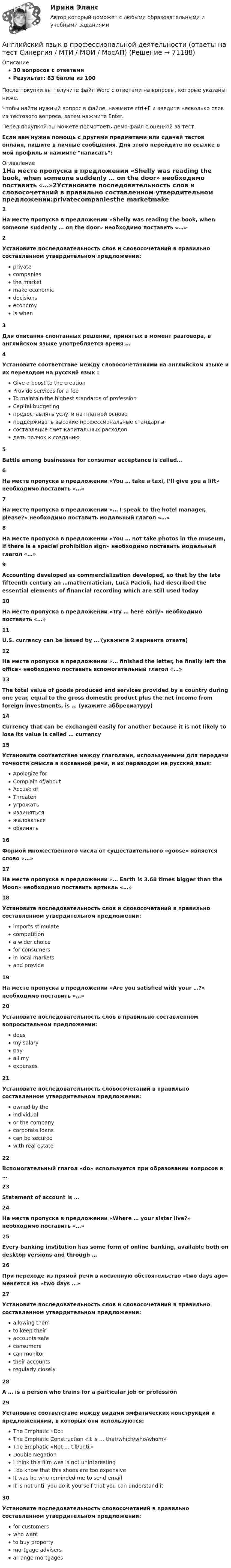     
            Описание
            30 вопросов с ответамиРезультат: 83 балла из 100После покупки вы получите файл Word с ответами на вопросы, которые указаны ниже.Чтобы найти нужный вопрос в файле, нажмите ctrl+F и введите несколько слов из тестового вопроса, затем нажмите Enter.Перед покупкой вы можете посмотреть демо-файл с оценкой за тест.Если вам нужна помощь с другими предметами или сдачей тестов онлайн, пишите в личные сообщения. Для этого перейдите по ссылке в мой профиль и нажмите написать:  
            Оглавление
            1На месте пропуска в предложении «Shelly was reading the book, when someone suddenly … on the door» необходимо поставить «…»2Установите последовательность слов и словосочетаний в правильно составленном утвердительном предложении:privatecompaniesthe marketmake economicdecisionseconomyis when3 Для описания спонтанных решений, принятых в момент разговора, в английском языке употребляется время …4Установите соответствие между словосочетаниями на английском языке и их переводом на русский язык :Give a boost to the creationProvide services for a feeTo maintain the highest standards of professionCapital budgetingпредоставлять услуги на платной основеподдерживать высокие профессиональные стандартысоставление смет капитальных расходовдать толчок к созданию5Battle among businesses for consumer acceptance is called…6На месте пропуска в предложении «You … take a taxi, I’ll give you a lift» необходимо поставить «…»7На месте пропуска в предложении «… I speak to the hotel manager, please?» необходимо поставить модальный глагол «…»8На месте пропуска в предложении «You … not take photos in the museum, if there is a special prohibition sign» необходимо поставить модальный глагол «…»9Accounting developed as commercialization developed, so that by the late fifteenth century an …mathematician, Luca Pacioli, had described the essential elements of financial recording which are still used today10На месте пропуска в предложении «Try … here early» необходимо поставить «…»11U.S. currency can be issued by … (укажите 2 варианта ответа)12На месте пропуска в предложении «… finished the letter, he finally left the office» необходимо поставить вспомогательный глагол «…»13The total value of goods produced and services provided by a country during one year, equal to the gross domestic product plus the net income from foreign investments, is … (укажите аббревиатуру)14Currency that can be exchanged easily for another because it is not likely to lose its value is called … currency15Установите соответствие между глаголами, используемыми для передачи точности смысла в косвенной речи, и их переводом на русский язык:Apologize forComplain of/aboutAccuse ofThreatenугрожатьизвинятьсяжаловатьсяобвинять16Формой множественного числа от существительного «goose» является слово «…»17На месте пропуска в предложении «… Earth is 3.68 times bigger than the Moon» необходимо поставить артикль «…»18Установите последовательность слов и словосочетаний в правильно составленном утвердительном предложении:imports stimulatecompetitiona wider choicefor consumersin local marketsand provide19На месте пропуска в предложении «Are you satisfied with your …?» необходимо поставить «…»20Установите последовательность слов в правильно составленном вопросительном предложении:doesmy salarypayall myexpenses21Установите последовательность словосочетаний в правильно составленном утвердительном предложении:owned by theindividualor the companycorporate loanscan be securedwith real estate22Вспомогательный глагол «do» используется при образовании вопросов в …23Statement of account is …24На месте пропуска в предложении «Where … your sister live?» необходимо поставить «…»25Every banking institution has some form of online banking, available both on desktop versions and through …26При переходе из прямой речи в косвенную обстоятельство «two days ago» меняется на «two days …»27Установите последовательность слов и словосочетаний в правильно составленном утвердительном предложении:allowing themto keep theiraccounts safeconsumerscan monitortheir accountsregularly closely28A … is a person who trains for a particular job or profession29Установите соответствие между видами эмфатических конструкций и предложениями, в которых они используются:The Emphatic «Do»The Emphatic Construction «It is … that/which/who/whom»The Emphatic «Not … till/until»Double NegationI think this film was is not uninterestingI do know that this shoes are too expensiveIt was he who reminded me to send emailIt is not until you do it yourself that you can understand it30Установите последовательность словосочетаний в правильно составленном утвердительном предложении:for customerswho wantto buy propertymortgage advisersarrange mortgages  
            
            
            Английский язык в профессиональной деятельности.ои(dor_СПО_ЭиБУ,БД) (4/4) тест с ответами колледж СинергияАнглийский язык в профессиональной деятельности (ответы на тест Синергия / МТИ / МОИ / МосАП)Английский язык в профессиональной деятельности (ПНК, 2 часть) Практическое занятие 4. Задания 1, 3, 4, 5Английский язык в профессиональной деятельности (ПНК, 2 часть)  Практическое занятие 5. Задание 2Английский язык в профессиональной деятельности (ПНК, 2 часть) Практическое занятие 5. Задания 1, 3, 4🌞 Английский язык в профессиональной деятельности. Синергия / МТИ / МосАП. 2022 Сборник ответов (80/90)Английский язык в профессиональной деятельности. Тест Синергия (2023)💯 Английский язык в профессиональной деятельности.ои(dor_БАК(1/2)_221201_ПИвЭ, Б-И, МОиАИС) (2/3) (ответы на тест Синергия / МОИ / МТИ / МосАП, декабрь 2023)Английский язык в профессиональной деятельности.ои(dor_БАК(1/3) тест с ответами Синергия/МОИ/ МТИ /МОСАПАнглийский язык в профессиональной деятельности.ои(dor_БАК(2/2) тест с ответами Синергия/МОИ/ МТИ /МОСАП💯 Английский язык в профессиональной деятельности.ои(dor_СПО_ЭиБУ,БД) (4/4) (ответы на тест Синергия / МОИ / МТИ / МосАП, ноябрь 2023)💯 Английский язык в профессиональной деятельности.ои(dor_СПО_ЭиБУ,БД) (4/4) (ответы на тест Синергия / МОИ / МТИ / МосАП, сентябрь 2023)⭐ Английский язык в профессиональной деятельности.ои(dor_СПО_ЭиБУ,БД) (4/4) (ответы на тест Синергия / МТИ / МосАП, март 2023)⭐ Английский язык в профессиональной деятельности.ои(dor_СПО_ЭиБУ,БД) (4/4) (ответы на тест Синергия / МТИ / МосАП, февраль 2023)