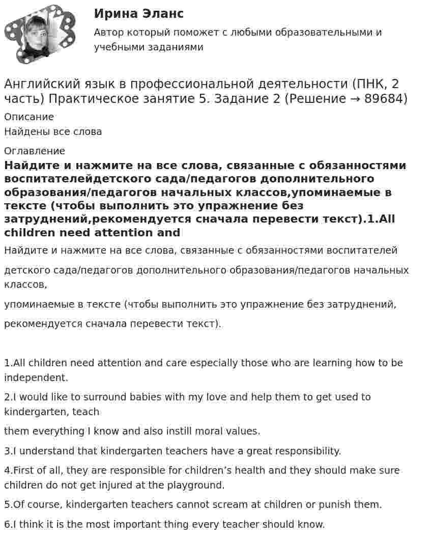      
            Описание
            Найдены все слова 
            Оглавление
            Найдите и нажмите на все слова, связанные с обязанностями воспитателейдетского сада/педагогов дополнительного образования/педагогов начальных классов,упоминаемые в тексте (чтобы выполнить это упражнение без затруднений,рекомендуется сначала перевести текст).1.All children need attention and care especially those who are learning how to be independent.2.I would like to surround babies with my love and help them to get used to kindergarten, teachthem everything I know and also instill moral values.3.I understand that kindergarten teachers have a great responsibility.4.First of all, they are responsible for children’s health and they should make sure children do not get injured at the playground.5.Of course, kindergarten teachers cannot scream at children or punish them.6.I think it is the most important thing every teacher should know.  
            
            
            Английский язык в профессиональной деятельности (ПНК, 2 часть) Практическое занятие 4. Задания 1, 3, 4, 5Английский язык в профессиональной деятельности (ПНК, 2 часть)  Практическое занятие 5. Задание 2Английский язык в профессиональной деятельности (ПНК, 2 часть) Практическое занятие 5. Задания 1, 3, 4🌞 Английский язык в профессиональной деятельности. Синергия / МТИ / МосАП. 2022 Сборник ответов (80/90)Английский язык в профессиональной деятельности. Тест Синергия (2023)Английский язык в профессиональной сфере(4 семестр)//ИМЭСАнглийский язык в профессиональной сфере.фм_БАК(1/2)ГиМУ Синергия МТИ МОСАП Ответы на итоговый тест Иностранный язык в профессиональной сфереАнглийский язык в профессиональной деятельности.ои(dor_БАК(2/2) тест с ответами Синергия/МОИ/ МТИ /МОСАП💯 Английский язык в профессиональной деятельности.ои(dor_СПО_ЭиБУ,БД) (4/4) (ответы на тест Синергия / МОИ / МТИ / МосАП, ноябрь 2023)💯 Английский язык в профессиональной деятельности.ои(dor_СПО_ЭиБУ,БД) (4/4) (ответы на тест Синергия / МОИ / МТИ / МосАП, сентябрь 2023)⭐ Английский язык в профессиональной деятельности.ои(dor_СПО_ЭиБУ,БД) (4/4) (ответы на тест Синергия / МТИ / МосАП, март 2023)⭐ Английский язык в профессиональной деятельности.ои(dor_СПО_ЭиБУ,БД) (4/4) (ответы на тест Синергия / МТИ / МосАП, февраль 2023)💯 Английский язык в профессиональной деятельности.ои(dor_СПО_ЭиБУ,БД) (4/4) (правильные ответы на тест Синергия / МОИ / МТИ / МосАП)Английский язык в профессиональной деятельности.ои(dor_СПО_ЭиБУ,БД) (4/4) тест с ответами колледж Синергия