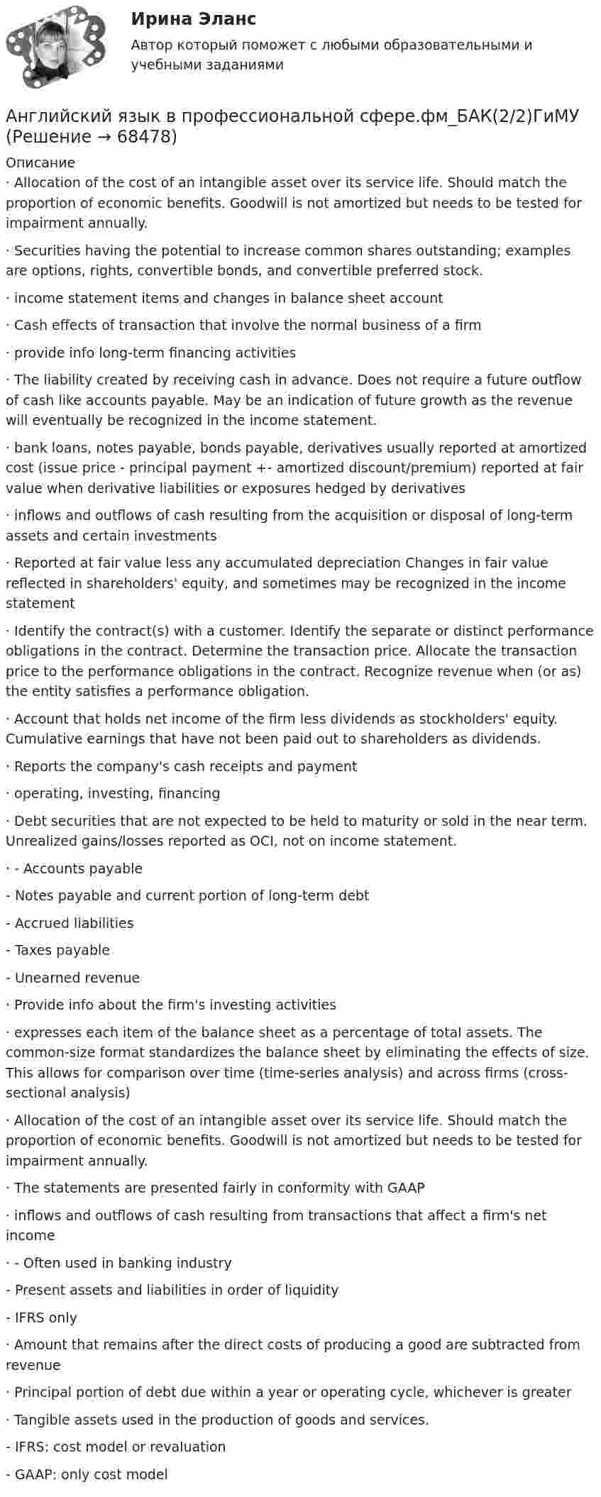     
            Описание
            ·       Allocation of the cost of an intangible asset over its service life. Should match the proportion of economic benefits. Goodwill is not amortized but needs to be tested for impairment annually. ·       Securities having the potential to increase common shares outstanding; examples are options, rights, convertible bonds, and convertible preferred stock. ·       income statement items and changes in balance sheet account ·       Cash effects of transaction that involve the normal business of a firm ·       provide info long-term financing activities·       The liability created by receiving cash in advance. Does not require a future outflow of cash like accounts payable. May be an indication of future growth as the revenue will eventually be recognized in the income statement. ·       bank loans, notes payable, bonds payable, derivatives usually reported at amortized cost (issue price - principal payment +- amortized discount/premium) reported at fair value when derivative liabilities or exposures hedged by derivatives ·       inflows and outflows of cash resulting from the acquisition or disposal of long-term assets and certain investments ·       Reported at fair value less any accumulated depreciation Changes in fair value reflected in shareholders' equity, and sometimes may be recognized in the income statement ·       Identify the contract(s) with a customer. Identify the separate or distinct performance obligations in the contract. Determine the transaction price. Allocate the transaction price to the performance obligations in the contract. Recognize revenue when (or as) the entity satisfies a performance obligation. ·       Account that holds net income of the firm less dividends as stockholders' equity. Cumulative earnings that have not been paid out to shareholders as dividends. ·       Reports the company's cash receipts and payment ·       operating, investing, financing·       Debt securities that are not expected to be held to maturity or sold in the near term. Unrealized gains/losses reported as OCI, not on income statement.·       - Accounts payable         - Notes payable and current portion of long-term debt         - Accrued liabilities         - Taxes payable          - Unearned revenue·       Provide info about the firm's investing activities ·       expresses each item of the balance sheet as a percentage of total assets. The common-size format standardizes the balance sheet by eliminating the effects of size. This allows for comparison over time (time-series analysis) and across firms (cross-sectional analysis) ·       Allocation of the cost of an intangible asset over its service life. Should match the proportion of economic benefits. Goodwill is not amortized but needs to be tested for impairment annually.·       The statements are presented fairly in conformity with GAAP ·       inflows and outflows of cash resulting from transactions that affect a firm's net income ·       - Often used in banking industry	      - Present assets and liabilities in order of liquidity        	- IFRS only·       Amount that remains after the direct costs of producing a good are subtracted from revenue·       Principal portion of debt due within a year or operating cycle, whichever is greater·       Tangible assets used in the production of goods and services.	- IFRS: cost model or revaluation	- GAAP: only cost model   
            
            
            Английский язык в профессиональной сфере.фм_БАК(1/2)ГиМУ (тест с ответами Синергия/МОИ/ МТИ /МОСАП)Английский язык в профессиональной сфере.фм_БАК(2/2)ГиМУАнглийский язык в профессиональной сфере.фм_БАК(2/2)ГиМУ Синергия МТИ МОСАП Ответы на итоговый тест Иностранный язык в профессиональной сфереАнглийский язык в профессиональной сфере.фм_БАК(2/2)ГиМУ. Синергия. Ответы на ИТОГОВЫЙ ТЕСТ. На отлично!Английский язык в профессиональной сфере.фм_БАК(2/2)ГиМУ (тест с ответами Синергия/МОИ/ МТИ /МОСАП)Английский язык, ВСЕ ЗАДАНИЯ ТК-3, 7, 11, СИБУПК, 1 курс💯 Английский язык (все ответы на тест Синергия / МТИ / МосАП, август 2022)Английский язык в профессиональной деятельности (ПНК, 2 часть) Практическое занятие 4. Задания 1, 3, 4, 5Английский язык в профессиональной деятельности (ПНК, 2 часть)  Практическое занятие 5. Задание 2Английский язык в профессиональной деятельности (ПНК, 2 часть) Практическое занятие 5. Задания 1, 3, 4🌞 Английский язык в профессиональной деятельности. Синергия / МТИ / МосАП. 2022 Сборник ответов (80/90)Английский язык в профессиональной деятельности. Тест Синергия (2023)Английский язык в профессиональной сфере(4 семестр)//ИМЭСАнглийский язык в профессиональной сфере.фм_БАК(1/2)ГиМУ Синергия МТИ МОСАП Ответы на итоговый тест Иностранный язык в профессиональной сфере