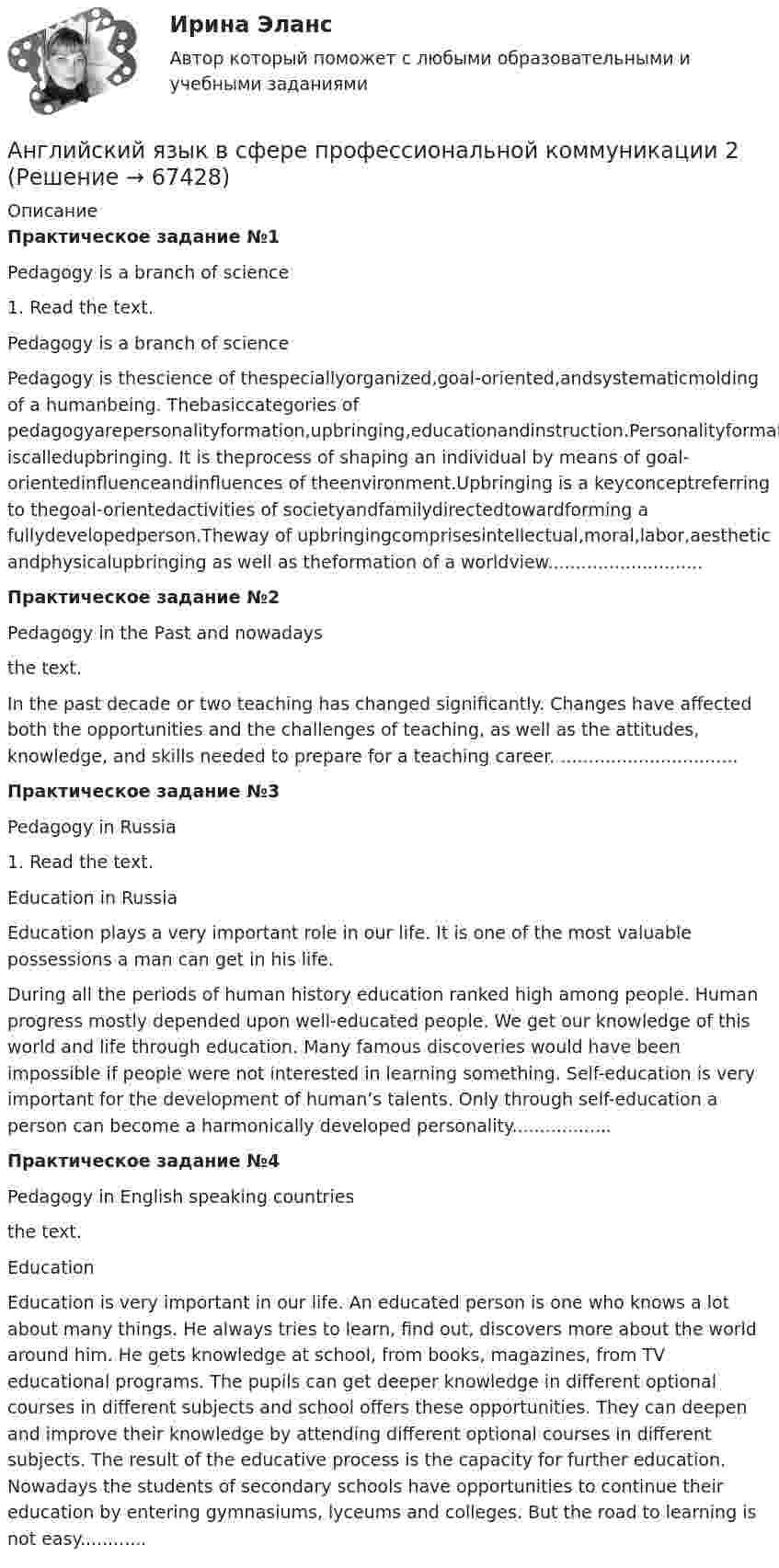    
            Описание
            Практическое задание №1Pedagogy is a branch of science1. Read the text.Pedagogy is a branch of sciencePedagogy is thescience of thespeciallyorganized,goal-oriented,andsystematicmolding of a humanbeing. Thebasiccategories of pedagogyarepersonalityformation,upbringing,educationandinstruction.Personalityformation iscalledupbringing. It is theprocess of shaping an individual by means of goal-orientedinfluenceandinfluences of theenvironment.Upbringing is a keyconceptreferring to thegoal-orientedactivities of societyandfamilydirectedtowardforming a fullydevelopedperson.Theway of upbringingcomprisesintellectual,moral,labor,aesthetic andphysicalupbringing as well as theformation of a worldview............................Практическое задание №2Pedagogy in the Past and nowadays the text.In the past decade or two teaching has changed significantly. Changes have affected both the opportunities and the challenges of teaching, as well as the attitudes, knowledge, and skills needed to prepare for a teaching career. ................................Практическое задание №3Pedagogy in Russia1. Read the text.Education in RussiaEducation plays a very important role in our life. It is one of the most valuable possessions a man can get in his life.During all the periods of human history education ranked high among people. Human progress mostly depended upon well-educated people. We get our knowledge of this world and life through education. Many famous discoveries would have been impossible if people were not interested in learning something. Self-education is very important for the development of human’s talents. Only through self-education a person can become a harmonically developed personality..................Практическое задание №4Pedagogy in English speaking countries the text.Education Education is very important in our life. An educated person is one who knows a lot about many things. He always tries to learn, find out, discovers more about the world around him. He gets knowledge at school, from books, magazines, from TV educational programs. The pupils can get deeper knowledge in different optional courses in different subjects and school offers these opportunities. They can deepen and improve their knowledge by attending different optional courses in different subjects. The result of the educative process is the capacity for further education. Nowadays the students of secondary schools have opportunities to continue their education by entering gymnasiums, lyceums and colleges. But the road to learning is not easy............   
            
            
            Английский язык в сфере профессиональной коммуникации 1 -ВКС-РосдистнтАнглийский язык в сфере профессиональной коммуникации 2Английский язык в сфере профессиональной коммуникации 2Английский язык в сфере профессиональной коммуникации 2 Английский язык в сфере профессиональной коммуникации 2 (155 вопросов)Английский язык в сфере профессиональной коммуникации 2 (Задания 1,2,3,4)Английский язык в сфере проф.коммуниккацийАнглийский язык, ВСЕ ЗАДАНИЯ ТК-3, 7, 11, СИБУПК, 1 курс💯 Английский язык (все ответы на тест Синергия / МТИ / МосАП, август 2022)💯 Английский язык (все ответы на тест Синергия / МТИ / МосАП, декабрь 2022)💯 Английский язык (все ответы на тест Синергия / МТИ / МосАП, май 2023)💯 Английский язык (все ответы на тест Синергия / МТИ / МосАП, март 2023)💯 Английский язык (все ответы на тест Синергия / МТИ / МосАП, ноябрь 2022)английский язык  в сфере профессиональной коммуникации 1 