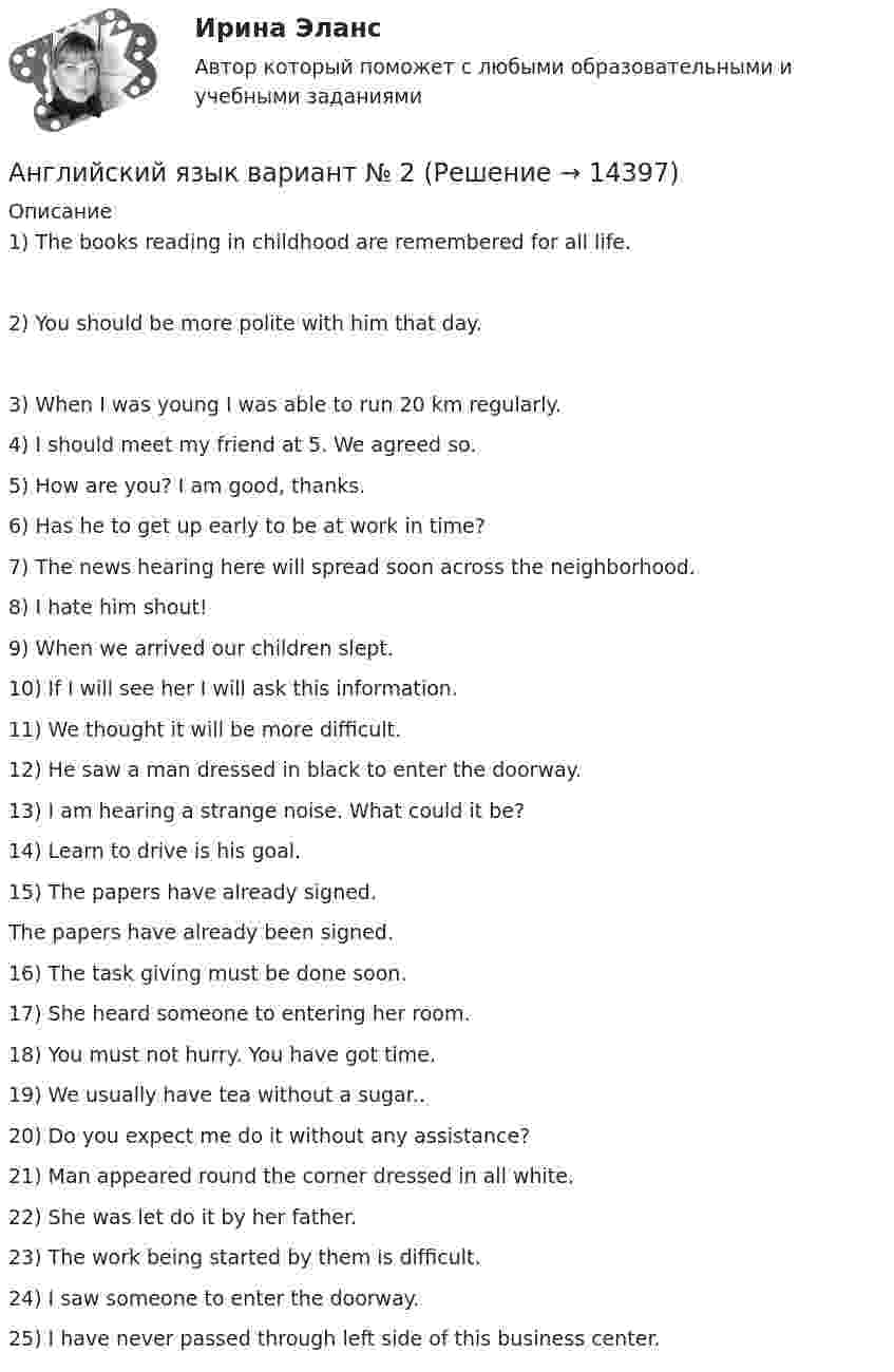      
          Описание
          1) The books reading in childhood are remembered for all life.2) You should be more polite with him that day.3) When I was young I was able to run 20 km regularly.4) I should meet my friend at 5. We agreed so.5) How are you? I am good, thanks.6) Has he to get up early to be at work in time?7) The news hearing here will spread soon across the neighborhood.8) I hate him shout!9) When we arrived our children slept.10) If I will see her I will ask this information.11) We thought it will be more difficult.12) He saw a man dressed in black to enter the doorway.13) I am hearing a strange noise. What could it be?14) Learn to drive is his goal.15) The papers have already signed.The papers have already been signed.16) The task giving must be done soon.17) She heard someone to entering her room.18) You must not hurry. You have got time.19) We usually have tea without a sugar..20) Do you expect me do it without any assistance?21) Man appeared round the corner dressed in all white.22) She was let do it by her father.23) The work being started by them is difficult.24) I saw someone to enter the doorway.25) I have never passed through left side of this business center.  
            
            
            (АНГЛИЙСКИЙ  ЯЗЫК)  вариант  №1Английский язык  вариант №  2Английский язык ВПО (2 семестр с ответами МФПУ Синергия)Английский язык в профессиональной деятельности💯 Английский язык в профессиональной деятельности.mosap_СПО_БД(5/5) (все ответы на тест Синергия / МОИ / МТИ / МосАП, май 2023)Английский язык в профессиональной деятельности (ДО, 1 часть)Английский язык в профессиональной деятельности (ДО, 1 часть)Английский язык 5тест НСПК✅ Английский язык 63 вопроса СИНЕРГИЯ МТИ 2022Английский язык. English Phoneme. Part II/IIАнглийский язык. I. Перепишите следующие предложения и переведите их на русский язык. Определите по грамматическим признакам, какой частью речи являются слова, оформленные окончанием -s, и какую функцию это окончание выполняет, т.е. служит ли оно...Английский язык. I. Перепишите следующие предложения и переведите их на русский язык. Определите по грамматическим признакам, какой частью речи являются слова, оформленные окончанием –s, и какую функцию это окончание выполняет, т.е. служит ли оно...💯 Английский язык [БАК] (все ответы на тест Синергия / МТИ / МосАП, февраль 2023)АНГЛИЙСКИЙ ЯЗЫК 💯 баллов  Ответы 2022 Синергия