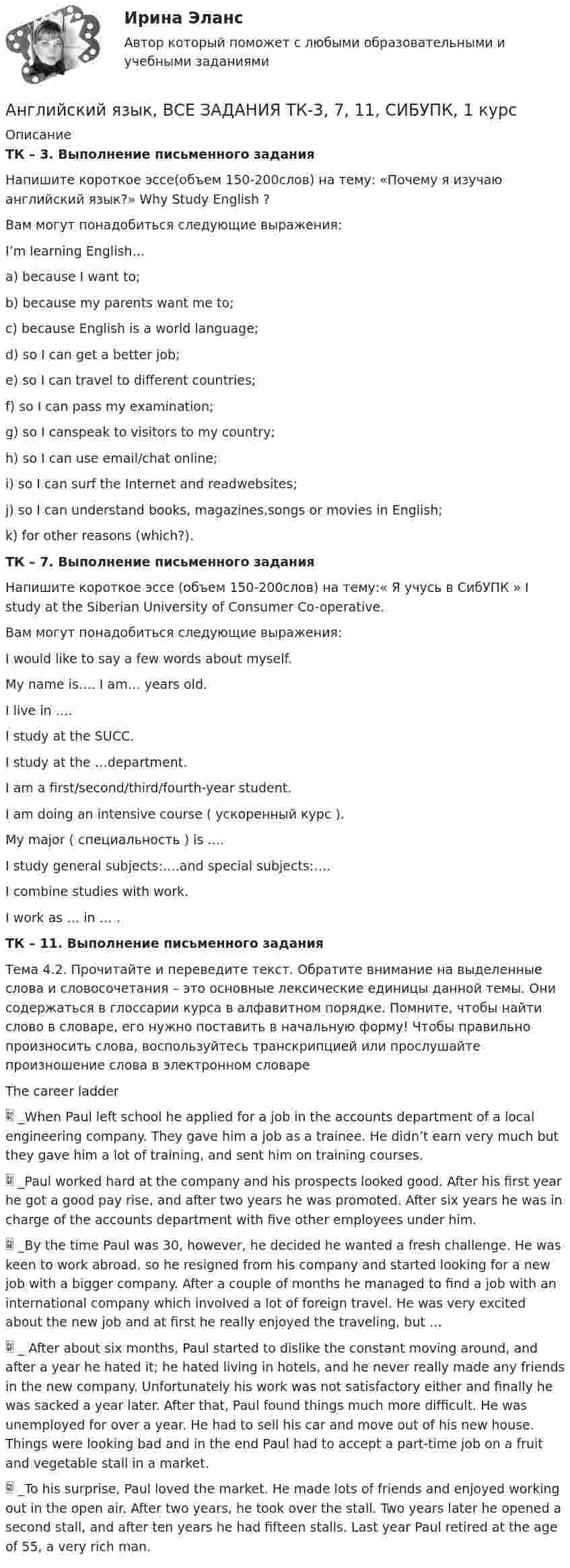      
          Описание
          ТК – 3. Выполнение письменного заданияНапишите короткое эссе(объем 150-200слов) на тему: «Почему я изучаю английский язык?» Why Study English ? Вам могут понадобиться следующие выражения: I’m learning English… a) because I want to; b) because my parents want me to; c) because English is a world language; d) so I can get a better job; e) so I can travel to different countries; f) so I can pass my examination; g) so I canspeak to visitors to my country; h) so I can use email/chat online; i) so I can surf the Internet and readwebsites; j) so I can understand books, magazines,songs or movies in English; k) for other reasons (which?).ТК – 7. Выполнение письменного заданияНапишите короткое эссе (объем 150-200слов) на тему:« Я учусь в СибУПК » I study at the Siberian University of Consumer Co-operative.Вам могут понадобиться следующие выражения:I would like to say a few words about myself.My name is…. I am… years old.I live in ….I study at the SUCC.I study at the …department.I am a first/second/third/fourth-year student.I am doing an intensive course ( ускоренный курс ).My major ( специальность ) is ….I study general subjects:….and special subjects:….I combine studies with work.I work as … in … .ТК – 11. Выполнение письменного заданияТема 4.2. Прочитайте и переведите текст. Обратите внимание на выделенные слова и словосочетания – это основные лексические единицы данной темы. Они содержаться в глоссарии курса в алфавитном порядке. Помните, чтобы найти слово в словаре, его нужно поставить в начальную форму! Чтобы правильно произносить слова, воспользуйтесь транскрипцией или прослушайте произношение слова в электронном словаре                                        The career ladder  _When Paul left school he applied for a job in the accounts department of a local engineering company. They gave him a job as a trainee. He didn’t earn very much but they gave him a lot of training, and sent him on training courses.  _Paul worked hard at the company and his prospects looked good. After his first year he got a good pay rise, and after two years he was promoted. After six years he was in charge of the accounts department with five other employees under him.  _By the time Paul was 30, however, he decided he wanted a fresh challenge. He was keen to work abroad, so he resigned from his company and started looking for a new job with a bigger company. After a couple of months he managed to find a job with an international company which involved a lot of foreign travel. He was very excited about the new job and at first he really enjoyed the traveling, but …  _ After about six months, Paul started to dislike the constant moving around, and after a year he hated it; he hated living in hotels, and he never really made any friends in the new company. Unfortunately his work was not satisfactory either and finally he was sacked a year later. After that, Paul found things much more difficult. He was unemployed for over a year. He had to sell his car and move out of his new house. Things were looking bad and in the end Paul had to accept a part-time job on a fruit and vegetable stall in a market.  _To his surprise, Paul loved the market. He made lots of friends and enjoyed working out in the open air. After two years, he took over the stall. Two years later he opened a second stall, and after ten years he had fifteen stalls. Last year Paul retired at the age of 55, a very rich man.  
            
            
            Английский язык в профессиональной сфере.фм_БАК(2/2)ГиМУ (тест с ответами Синергия/МОИ/ МТИ /МОСАП)Английский язык, ВСЕ ЗАДАНИЯ ТК-3, 7, 11, СИБУПК, 1 курс💯 Английский язык (все ответы на тест Синергия / МТИ / МосАП, август 2022)💯 Английский язык (все ответы на тест Синергия / МТИ / МосАП, декабрь 2022)💯 Английский язык (все ответы на тест Синергия / МТИ / МосАП, май 2023)💯 Английский язык (все ответы на тест Синергия / МТИ / МосАП, март 2023)💯 Английский язык (все ответы на тест Синергия / МТИ / МосАП, ноябрь 2022)Английский язык в профессиональной деятельности. Тест Синергия (2023)Английский язык в профессиональной сфере(4 семестр)//ИМЭСАнглийский язык в профессиональной сфере.фм_БАК(1/2)ГиМУ Синергия МТИ МОСАП Ответы на итоговый тест Иностранный язык в профессиональной сфереАнглийский язык в профессиональной сфере.фм_БАК(1/2)ГиМУ. Синергия. Ответы на ИТОГОВЫЙ ТЕСТ. На отлично!Английский язык в профессиональной сфере.фм_БАК(1/2)ГиМУ (тест с ответами Синергия/МОИ/ МТИ /МОСАП)Английский язык в профессиональной сфере.фм_БАК(2/2)ГиМУАнглийский язык в профессиональной сфере.фм_БАК(2/2)ГиМУ Синергия МТИ МОСАП Ответы на итоговый тест Иностранный язык в профессиональной сфере