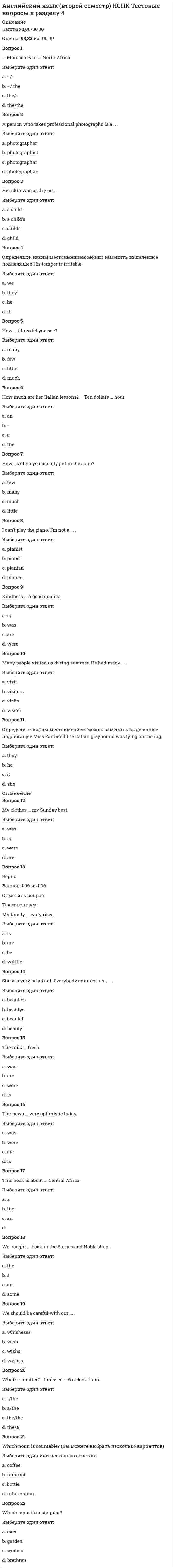      
          Описание
          Баллы 27,00/30,00 Оценка 90,00 из 100,00Вопрос 114. Please, tell me something … than this old joke.Выберите один ответ:a. less interestingb. the least interestingc. more interesting d. interestingВопрос 2Cats are not so clever … dogs.Выберите один ответ:a. thatb. soc. thand. as Вопрос 3Children depend on their parents. They are … their parents.Выберите один ответ:a. depend onb. dependent on c. depends ond. depends atВопрос 4He has … (довольно много) friends.Выберите один ответ:a. a fewb. few c. a littled. littleВопрос 5He helped them. He was very ...Выберите один ответ:a. helpentb. helpfull c. helpedd. helpableВопрос 6He is … among his classmates.Выберите один ответ:a. tallerb. the youngest c. higherd. oldВопрос 7He is … boy.Выберите один ответ:a. a clever b. cleverestc. cleverd. clevererВопрос 8I don’t know how to describe the color of the sky. It’s almost red, sort of … !Выберите один ответ:a. reddousb. reddish c. reddibled. reddlyВопрос 9I have … time than he does.Выберите один ответ:a. biggerb. mostc. less d. largerВопрос 10I make … mistakes now than last year.Выберите один ответ:a. fewer b. fewestc. fewd. the fewestВопрос 11I’ve never met anyone who boasts as he does. He is extremely …Выберите один ответ:a. boastful b. boastantc. boastishd. boastic  
            
            
            Английский язык (второй семестр) НСПК Тестовые вопросы к разделу 5Английский язык (ДОУА первый семестр)Английский язык (иностранный язык) СинергияАнглийский язык Итоговое тестированиеАнглийский язык ИТОГОВОЕ ТЕСТИРОВАНИЕ НСПК (1 семестр)Английский язык. Итоговый тест.3 семестрАнглийский язык Московский открытый институт ответы (МОИ Тест 2021)Английский язык в сфере юриспруденции 2 семестр (тест с ответами СИНЕРГИЯ)Английский язык в сфере юриспруденции (ответы на 66 тестовых вопроса)Английский язык в сфере юриспруденции Ответы (Тесты Синергия)Английский язык в сфере юриспруденции ответы тесты Синергия МФПУАнглийский язык в сфере юриспруденции ( тест Синергия с ответами) Английский язык в сфере юриспруденции ТЕСТ СИРНЕРГИЯ (2 семестр) Английский язык в сфере юриспруденции( тесты с ответами Синергия)