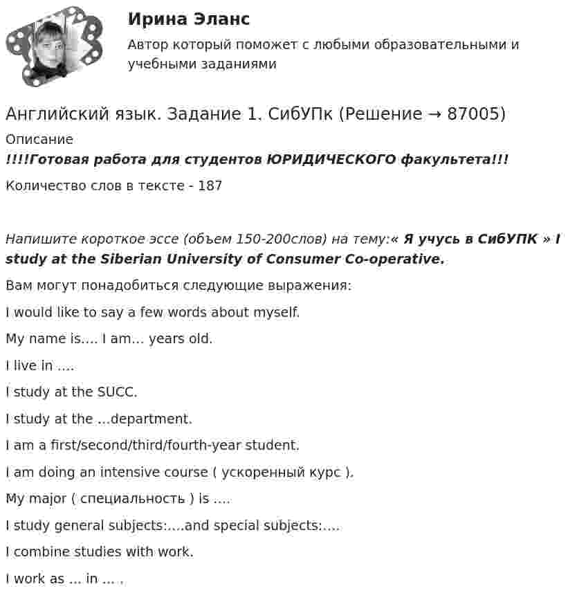      
            Описание
            !!!!Готовая работа для студентов ЮРИДИЧЕСКОГО факультета!!!Количество слов в тексте - 187Напишите короткое эссе (объем 150-200слов) на тему:« Я учусь в СибУПК » I study at the Siberian University of Consumer Co-operative.Вам могут понадобиться следующие выражения:I would like to say a few words about myself.My name is…. I am… years old.I live in ….I study at the SUCC.I study at the …department.I am a first/second/third/fourth-year student.I am doing an intensive course ( ускоренный курс ).My major ( специальность ) is ….I study general subjects:….and special subjects:….I combine studies with work.I work as … in … .   
            
            
            Английский язык Е.В. Захарова, Л.В. Ульянищева Welcome to the World of Public Relations (для менеджеров по PR и рекламе)Английский язык. Задание 1. СибУПкАнглийский язык. Задание 2. СибУпкАнглийский язык. Задания 1, 2, 3, 5. СибУПК.Английский язык зачет СинергияАнглийский язык.ЗАЧЕТ Синергия. 2023АНГЛИЙСКИЙ ЯЗЫК – ИНОСТРАННЫЙ ЯЗЫК В ПРОФЕССИОНАЛЬНОЙ ДЕЯТЕЛЬНОСТИ (ИСИТ) – ТЕСТ С ОТВЕТАМИ (МФПУ СИНЕРГИЯ // МОИ)Английский язык (ДОУА, ББЛ, СР, 3 часть)Английский язык (ДОУА, ББЛ, СР, 3 часть) Комплексное заданиеАнглийский язык (ДОУА, ББЛ, СР, 3 часть) Комплексное задание НСПКАнглийский язык (ДОУА, ББЛ, СР, 3 часть) Практическое занятие 3. Задания 1-4Английский язык (ДОУА, ББЛ, СР, 3 часть) Практическое занятие 4Английский язык (ДОУА, ББЛ, СР, 3 часть) Практическое занятие 7 НСПКАнглийский язык (ДОУА, ББЛ, СР, 3 часть)  ТЕСТ 7    НСПК
