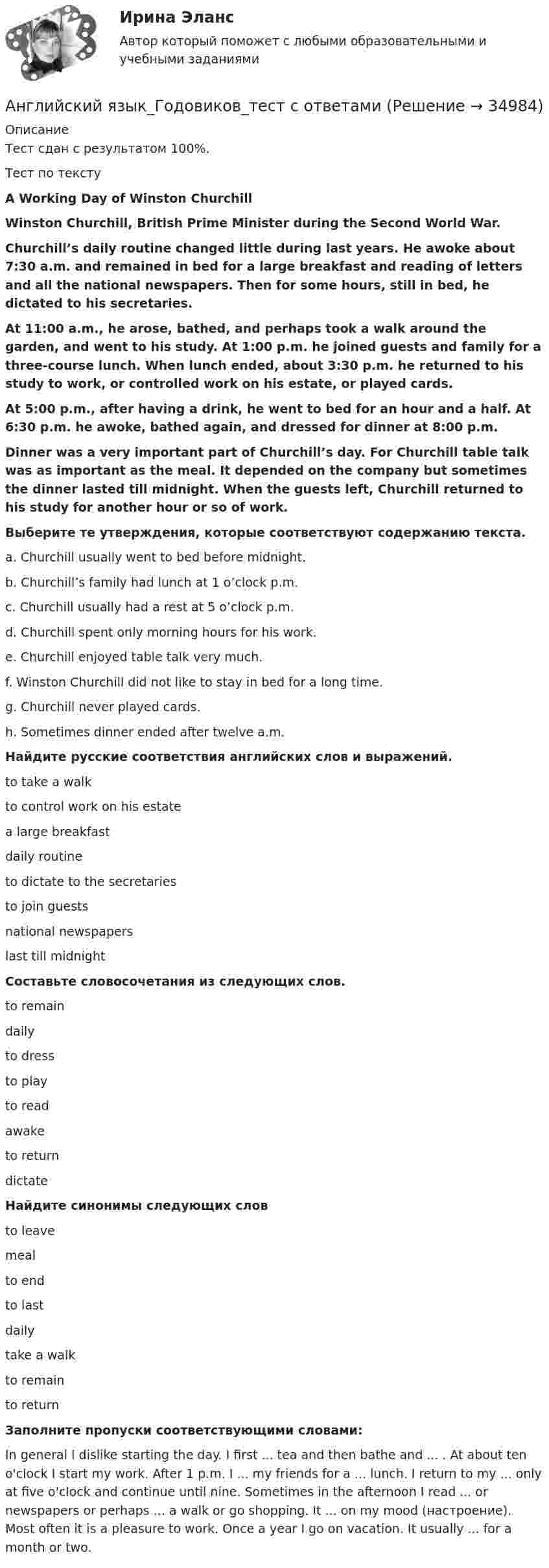      
          Описание
          Тест сдан с результатом 100%. Тест по текстуA Working Day of Winston ChurchillWinston Churchill, British Prime Minister during the Second World War.Churchill’s daily routine changed little during last years. He awoke about 7:30 a.m. and remained in bed for a large breakfast and reading of letters and all the national newspapers. Then for some hours, still in bed, he dictated to his secretaries.At 11:00 a.m., he arose, bathed, and perhaps took a walk around the garden, and went to his study. At 1:00 p.m. he joined guests and family for a three-course lunch. When lunch ended, about 3:30 p.m. he returned to his study to work, or controlled work on his estate, or played cards.At 5:00 p.m., after having a drink, he went to bed for an hour and a half. At 6:30 p.m. he awoke, bathed again, and dressed for dinner at 8:00 p.m.Dinner was a very important part of Churchill’s day. For Churchill table talk was as important as the meal. It depended on the company but sometimes the dinner lasted till midnight. When the guests left, Churchill returned to his study for another hour or so of work.Выберите те утверждения, которые соответствуют содержанию текста.a. Churchill usually went to bed before midnight. b. Churchill’s family had lunch at 1 o’clock p.m. c. Churchill usually had a rest at 5 o’clock p.m. d. Churchill spent only morning hours for his work. e. Churchill enjoyed table talk very much. f. Winston Churchill did not like to stay in bed for a long time. g. Churchill never played cards. h. Sometimes dinner ended after twelve a.m. Найдите русские соответствия английских слов и выражений.to take a walk to control work on his estate  a large breakfast daily routine  to dictate to the secretaries to join guests national newspapers last till midnight Составьте словосочетания из следующих слов.to remain daily to dress to play to read awake to return dictate Найдите синонимы следующих словto leavemeal to end         to last         daily  take a walk to remain to return Заполните пропуски соответствующими словами:In general I dislike starting the day. I first ... tea and then bathe and ... . At about ten o'clock I start my work. After 1 p.m. I ... my friends for a ... lunch. I return to my ... only at five o'clock and continue until nine. Sometimes in the afternoon I read ... or newspapers or perhaps ... a walk or go shopping. It ... on my mood (настроение). Most often it is a pleasure to work. Once a year I go on vacation. It usually ... for a month or two.  
            
            
            Английский язык в юриспруденции ОТВЕТЫАнглийский язык_Годовиков_тест с ответамиАнглийский язык_Годовиков_тест с ответамиАнглийский язык ДГТУ Английский язык делового и профессионального общения.м_фэ_ЭиБУ(1/2). Синергия. Ответы на ИТОГОВЫЙ ТЕСТ. На отлично!Английский язык делового и профессионального общения.м_фэ_ЭиБУ(2/2) тест с ответами СинергияАНГЛИЙСКИЙ ЯЗЫК ДЛЯ КОЛЛЕДЖЕЙ (A2-B2)  тест с ответами Юрайт💯 Английский язык в сфере юриспруденции (правильные ответы на тест Синергия / МОИ / МТИ / МосАП)💯 Английский язык в сфере юриспруденции (правильные ответы на тест Синергия / МОИ / МТИ / МосАП, август 2023)Английский язык в сфере юриспруденции (Синергия/МОИ/МТИ/МОСАП)🌞Английский язык в сфере юриспруденции Синергия / МТИ / МосАП. Новый сборник на отлично!Английский язык в сфере юриспруденции (тест с ответами Синергия/МОИ/МТИ/МосАП)Английский язык в сфере юриспруденции (тест с ответами Синергия/МОИ/ МТИ /МОСАП)Английский язык в сфере юриспруденции (тест с ответами Синергия/МОИ/МТИ/МосАП) 93 балла!!! 2023