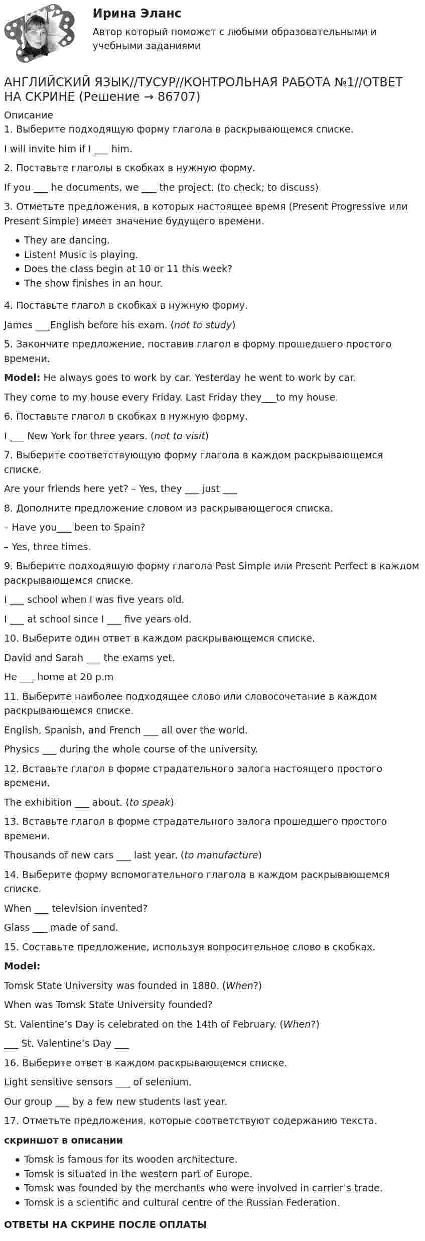    
            Описание
            1. Выберите подходящую форму глагола в раскрывающемся списке.I will invite him if I ___ him.2. Поставьте глаголы в скобках в нужную форму.If you ___ he documents, we ___ the project. (to check; to discuss)3. Отметьте предложения, в которых настоящее время (Present Progressive или Present Simple) имеет значение будущего времени.They are dancing.Listen! Music is playing.Does the class begin at 10 or 11 this week?The show finishes in an hour.4. Поставьте глагол в скобках в нужную форму.James ___English before his exam. (not to study)5. Закончите предложение, поставив глагол в форму прошедшего простого времени.Model: He always goes to work by car. Yesterday he went to work by car.They come to my house every Friday. Last Friday they___to my house.6. Поставьте глагол в скобках в нужную форму.I ___ New York for three years. (not to visit)7. Выберите соответствующую форму глагола в каждом раскрывающемся списке.Are your friends here yet? – Yes, they ___ just ___8. Дополните предложение словом из раскрывающегося списка.– Have you___ been to Spain?– Yes, three times.9. Выберите подходящую форму глагола Past Simple или Present Perfect в каждом раскрывающемся списке.I ___ school when I was five years old.I ___ at school since I ___ five years old.10. Выберите один ответ в каждом раскрывающемся списке.David and Sarah ___ the exams yet.He ___ home at 20 p.m11. Выберите наиболее подходящее слово или словосочетание в каждом раскрывающемся списке.English, Spanish, and French ___ all over the world.Physics ___ during the whole course of the university.12. Вставьте глагол в форме страдательного залога настоящего простого времени.The exhibition ___ about. (to speak)13. Вставьте глагол в форме страдательного залога прошедшего простого времени.Thousands of new cars ___ last year. (to manufacture)14. Выберите форму вспомогательного глагола в каждом раскрывающемся списке.When ___ television invented?Glass ___ made of sand.15. Составьте предложение, используя вопросительное слово в скобках.Model:Tomsk State University was founded in 1880. (When?)When was Tomsk State University founded?St. Valentine’s Day is celebrated on the 14th of February. (When?)___ St. Valentine’s Day ___16. Выберите ответ в каждом раскрывающемся списке.Light sensitive sensors ___ of selenium.Our group ___ by a few new students last year.17. Отметьте предложения, которые соответствуют содержанию текста.скриншот в описанииTomsk is famous for its wooden architecture.Tomsk is situated in the western part of Europe.Tomsk was founded by the merchants who were involved in carrier’s trade.Tomsk is a scientific and cultural centre of the Russian Federation.ОТВЕТЫ НА СКРИНЕ ПОСЛЕ ОПЛАТЫ   
            
            
            АНГЛИЙСКИЙ ЯЗЫК//ТУСУР//КОНТРОЛЬНАЯ РАБОТА №1//ОТВЕТ НА СКРИНЕАНГЛИЙСКИЙ ЯЗЫК//ТУСУР//КОНТРОЛЬНАЯ РАБОТА №1//ОТВЕТ НА СКРИНЕАНГЛИЙСКИЙ ЯЗЫК//ТУСУР//КОНТРОЛЬНАЯ РАБОТА №1//ОТВЕТ НА СКРИНЕАНГЛИЙСКИЙ ЯЗЫК//ТУСУР//КОНТРОЛЬНАЯ РАБОТА №1//ОТВЕТ НА СКРИНЕАНГЛИЙСКИЙ ЯЗЫК//ТУСУР//КОНТРОЛЬНАЯ РАБОТА №1//ОТВЕТ НА СКРИНЕАНГЛИЙСКИЙ ЯЗЫК//ТУСУР//КОНТРОЛЬНАЯ РАБОТА №1//ОТВЕТ НА СКРИНЕАНГЛИЙСКИЙ ЯЗЫК//ТУСУР//КОНТРОЛЬНАЯ РАБОТА №1//ОТВЕТ НА СКРИНЕАНГЛИЙСКИЙ ЯЗЫК//ТУСУР//КОНТРОЛЬНАЯ РАБОТА №1//ОТВЕТ НА СКРИНЕАНГЛИЙСКИЙ ЯЗЫК//ТУСУР//КОНТРОЛЬНАЯ РАБОТА №1//ОТВЕТ НА СКРИНЕАНГЛИЙСКИЙ ЯЗЫК//ТУСУР//КОНТРОЛЬНАЯ РАБОТА №1//ОТВЕТ НА СКРИНЕАНГЛИЙСКИЙ ЯЗЫК//ТУСУР//КОНТРОЛЬНАЯ РАБОТА №1//ОТВЕТ НА СКРИНЕАНГЛИЙСКИЙ ЯЗЫК//ТУСУР//КОНТРОЛЬНАЯ РАБОТА №1//ОТВЕТ НА СКРИНЕАНГЛИЙСКИЙ ЯЗЫК//ТУСУР//КОНТРОЛЬНАЯ РАБОТА №1//ОТВЕТ НА СКРИНЕАНГЛИЙСКИЙ ЯЗЫК//ТУСУР//КОНТРОЛЬНАЯ РАБОТА №1//ОТВЕТ НА СКРИНЕ