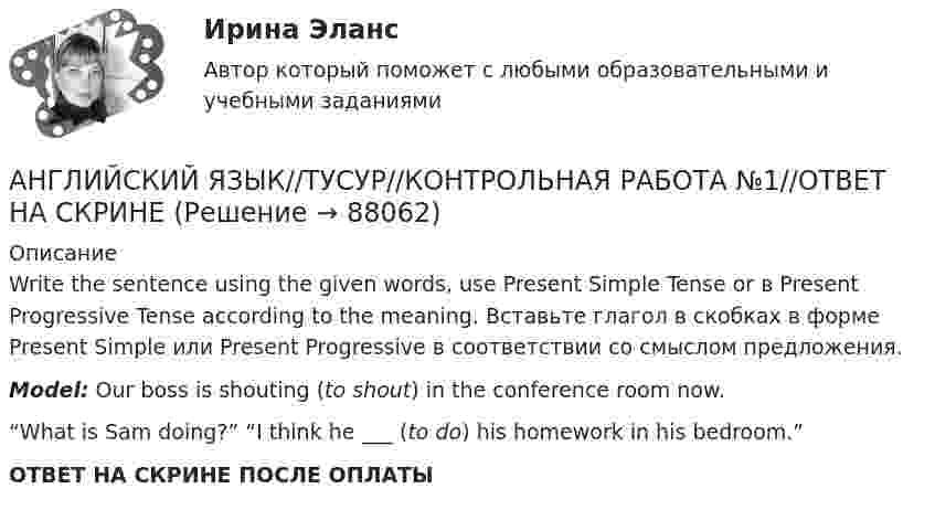      
            Описание
            Write the sentence using the given words, use Present Simple Tense or в Present Progressive Tense according to the meaning. Вставьте глагол в скобках в форме Present Simple или Present Progressive в соответствии со смыслом предложения.Model: Our boss is shouting (to shout) in the conference room now.“What is Sam doing?” “I think he ___ (to do) his homework in his bedroom.”ОТВЕТ НА СКРИНЕ ПОСЛЕ ОПЛАТЫ   
            
            
            АНГЛИЙСКИЙ ЯЗЫК//ТУСУР//КОНТРОЛЬНАЯ РАБОТА №1//ОТВЕТ НА СКРИНЕАНГЛИЙСКИЙ ЯЗЫК//ТУСУР//КОНТРОЛЬНАЯ РАБОТА №1//ОТВЕТ НА СКРИНЕАНГЛИЙСКИЙ ЯЗЫК//ТУСУР//КОНТРОЛЬНАЯ РАБОТА №1//ОТВЕТ НА СКРИНЕАНГЛИЙСКИЙ ЯЗЫК//ТУСУР//КОНТРОЛЬНАЯ РАБОТА №1//ОТВЕТ НА СКРИНЕАНГЛИЙСКИЙ ЯЗЫК//ТУСУР//КОНТРОЛЬНАЯ РАБОТА №1//ОТВЕТ НА СКРИНЕАНГЛИЙСКИЙ ЯЗЫК//ТУСУР//КОНТРОЛЬНАЯ РАБОТА №1//ОТВЕТ НА СКРИНЕАНГЛИЙСКИЙ ЯЗЫК//ТУСУР//КОНТРОЛЬНАЯ РАБОТА №1//ОТВЕТ НА СКРИНЕАНГЛИЙСКИЙ ЯЗЫК//ТУСУР//КОНТРОЛЬНАЯ РАБОТА №1//ОТВЕТ НА СКРИНЕАНГЛИЙСКИЙ ЯЗЫК//ТУСУР//КОНТРОЛЬНАЯ РАБОТА №1//ОТВЕТ НА СКРИНЕАНГЛИЙСКИЙ ЯЗЫК//ТУСУР//КОНТРОЛЬНАЯ РАБОТА №1//ОТВЕТ НА СКРИНЕАНГЛИЙСКИЙ ЯЗЫК//ТУСУР//КОНТРОЛЬНАЯ РАБОТА №1//ОТВЕТ НА СКРИНЕАНГЛИЙСКИЙ ЯЗЫК//ТУСУР//КОНТРОЛЬНАЯ РАБОТА №1//ОТВЕТ НА СКРИНЕАНГЛИЙСКИЙ ЯЗЫК//ТУСУР//КОНТРОЛЬНАЯ РАБОТА №1//ОТВЕТ НА СКРИНЕАНГЛИЙСКИЙ ЯЗЫК//ТУСУР//КОНТРОЛЬНАЯ РАБОТА №1//ОТВЕТ НА СКРИНЕ