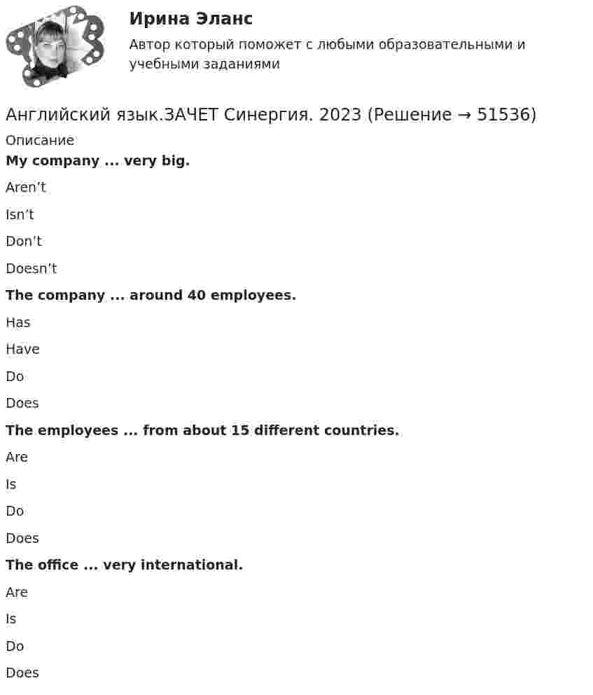      
            Описание
            My company ... very big.Aren’tIsn’tDon’tDoesn’t The company ... around 40 employees.HasHaveDoDoes The employees ... from about 15 different countries.AreIsDoDoes The office ... very international.AreIsDoDoes  
            
            
            Английский язык зачет СинергияАнглийский язык.ЗАЧЕТ Синергия. 2023АНГЛИЙСКИЙ ЯЗЫК – ИНОСТРАННЫЙ ЯЗЫК В ПРОФЕССИОНАЛЬНОЙ ДЕЯТЕЛЬНОСТИ (ИСИТ) – ТЕСТ С ОТВЕТАМИ (МФПУ СИНЕРГИЯ // МОИ)Английский язык Итоговое задание 3 семестр МАНО 4,76 из 5,00 Английский язык Итоговое тестированиеАнглийский язык Итоговое тестированиеАнглийский язык Итоговое тестирование НСПКАнглийский язык (ДОУА, ББЛ, СР, 3 часть) Практическое занятие 4Английский язык (ДОУА, ББЛ, СР, 3 часть) Практическое занятие 7 НСПКАнглийский язык (ДОУА, ББЛ, СР, 3 часть)  ТЕСТ 7    НСПКАнглийский язык (ДОУА, ББЛ, СР, 3 часть)   ТЕСТ 8      НСПКАнглийский язык Е.В. Захарова, Л.В. Ульянищева Welcome to the World of Public Relations (для менеджеров по PR и рекламе)Английский язык. Задание 1. СибУПкАнглийский язык. Задание 2. СибУпк