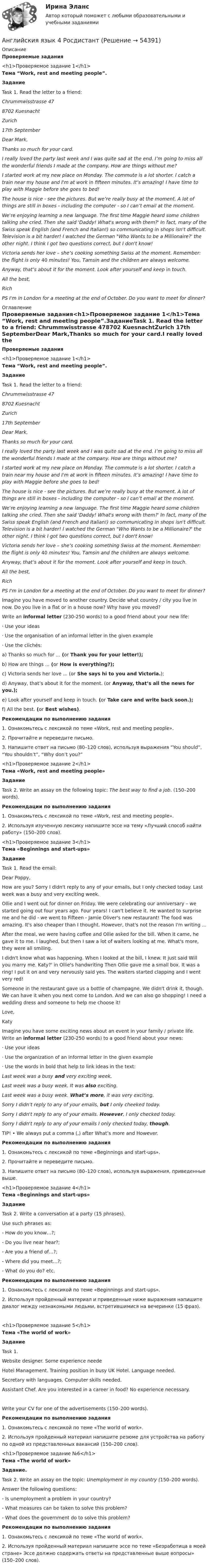     
            Описание
            Проверяемые задания<h1>Проверяемое задание 1</h1>Тема “Work, rest and meeting people”.ЗаданиеTask 1.  Read the letter to a friend: Chrummwisstrasse 478702 KuesnachtZurich 17th  SeptemberDear Mark,Thanks so much for your card.I really loved the party last week and I was quite sad at the end. I’m going to miss all the wonderful friends I made at the company. How are things without me?I started work at my new place on Monday. The commute is a lot shorter. I catch a train near my house and I'm at work in fifteen minutes. It’s amazing! I have time to play with Maggie before she goes to bed!The house is nice - see the pictures. But we’re really busy at the moment. A lot of things are still in boxes - including the computer - so I can’t email at the moment.We’re enjoying learning a new language. The first time Maggie heard some children talking she cried. Then she said 'Daddy! What's wrong with them?' In fact, many of the Swiss speak English (and French and Italian!) so communicating in shops isn't difficult. Television is a bit harder! I watched the German Who Wants to be a Millionaire?' the other night. I think I got two questions correct, but I don't know!Victoria sends her love – she’s cooking something Swiss at the moment. Remember: the flight is only 40 minutes! You, Таmsin and the children are always welcome.Anyway, that’s about it for the moment. Look after yourself and keep in touch.All the best,RichPS I'm in London for a meeting at the end of October. Do you want to meet for dinner?   
            Оглавление
            Проверяемые задания<h1>Проверяемое задание 1</h1>Тема “Work, rest and meeting people”.ЗаданиеTask 1.  Read the letter to a friend: Chrummwisstrasse 478702 KuesnachtZurich 17th  SeptemberDear Mark,Thanks so much for your card.I really loved the party last week and I was quite sad at the end. I’m going to miss all the wonderful friends I made at the company. How are things without me?I started work at my new place on Monday. The commute is a lot shorter. I catch a train near my house and I'm at work in fifteen minutes. It’s amazing! I have time to play with Maggie before she goes to bed!The house is nice - see the pictures. But we’re really busy at the moment. A lot of things are still in boxes - including the computer - so I can’t email at the moment.We’re enjoying learning a new language. The first time Maggie heard some children talking she cried. Then she said 'Daddy! What's wrong with them?' In fact, many of the Swiss speak English (and French and Italian!) so communicating in shops isn't difficult. Television is a bit harder! I watched the German Who Wants to be a Millionaire?' the other night. I think I got two questions correct, but I don't know!Victoria sends her love – she’s cooking something Swiss at the moment. Remember: the flight is only 40 minutes! You, Таmsin and the children are always welcome.Anyway, that’s about it for the moment. Look after yourself and keep in touch.All the best,RichPS I'm in London for a meeting at the end of October. Do you want to meet for dinner?   Imagine you have moved to another country. Decide what country / city you live in now. Do you live in a flat or in a house now? Why have you moved?Write an informal letter (230-250 words) to a good friend about your new life:·       Use your ideas·       Use the organisation of an informal letter in the given example·       Use the clichés:a) Thanks so much for ... (or Thank you for your letter!);b) How are things ... (or How is everything?);c) Victoria sends her love ... (or She says hi to you and Victoria.);d) Anyway, that’s about it for the moment. (or Anyway, that’s all the news for you.);e) Look after yourself and keep in touch. (or Take care and write back soon.);f) All the best. (or Best wishes).Рекомендации по выполнению задания1.    Ознакомьтесь с лексикой по теме «Work, rest and meeting people».2.    Прочитайте и переведите письмо.3.    Напишите ответ на письмо (80–120 слов), используя выражения “You should”, “You shouldn’t”, “Why don’t you?”<h1>Проверяемое задание 2</h1>Тема «Work, rest and meeting people»ЗаданиеTask 2. Write an assay on the following topic: The best way to find a job. (150–200 words). Рекомендации по выполнению задания1.    Ознакомьтесь с лексикой по теме «Work, rest and meeting people».2.    Используя изученную лексику напишите эссе на тему «Лучший способ найти работу» (150–200 слов).<h1>Проверяемое задание 3</h1>Тема «Beginnings and start-ups»ЗаданиеTask 1.  Read the email:  Dear Poppy, How are you? Sorry I didn't reply to any of your emails, but I only checked today. Last week was a busy and very exciting week.Ollie and I went out for dinner on Friday. We were celebrating our anniversary – we started going out four years ago. Four years! I can't believe it. He wanted to surprise me and he did - we went to Fifteen - Jamie Oliver's new restaurant! The food was amazing. It's also cheaper than I thought. However, that's not the reason I'm writing ...After the meal, we were having coffee and Ollie asked for the bill. When it came, he gave it to me. I laughed, but then I saw a lot of waiters looking at me. What's more, they were all smiling.I didn't know what was happening. When I looked at the bill, I knew. It just said Will you marry me. Katy?' in Ollie's handwriting Then Ollie gave me a small box. It was a ring! I put it on and very nervously said yes. The waiters started clapping and I went very red!Someone in the restaurant gave us a bottle of champagne. We didn't drink it, though. We can have it when you next come to London. And we can also go shopping! I need a wedding dress and someone to help me choose it!Love,KatyImagine you have some exciting news about an event in your family / private life. Write an informal letter (230-250 words) to a good friend about your news:·       Use your ideas·       Use the organization of an informal letter in the given example·       Use the words in bold that help to link ideas in the text:Last week was a busy and very exciting week.Last week was a busy week. It was also exciting.Last week was a busy week. What’s more, it was very exciting.Sorry I didn‘t reply to any of your emails, but I only cheeked today.Sorry I didn't reply to any of your emails. However, I only checked today.Sorry I didn't reply to any of your emails I only checked today, though.TIP! • We always put a comma (,) after What’s more and However.  Рекомендации по выполнению задания1.    Ознакомьтесь с лексикой по теме «Beginnings and start-ups».2.    Прочитайте и переведите письмо.3.    Напишите ответ на письмо (80–120 слов), используя выражения, приведенные выше.<h1>Проверяемое задание 4</h1>Тема «Beginnings and start-ups»ЗаданиеTask 2. Write a conversation at a party (15 phrases). Use such phrases as:-      How do you know…?;-      Do you live near hear?;-      Are you a friend of…?;-      Where did you meet…?;-      What do you do? etc. Рекомендации по выполнению задания1.    Ознакомьтесь с лексикой по теме «Beginnings and start-ups».2.    Используя пройденный материал и приведенные ниже выражения напишите диалог между незнакомыми людьми, встретившимися на вечеринке (15 фраз).  <h1>Проверяемое задание 5</h1>Тема «The world of work»ЗаданиеTask 1.  Website designer. Some experience neede  Hotel Management. Training position in busy UK Hotel. Language needed.  Secretary with languages. Computer skills needed.  Assistant Chef. Are you interested in a career in food? No experience necessary.Write your CV for one of the advertisements (150–200 words).Рекомендации по выполнению задания1.    Ознакомьтесь с лексикой по теме «The world of work».2.    Используя пройденный материал напишите резюме для устройства на работу по одной из представленных вакансий (150–200 слов).<h1>Проверяемое задание №6</h1>Тема «The world of work»Задание. Task 2. Write an assay on the topic: Unemployment in my country (150–200 words).Answer the following questions:-    Is unemployment a problem in your country?-    What measures can be taken to solve this problem? -    What does the government do to solve this problem? Рекомендации по выполнению задания1.    Ознакомьтесь с лексикой по теме «The world of work».2.    Используя пройденный материал напишите эссе по теме «Безработица в моей стране» Эссе должно содержать ответы на представленные выше вопросы» (150–200 слов).  
            
            
            Английский язык экзамен Синергия 2023Английския язык 4 Росдистант Англйский язык  Практическое занятие №8Англоязычные заимствования являются общим явлением в речевом узусе разных социальных группанг яз-3 !!!! 1-2-3 Essay Writing !!! + итоговый тест 40 вопосров!Андрагогика СИБУПК ИТОГОВЫЙ Андреев Леонид Николаевич – один из выдающихся русских писателей эпохи Серебряного века литературыАнглийский язык//ТУСУР//ОТВЕТ НА СКРИНЕАнглийский язык//ТУСУР//ОТВЕТ НА СКРИНЕАнглийский язык//ТУСУР//ОТВЕТ НА СКРИНЕАнглийский язык//ТУСУР//ОТВЕТ НА СКРИНЕ Английский язык//ТУСУР//Собраны скрины правильных ответовАнглийский язык УГНТУАнглийский язык (часть 1) - ТК – 3,ТК – 7.ТК- 11,ТК - 15. 