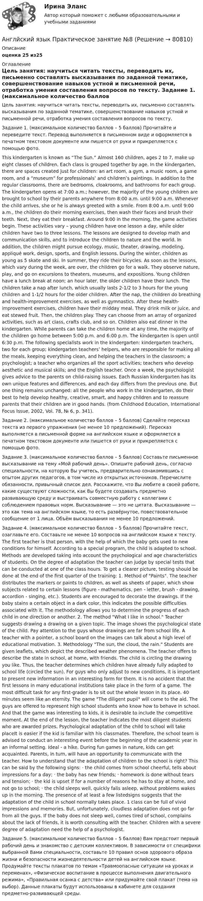      
            Описание
            оценка 25 из25 
            Оглавление
            Цель занятия: научиться читать тексты, переводить их, письменно составлять высказывания по заданной тематике, совершенствование навыков устной и письменной речи, отработка умения составления вопросов по тексту. Задание 1. (максимальное количество баллов – 5 баллов) Прочитайте и переведите текст. Перевод выполняется в письменном виде и оформляется в печатном текстовом документе или пишется от руки и прикрепляется с помощью фото. This kindergarten is known as “The Sun.” Almost 160 children, ages 2 to 7, make up eight classes of children. Each class is grouped together by age. In the kindergarten, there are spaces created just for children: an art room, a gym, a music room, a game room, and a “museum” for professionals’ and children’s paintings. In addition to the regular classrooms, there are bedrooms, cloakrooms, and bathrooms for each group. The kindergarten opens at 7:00 a.m.; however, the majority of the young children are brought to school by their parents anywhere from 8:00 a.m. until 9:00 a.m. Whenever the child arrives, she or he is always greeted with a smile. From 8:00 a.m. until 9:00 a.m., the children do their morning exercises, then wash their faces and brush their teeth. Next, they eat their breakfast. Around 9:00 in the morning, the game activities begin. These activities vary – young children have one lesson a day, while older children have two to three lessons. The lessons are designed to develop math and communication skills, and to introduce the children to nature and the world. In addition, the children might pursue ecology, music, theater, drawing, modeling, appliqué work, design, sports, and English lessons. During the winter, children as young as 5 skate and ski. In summer, they ride their bicycles. As soon as the lessons, which vary during the week, are over, the children go for a walk. They observe nature, play, and go on excursions to theaters, museums, and expositions. Young children have a lunch break at noon; an hour later, the older children have their lunch. The children take a nap after lunch, which usually lasts 2-1/2 to 3 hours for the young children and 1-1/2 hours for the older children. After the nap, the children do breathing and health-improvement exercises, as well as gymnastics. After these health-improvement exercises, children have their midday meal. They drink milk or juice, and eat stewed fruit. Then, the children play. They can choose from an array of organized activities, such as art class, crafts club, and so on. Children also eat dinner in the kindergarten. While parents can take the children home at any time, the majority of the children go home between 5:00 p.m. and 6:00 p.m. The kindergarten is open until 6:30 p.m. The following specialists work in the kindergarten: kindergarten teachers, two for each group; kindergarten teachers’ helpers, who are responsible for making all the meals, keeping everything clean, and helping the teachers in the classroom; a psychologist; a teacher who organizes all the sport activities; teachers who develop aesthetic and musical skills; and the English teacher. Once a week, the psychologist gives advice to the parents on child-raising issues. Each Russian kindergarten has its own unique features and differences, and each day differs from the previous one. But one thing remains unchanged: all the people who work in the kindergarten, do their best to help develop healthy, creative, smart, and happy children and to reassure parents that their children are in good hands. (from Childhood Education, International Focus Issue, 2002, Vol. 78, № 6, p. 341). Задание 2. (максимальное количество баллов – 5 баллов) Сделайте пересказ текста из первого упражнения (не менее 10 предложений). Пересказ выполняется в письменной форме на английском языке и оформляется в печатном текстовом документе или пишется от руки и прикрепляется с помощью фото. Задание 3. (максимальное количество баллов – 5 баллов) Составьте письменное высказывание на тему «Мой рабочий день». Опишите рабочий день, согласно специальности, на которую Вы учитесь, предварительно ознакомившись с опытом других педагогов, в том числе из открытых источников. Перечислите обязанности, привычный список дел. Расскажите, что Вы любите в своей работе, какие существуют сложности, как Вы будете создавать предметно развивающую среду и выстраивать совместную работу с коллегами с соблюдением правовых норм. Высказывание — это не цитата. Высказывание — это как тема на английском языке, то есть развёрнутое, повествовательное сообщение от 1 лица. Объём высказывания не менее 10 предложений. Задание 4. (максимальное количество баллов – 5 баллов) Прочитайте текст, озаглавьте его. Составьте не менее 10 вопросов на английском языке к тексту. The first teacher is that person, with the help of which the baby gets used to new conditions for himself. According to a special program, the child is adapted to school. Methods are developed taking into account the psychological and age characteristics of students. On the degree of adaptation the teacher can judge by special tests that can be conducted at one of the class hours. To get a clearer picture, testing should be done at the end of the first quarter of the training: 1. Method of Paints. The teacher distributes the markers or paints to children, as well as sheets of paper, which show subjects related to certain lessons (figure - mathematics, pen - letter, brush - drawing, accordion - singing, etc.). Students are encouraged to decorate the drawings. If the baby stains a certain object in a dark color, this indicates the possible difficulties associated with it. The methodology allows you to determine the progress of each child in one direction or another. 2. The method What I like in school. Teacher suggests drawing a drawing on a given topic. The image shows the psychological state of the child. Pay attention to the guys whose drawings are far from school life. A teacher with a pointer, a school board on the images can talk about a high level of educational motivation. 3. Methodology The sun, the cloud, the rain. Students are given leaflets, which depict the described weather phenomena. The teacher offers to describe the state in school, at home, with friends. The child is circling the drawing you like. Thus, the teacher determines which children have already fully adapted to school life (circled the sun). For guys who only adjust to new conditions, it is important to present new information in an interesting form for them. It is no accident that the first lessons in many educational institutions take place in the form of a game. The most difficult task for any first-grader is to sit out the whole lesson in its place. 40 minutes seem like an eternity. The game The diligent pupil will come to the aid. The guys are offered to represent high school students who know how to behave in school. And that the game was interesting to kids, it is desirable to include the competitive moment. At the end of the lesson, the teacher indicates the most diligent students who are awarded prizes. Psychological adaptation of the child to school will take placeIt is easier if the kid is familiar with his classmates. Therefore, the school team is advised to conduct an interesting event before the beginning of the academic year in an informal setting. Ideal - a hike. During fun games in nature, kids can get acquainted. Parents, in turn, will have an opportunity to communicate with the teacher. How to understand that the adaptation of children to the school is right? This can be said by the following signs: · the child comes from school cheerful, tells about impressions for a day; · the baby has new friends; · homework is done without tears and tension; · the kid is upset if for a number of reasons he has to stay at home, and not go to school; · the child sleeps well, quickly falls asleep, without problems wakes up in the morning. The presence of at least a few listedsigns suggests that the adaptation of the child in school normally takes place. 1 class can be full of vivid impressions and memories. But, unfortunately, cloudless adaptation does not go far from all the guys. If the baby does not sleep well, comes tired of school, complains about the lack of friends, it is worth consulting with the teacher. Children with a severe degree of adaptation need the help of a psychologist. Задание 5. (максимальное количество баллов – 5 баллов) Вам предстоит первый рабочий день и знакомство с детским коллективом. В зависимости от специфики выбранной Вами специальности, составьте 10 правил основ здорового образа жизни и безопасности жизнедеятельности детей на английском языке. Продумайте тексты плакатов по темам «Травмоопасные ситуации на уроках и переменах», «Физическое воспитание в процессе выполнения двигательного режима», «Правильная осанка с детства» или придумайте свой плакат (тема на выбор). Данные плакаты будут использованы в кабинете для создания предметно-развивающей среды.   
            
            
            Английския язык 4 Росдистант Англйский язык  Практическое занятие №8Англоязычные заимствования являются общим явлением в речевом узусе разных социальных группанг яз-3 !!!! 1-2-3 Essay Writing !!! + итоговый тест 40 вопосров!Андрагогика СИБУПК ИТОГОВЫЙ Андреев Леонид Николаевич – один из выдающихся русских писателей эпохи Серебряного века литературыАндрей К. ставит высокие карьерные цели, обычно не падает духом в случае неудачи в тех видах деятельности, которые считает для себя важными. В подобных ситуациях он обычно предпринимает новые настойчивые попытки достичь успеха.❓Английский язык//ТУСУР//ОТВЕТ НА СКРИНЕАнглийский язык//ТУСУР//ОТВЕТ НА СКРИНЕАнглийский язык//ТУСУР//ОТВЕТ НА СКРИНЕ Английский язык//ТУСУР//Собраны скрины правильных ответовАнглийский язык УГНТУАнглийский язык (часть 1) - ТК – 3,ТК – 7.ТК- 11,ТК - 15. АНГЛИЙСКИЙ ЯЗЫК ЭКЗАМЕН