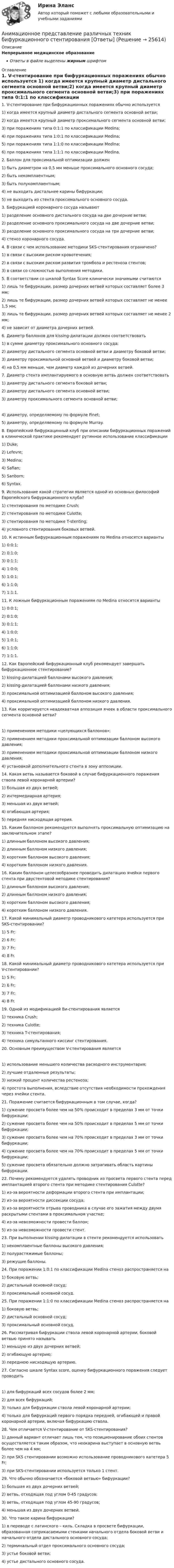      
          Описание
          Непрерывное медицинское образованиеОтветы в файле выделены жирным шрифтом 
          Оглавление
          1. V-стентирование при бифуркационных поражениях обычно используется 1) когда имеется крупный диаметр дистального сегмента основной ветви;2) когда имеется крупный диаметр проксимального сегмента основной ветви;3) при поражениях типа 0:1:1 по классификации Medina;4) при поражениях типа 1:0:1 по классификации Medina;5) при поражениях типа 1:1:0 по классификации Medina;6) при поражениях типа 1:1:1 по классификации Medina. 2. Баллон для проксимальной оптимизации должен 1) быть диаметром на 0,5 мм меньше проксимального основного сосуда;2) быть некомплаентным;3) быть полукомплаентным;4) не выходить дистальнее карины бифуркации;5) не выходить из стента проксимального основного сосуда. 3. Бифуркацией коронарного сосуда называют 1) разделение основного дистального сосуда на две дочерние ветви;2) разделение основного проксимального сосуда на две дочерние ветви;3) разделение основного проксимального сосуда на три дочерние ветви;4) стеноз коронарного сосуда. 4. В связи с чем использование методики SKS-стентирования ограничено? 1) в связи с высоким риском кровотечения;2) в связи с высоким риском развития тромбоза и рестеноза стентов;3) в связи со сложностью выполнения методики. 5. В соответствии со шкалой Syntax Score клинически значимыми считаются 1) лишь те бифуркации, размер дочерних ветвей которых составляет более 3 мм;2) лишь те бифуркации, размер дочерних ветвей которых составляет не менее 1,5 мм;3) лишь те бифуркации, размер дочерних ветвей которых составляет не менее 2 мм;4) не зависит от диаметра дочерних ветвей. 6. Диаметр баллонов для kissing-дилатации должен соответствовать 1) в сумме диаметру проксимального основного сосуда;2) диаметру дистального сегмента основной ветви и диаметру боковой ветви;3) диаметру проксимальной основной ветвей и диаметру боковой ветви;4) на 0,5 мм меньше, чем диаметр каждой из дочерних ветвей. 7. Диаметр стента имплантируемого в основную ветвь должен соответствовать 1) диаметру дистального сегмента боковой ветви;2) диаметру дистального сегмента основной ветви;3) диаметру проксимального сегмента основной ветви; 4) диаметру, определяемому по формуле Finet;5) диаметру, определяемому по формуле Murray. 8. Европейский бифуркацинный клуб при описании бифуркационных поражений в клинической практике рекомендует рутинное использование классификации 1) Duke;2) Lefevre;3) Medina;4) Safian;5) Sanborn;6) Syntax. 9. Использование какой стратегии является одной из основных философий Европейского бифуркационного клуба? 1) стентирования по методике Crush;2) стентирования по методике Culotte;3) стентирования по методике T-stenting;4) условного стентирования боковых ветвей. 10. К истинным бифуркационным поражениям по Medina относятся варианты 1) 0:0:1;2) 0:1:0;3) 0:1:1;4) 1:0:0;5) 1:0:1;6) 1:1:0;7) 1:1:1. 11. К ложным бифуркационным поражениям по Medina относятся варианты 1) 0:0:1;2) 0:1:0;3) 0:1:1;4) 1:0:0;5) 1:0:1;6) 1:1:0;7) 1:1:1. 12. Как Европейский бифуркационный клуб рекомендует завершать бифуркационное стентирование? 1) kissing-дилатацией баллонами высокого давления;2) kissing-дилатацией баллонами низкого давления;3) проксимальной оптимизацией баллоном высокого давления;4) проксимальной оптимизацией баллоном низкого давления. 13. Как корригируется неадекватная аппозиция ячеек в области проксимального сегмента основной ветви? 1) применением методики «целующихся баллонов»;2) применением методики проксимальной оптимизации баллоном высокого давления;3) применением методики проксимальной оптимизации баллоном низкого давления;4) установкой дополнительного стента в зону аппозиции. 14. Какая ветвь называется боковой в случае бифуркационного поражения ствола левой коронарной артерии? 1) большая из двух ветвей;2) интермедиарная артерия;3) меньшая из двух ветвей;4) огибающая артерия;5) передняя нисходящая артерия. 15. Каким баллоном рекомендуется выполнять проксимальную оптимизацию на заключительном этапе? 1) длинным баллоном высокого давления;2) длинным баллоном низкого давления;3) коротким баллоном высокого давления;4) коротким баллоном низкого давления. 16. Каким баллоном целесообразнее проводить дилатацию ячейки первого стента при двустентовой методике стентирования? 1) длинным баллоном высокого давления;2) длинным баллоном низкого давления;3) коротким баллоном высокого давления;4) коротким баллоном низкого давления. 17. Какой минимальный диаметр проводникового катетера используется при SKS-стентировании? 1) 5 Fr;2) 6 Fr;3) 7 Fr;4) 8 Fr. 18. Какой минимальный диаметр проводникового катетера используется при V-стентировании? 1) 5 Fr;2) 6 Fr;3) 7 Fr;4) 8 Fr. 19. Одной из модификацией Ви-стентирования является 1) техника Crush;2) техника Culotte;3) техника T-стентирования;4) техника симультанного киссинг стентирования. 20. Основным преимуществом V-стентирования является 1) использование меньшего количества расходного инструментария;2) лучшие отдаленные результаты;3) низкий процент количества рестеноза;4) простота выполнения, вследствие отсутствия необходимости прохождения через ячейки стента. 21. Поражение считается бифуркационным в том случае, когда? 1) сужение просвета более чем на 50% происходит в пределах 3 мм от точки бифуркации;2) сужение просвета более чем на 50% происходит в пределах 5 мм от точки бифуркации;3) сужение просвета более чем на 70% происходит в пределах 3 мм от точки бифуркации;4) сужение просвета более чем на 70% происходит в пределах 5 мм от точки бифуркации;5) сужение просвета обязательно должно затрагивать область картины бифуркации. 22. Почему рекомендуется удалять проводник из просвета первого стента перед имплантацией второго стента при методике стентирования Culotte? 1) из-за вероятности деформации второго стента при имплантации;2) из-за вероятности диссекции сосуда;3) из-за вероятности отрыва проводника в случае его зажатия между двумя раскрытыми стентами в проксимальном участке;4) из-за невозможности провести баллон;5) из-за невозможности провести стент. 23. При выполнении kissing-дилатации в стенте рекомендуется использовать 1) некомплаентные баллоны высокого давления;2) полурастяжимые баллоны;3) режущие баллоны. 24. При поражении 1:0:1 по классификации Medina стеноз распространяется на 1) боковую ветвь;2) дистальный основной сосуд;3) проксимальный основной сосуд. 25. При поражении 1:1:0 по классификации Medina стеноз распространяется на 1) боковую ветвь;2) дистальный основной сосуд;3) проксимальный основной сосуд. 26. Рассматривая бифуркации ствола левой коронарной артерии, боковой ветвью принято называть 1) меньшую из двух дочерних ветвей;2) огибающую артерию;3) переднюю нисходящую артерию. 27. Согласно шкале Syntax score, оценку бифуркационного поражения следует проводить 1) для бифуркаций всех сосудов более 2 мм;2) для всех бифуркаций;3) только для бифуркации ствола левой коронарной артерии;4) только для бифуркаций первого порядка передней, огибающей и правой коронарной артерии, включая бифуркацию ствола. 28. Чем отличается V-стентирование от SKS-стентирования? 1) данный вариант отличает лишь тем, что позиционирование обоих стентов осуществляется таким образом, что неокарина выступает в основную ветвь более чем на 4 мм;2) при SKS стентировании возможно использование проводникового катетера 5 Fr;3) при SKS-стентировании используется только 1 стент. 29. Что обычно обозначается «боковой ветвью» бифуркации? 1) большая из двух дочерних ветвей;2) ветвь, отходящая под углом 0-45 градусов;3) ветвь, отходящая под углом 45-90 градусов;4) меньшая из двух дочерних ветвей. 30. Что такое карина бифуркации? 1) в переводе с латинского – киль. Складка в просвете бифуркации, образованная соприкасаемыми стенками начального отдела боковой ветви и начального отдела дистального основного сосуда;2) терминальный отдел проксимального основного сосуда;3) устье боковой ветви;4) устье дистального основного сосуда. 
            
            
            А.Н. Занковский подчеркивает, что при поведенческом подходе и трудовой этике наиболее комплексным подходом к оценке лидера является его ориентация на людей, результат и ...Анимационное представление различных техник бифуркационного стентирования [Ответы]Анионом называется …Анкета, в которой отвечающий может выбрать ответ из числа приведенных или дать свой собственный, – это анкета с … вопросами Анна имеет свою фирму уже более 25 лет. За последние года появилось много конкурентов в ее сегменте, которые внедрили ряд инноваций для повышения прибыли. Анна, решим не терять свой бизнес, сразу же внедрила инновации в своей фирме. Какие инновации Анна, молодая мама, которая находясь в декрете получила образование в сфере социальной работы, инвалид 2 группы, имеет нарушения зрения. Самостоятельно работу найти не может и обратилась в центр занятости, ей готовы дать рекомендации преподавателиАннуитет задачиАндреев Леонид Николаевич – один из выдающихся русских писателей эпохи Серебряного века литературыАндрей К. ставит высокие карьерные цели, обычно не падает духом в случае неудачи в тех видах деятельности, которые считает для себя важными. В подобных ситуациях он обычно предпринимает новые настойчивые попытки достичь успеха.❓Анемия Даймонда-Блекфена у детей [Ответы]Анемия хронических болезней у детей (по утвержденным клиническим рекомендациям) [Ответы]Анемометр МС-13 определяет:Анестезиологическое обеспечение в педиатрической практике [Ответы]Анестезия при хирургии катаракты [Ответы]