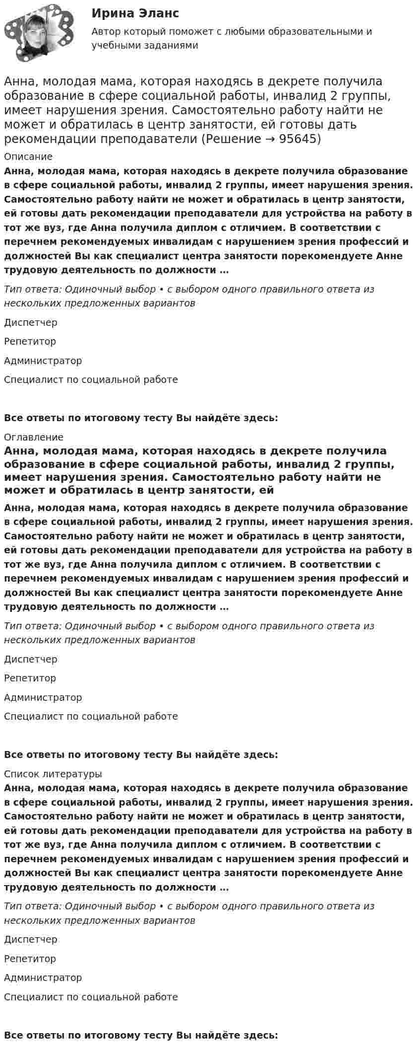      
            Описание
            Анна, молодая мама, которая находясь в декрете получила образование в сфере социальной работы, инвалид 2 группы, имеет нарушения зрения. Самостоятельно работу найти не может и обратилась в центр занятости, ей готовы дать рекомендации преподаватели для устройства на работу в тот же вуз, где Анна получила диплом с отличием. В соответствии с перечнем рекомендуемых инвалидам с нарушением зрения профессий и должностей Вы как специалист центра занятости порекомендуете Анне трудовую деятельность по должности … Тип ответа: Одиночный выбор • с выбором одного правильного ответа из нескольких предложенных вариантовДиспетчер РепетиторАдминистраторСпециалист по социальной работеВсе ответы по итоговому тесту Вы найдёте здесь:  
            Оглавление
            Анна, молодая мама, которая находясь в декрете получила образование в сфере социальной работы, инвалид 2 группы, имеет нарушения зрения. Самостоятельно работу найти не может и обратилась в центр занятости, ей готовы дать рекомендации преподаватели для устройства на работу в тот же вуз, где Анна получила диплом с отличием. В соответствии с перечнем рекомендуемых инвалидам с нарушением зрения профессий и должностей Вы как специалист центра занятости порекомендуете Анне трудовую деятельность по должности … Тип ответа: Одиночный выбор • с выбором одного правильного ответа из нескольких предложенных вариантовДиспетчер РепетиторАдминистраторСпециалист по социальной работеВсе ответы по итоговому тесту Вы найдёте здесь:  
            Список литературы
            Анна, молодая мама, которая находясь в декрете получила образование в сфере социальной работы, инвалид 2 группы, имеет нарушения зрения. Самостоятельно работу найти не может и обратилась в центр занятости, ей готовы дать рекомендации преподаватели для устройства на работу в тот же вуз, где Анна получила диплом с отличием. В соответствии с перечнем рекомендуемых инвалидам с нарушением зрения профессий и должностей Вы как специалист центра занятости порекомендуете Анне трудовую деятельность по должности … Тип ответа: Одиночный выбор • с выбором одного правильного ответа из нескольких предложенных вариантовДиспетчер РепетиторАдминистраторСпециалист по социальной работеВсе ответы по итоговому тесту Вы найдёте здесь:  
            
            
            Анна имеет свою фирму уже более 25 лет. За последние года появилось много конкурентов в ее сегменте, которые внедрили ряд инноваций для повышения прибыли. Анна, решим не терять свой бизнес, сразу же внедрила инновации в своей фирме. Какие инновации Анна, молодая мама, которая находясь в декрете получила образование в сфере социальной работы, инвалид 2 группы, имеет нарушения зрения. Самостоятельно работу найти не может и обратилась в центр занятости, ей готовы дать рекомендации преподавателиАннуитет задачиАНО ДПО: Базовые принципы гештальтаАНО ДПО: Введение в арт-терапию. Особенности организации и проведения арт-терапевтического процессаАНО ДПО: Введение в гештальт. История и философия гештальт-подходаАНО ДПО Командный КОУЧИНГ и КОУЧИНГ для целей организацииАнемометр МС-13 определяет:Анестезиологическое обеспечение в педиатрической практике [Ответы]Анестезия при хирургии катаракты [Ответы]Анжела (карьерный рост - 1,5 года). В Альфа-Банк пришла работать на должность специалиста. При этом продолжила повышать квалификацию. Ее целеустремленность привела ктому, что через полгода ее пригласили на должность ВИП-менеджера в одно из отде...❓А.Н. Занковский подчеркивает, что при поведенческом подходе и трудовой этике наиболее комплексным подходом к оценке лидера является его ориентация на людей, результат и ...Анимационное представление различных техник бифуркационного стентирования [Ответы]Анионом называется …