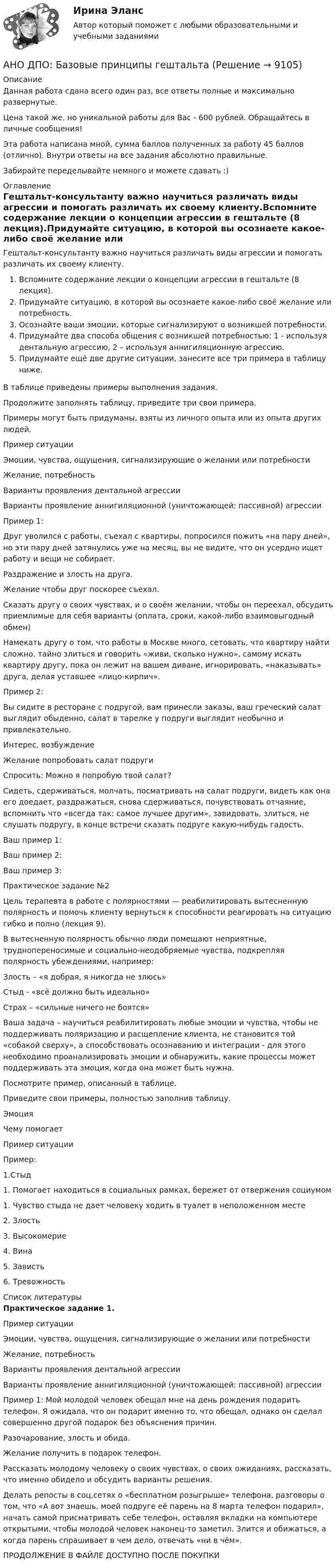      
          Описание
          Данная работа сдана всего один раз, все ответы полные и максимально развернутые.Цена такой же, но уникальной работы для Вас - 600 рублей. Обращайтесь в личные сообщения!Эта работа написана мной, сумма баллов полученных за работу 45 баллов (отлично). Внутри ответы на все задания абсолютно правильные.Забирайте переделывайте немного и можете сдавать :) 
          Оглавление
          Гештальт-консультанту важно научиться различать виды агрессии и помогать различать их своему клиенту.Вспомните содержание лекции о концепции агрессии в гештальте (8 лекция).Придумайте ситуацию, в которой вы осознаете какое-либо своё желание или потребность.Осознайте ваши эмоции, которые сигнализируют о возникшей потребности.Придумайте два способа общения с возникшей потребностью: 1 - используя дентальную агрессию, 2 – используя аннигиляционную агрессию.Придумайте ещё две другие ситуации, занесите все три примера в таблицу ниже.В таблице приведены примеры выполнения задания.Продолжите заполнять таблицу, приведите три свои примера.Примеры могут быть придуманы, взяты из личного опыта или из опыта других людей.Пример ситуации  Эмоции, чувства, ощущения, сигнализирующие о желании или потребностиЖелание, потребностьВарианты проявления дентальной агрессииВарианты проявление аннигиляционной (уничтожающей; пассивной) агрессииПример 1:Друг уволился с работы, съехал с квартиры, попросился пожить «на пару дней», но эти пару дней затянулись уже на месяц, вы не видите, что он усердно ищет работу и вещи не собирает.Раздражение и злость на друга.  Желание чтобы друг поскорее съехал.Сказать другу о своих чувствах, и о своём желании, чтобы он переехал, обсудить приемлимые для себя варианты (оплата, сроки, какой-либо взаимовыгодный обмен)Намекать другу о том, что работы в Москве много, сетовать, что квартиру найти сложно, тайно злиться и говорить «живи, сколько нужно», самому искать квартиру другу, пока он лежит на вашем диване, игнорировать, «наказывать» друга, делая уставшее «лицо-кирпич».Пример 2:Вы сидите в ресторане с подругой, вам принесли заказы, ваш греческий салат выглядит обыденно, салат в тарелке у подруги выглядит необычно и привлекательно.Интерес, возбуждениеЖелание попробовать салат подругиСпросить: Можно я попробую твой салат?Сидеть, сдерживаться, молчать, посматривать на салат подруги, видеть как она его доедает, раздражаться, снова сдерживаться, почувствовать отчаяние, вспомнить что «всегда так: самое лучшее другим», завидовать, злиться, не слушать подругу, в конце встречи сказать подруге какую-нибудь гадость. Ваш пример 1:Ваш пример 2:Ваш пример 3:Практическое задание №2Цель терапевта в работе с полярностями — реабилитировать вытесненную полярность и помочь клиенту вернуться к способности реагировать на ситуацию гибко и полно (лекция 9).В вытесненную полярность обычно люди помещают неприятные, труднопереносимые и социально-неодобряемые чувства, подкрепляя полярность убеждениями, например:Злость – «я добрая, я никогда не злюсь»Стыд - «всё должно быть идеально»Страх – «сильные ничего не боятся»Ваша задача – научиться реабилитировать любые эмоции и чувства, чтобы не поддерживать поляризацию и расщепление клиента, не становится той «собакой сверху», а способствовать осознаванию и интеграции - для этого необходимо проанализировать эмоции и обнаружить, какие процессы может поддерживать эта эмоция, когда она может быть нужна.Посмотрите пример, описанный в таблице.Приведите свои примеры, полностью заполнив таблицу.ЭмоцияЧему помогаетПример ситуацииПример:1.Стыд1. Помогает находиться в социальных рамках, бережет от отвержения социумом1. Чувство стыда не дает человеку ходить в туалет в неположенном месте2. Злость3. Высокомерие4. Вина5. Зависть6. Тревожность 
          Список литературы
          Практическое задание 1.   Пример ситуации   Эмоции, чувства, ощущения, сигнализирующие о желании или потребности Желание, потребность Варианты проявления дентальной агрессии Варианты проявление аннигиляционной (уничтожающей; пассивной) агрессии   Пример 1: Мой молодой человек обещал мне на день рождения подарить телефон. Я ожидала, что он подарит именно то, что обещал, однако он сделал совершенно другой подарок без объяснения причин.     Разочарование, злость и обида.   Желание получить в подарок телефон.  Рассказать молодому человеку о своих чувствах, о своих ожиданиях, рассказать, что именно обидело и обсудить варианты решения.  Делать репосты в соц.сетях о «бесплатном розыгрыше» телефона, разговоры о том, что «А вот знаешь, моей подруге её парень на 8 марта телефон подарил», начать самой присматривать себе телефон, оставляя вкладки на компьютере открытыми, чтобы молодой человек наконец-то заметил. Злится и обижаться, а когда парень спрашивает в чем дело, отвечать «ни в чём».   ПРОДОЛЖЕНИЕ В ФАЙЛЕ ДОСТУПНО ПОСЛЕ ПОКУПКИ
            
            
            Аннуитет задачиАНО ДПО: Базовые принципы гештальтаАНО ДПО: Введение в арт-терапию. Особенности организации и проведения арт-терапевтического процессаАНО ДПО: Введение в гештальт. История и философия гештальт-подходаАНО ДПО Командный КОУЧИНГ и КОУЧИНГ для целей организацииАНО ДПО Контакт. Цикл контакта, виды прерывания контактаАНО ДПО:Коучинг по тайм-менеджменту: технологии организации времени и повышения эффективности его использованияАнестезия при хирургии катаракты [Ответы]Анжела (карьерный рост - 1,5 года). В Альфа-Банк пришла работать на должность специалиста. При этом продолжила повышать квалификацию. Ее целеустремленность привела ктому, что через полгода ее пригласили на должность ВИП-менеджера в одно из отде...❓А.Н. Занковский подчеркивает, что при поведенческом подходе и трудовой этике наиболее комплексным подходом к оценке лидера является его ориентация на людей, результат и ...Анимационное представление различных техник бифуркационного стентирования [Ответы]Анионом называется …Анкета, в которой отвечающий может выбрать ответ из числа приведенных или дать свой собственный, – это анкета с … вопросами Анна имеет свою фирму уже более 25 лет. За последние года появилось много конкурентов в ее сегменте, которые внедрили ряд инноваций для повышения прибыли. Анна, решим не терять свой бизнес, сразу же внедрила инновации в своей фирме. Какие инновации 
