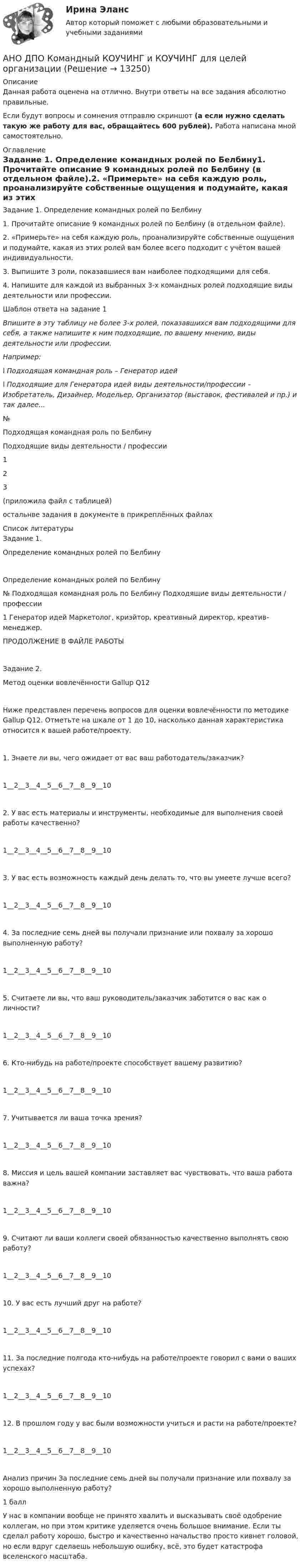      
          Описание
          Данная работа оценена на отлично. Внутри ответы на все задания абсолютно правильные.Если будут вопросы и сомнения отправлю скриншот (а если нужно сделать такую же работу для вас, обращайтесь 600 рублей). Работа написана мной самостоятельно. 
          Оглавление
          Задание 1. Определение командных ролей по Белбину1. Прочитайте описание 9 командных ролей по Белбину (в отдельном файле).2. «Примерьте» на себя каждую роль, проанализируйте собственные ощущения и подумайте, какая из этих ролей вам более всего подходит с учётом вашей индивидуальности.3. Выпишите 3 роли, показавшиеся вам наиболее подходящими для себя.4. Напишите для каждой из выбранных 3-х командных ролей подходящие виды деятельности или профессии.Шаблон ответа на задание 1Впишите в эту таблицу не более 3-х ролей, показавшихся вам подходящими для себя, а также напишите к ним подходящие, по вашему мнению, виды деятельности или профессии.Например:l Подходящая командная роль – Генератор идейl Подходящие для Генератора идей виды деятельности/профессии – Изобретатель, Дизайнер, Модельер, Организатор (выставок, фестивалей и пр.) и так далее...№Подходящая командная роль по БелбинуПодходящие виды деятельности / профессии123(приложила файл с таблицей)остальнве задания в документе в прикреплённых файлах 
          Список литературы
          Задание 1. Определение командных ролей по Белбину Определение командных ролей по Белбину  №	Подходящая командная роль по Белбину	Подходящие виды деятельности / профессии1	 Генератор идей	 Маркетолог, криэйтор, креативный директор, креатив-менеджер. ПРОДОЛЖЕНИЕ В ФАЙЛЕ РАБОТЫЗадание 2. Метод оценки вовлечённости Gallup Q12 Ниже представлен перечень вопросов для оценки вовлечённости по методике Gallup Q12. Отметьте на шкале от 1 до 10, насколько данная характеристика относится к вашей работе/проекту.1. Знаете ли вы, чего ожидает от вас ваш работодатель/заказчик?1__2__3__4__5__6__7__8__9__102. У вас есть материалы и инструменты, необходимые для выполнения своей работы качественно?1__2__3__4__5__6__7__8__9__103. У вас есть возможность каждый день делать то, что вы умеете лучше всего?1__2__3__4__5__6__7__8__9__104. За последние семь дней вы получали признание или похвалу за хорошо выполненную работу?1__2__3__4__5__6__7__8__9__105. Считаете ли вы, что ваш руководитель/заказчик заботится о вас как о личности? 1__2__3__4__5__6__7__8__9__106. Кто-нибудь на работе/проекте способствует вашему развитию?1__2__3__4__5__6__7__8__9__107. Учитывается ли ваша точка зрения?1__2__3__4__5__6__7__8__9__108. Миссия и цель вашей компании заставляет вас чувствовать, что ваша работа важна?1__2__3__4__5__6__7__8__9__109. Считают ли ваши коллеги своей обязанностью качественно выполнять свою работу?1__2__3__4__5__6__7__8__9__1010. У вас есть лучший друг на работе?1__2__3__4__5__6__7__8__9__1011. За последние полгода кто-нибудь на работе/проекте говорил с вами о ваших успехах?1__2__3__4__5__6__7__8__9__1012. В прошлом году у вас были возможности учиться и расти на работе/проекте?1__2__3__4__5__6__7__8__9__10Анализ причин	За последние семь дней вы получали признание или похвалу за хорошо выполненную работу?1 баллУ нас в компании вообще не принято хвалить и высказывать своё одобрение коллегам, но при этом критике уделяется очень большое внимание. Если ты сделал работу хорошо, быстро и качественно начальство просто кивнет головой, но если вдруг сделаешь небольшую ошибку, всё, это будет катастрофа вселенского масштаба. 
            
            
            АНО ДПО: Введение в гештальт. История и философия гештальт-подходаАНО ДПО Командный КОУЧИНГ и КОУЧИНГ для целей организацииАНО ДПО Контакт. Цикл контакта, виды прерывания контактаАНО ДПО:Коучинг по тайм-менеджменту: технологии организации времени и повышения эффективности его использованияАНО ДПО:Коучинг эмоционального интеллекта: техники развития эмоциональной компетентностиАНО ДПО:Мотивация в коучинге: построение стратегий успеха, достижение целиАНО ДПО: Практикум по организации и проведении Коуч-сессий Модуль 1, Модуль 2, Модуль 3. Анимационное представление различных техник бифуркационного стентирования [Ответы]Анионом называется …Анкета, в которой отвечающий может выбрать ответ из числа приведенных или дать свой собственный, – это анкета с … вопросами Анна имеет свою фирму уже более 25 лет. За последние года появилось много конкурентов в ее сегменте, которые внедрили ряд инноваций для повышения прибыли. Анна, решим не терять свой бизнес, сразу же внедрила инновации в своей фирме. Какие инновации Анна, молодая мама, которая находясь в декрете получила образование в сфере социальной работы, инвалид 2 группы, имеет нарушения зрения. Самостоятельно работу найти не может и обратилась в центр занятости, ей готовы дать рекомендации преподавателиАннуитет задачиАНО ДПО: Базовые принципы гештальта