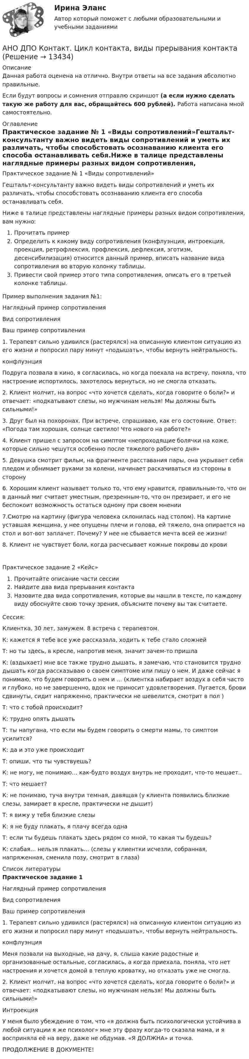      
          Описание
          Данная работа оценена на отлично. Внутри ответы на все задания абсолютно правильные.Если будут вопросы и сомнения отправлю скриншот (а если нужно сделать такую же работу для вас, обращайтесь 600 рублей). Работа написана мной самостоятельно. 
          Оглавление
          Практическое задание № 1 «Виды сопротивлений»Гештальт-консультанту важно видеть виды сопротивлений и уметь их различать, чтобы способстовать осознаванию клиента его способа останавливать себя.Ниже в талице представлены наглядные примеры разных видом сопротивления, вам нужно:Прочитать примерОпределить к какому виду сопротивления (конфлуэнция, интроекция, проекция, ретрофлексия, профлексия, дефлексия, эготизм, десенсибилизация) относится данный пример, вписать название вида сопротивления во вторую колонку таблицы.Привести свой пример этого типа сопротивления, описать его в третьей колонке таблицы.Пример выполнения задания №1:Наглядный пример сопротивленияВид сопротивленияВаш пример сопротивления1. Терапевт сильно удивился (растерялся) на описанную клиентом ситуацию из его жизни и попросил пару минут «подышать», чтобы вернуть нейтральность.конфлуэнцияПодруга позвала в кино, я согласилась, но когда поехала на встречу, поняла, что настроение испортилось, захотелось вернуться, но не смогла отказать.2. Клиент молчит, на вопрос «что хочется сделать, когда говорите о боли?» и отвечает: «подкатывают слезы, но мужчинам нельзя! Мы должны быть сильными!»  3. Друг был на похоронах. При встрече, спрашиваю, как его состояние. Ответ: «Погода там хорошая, солнце светило! Что нового на работе?»  4. Клиент пришел с запросом на симптом «непроходящие болячки на коже, которые сильно чешутся особенно после тяжелого рабочего дня»  5. Девушка смотрит фильм, на фрагменте расставания пары, она укрывает себя пледом и обнимает руками за колени, начинает раскачиваться из стороны в сторону  6. Хорошим клиент называет только то, что ему нравится, правильным-то, что он в данный миг считает уместным, презренным-то, что он презирает, и его не беспокоит возможность остаться одному при своем мнении  7.Смотрю на картину (фигура человека склонилась над столом). На картине уставшая женщина, у нее опущены плечи и голова, ей тяжело, она опирается на стол и вот-вот заплачет. Почему? У нее не сбывается мечта всей ее жизни!  8. Клиент не чувствует боли, когда расчесывает кожные покровы до крови  Практическое задание 2 «Кейс»Прочитайте описание части сессииНайдите два вида прерывания контактаНазовите два вида сопротивления, которые вы нашли в тексте, по каждому виду обоснуйте свою точку зрения, объясните почему вы так считаете.Сессия:Клиентка, 30 лет, замужем. 8 встреча с терапевтом.К: кажется я тебе все уже рассказала, ходить к тебе стало сложнейТ: но ты здесь, в кресле, напротив меня, значит зачем-то пришлаК: (вздыхает) мне все также трудно дышать, я замечаю, что становится трудно дышать когда рассказываю о своем симптоме или пишу о нем. И даже сейчас я понимаю, что будем говорить о нем и … (клиентка набирает воздух в себя часто и глубоко, но не завершенно, вдох не приносит удовлетворения. Пугается, брови сдвинуты, сидит напряженно, практически не шевелится, смотрит в пол )Т: что с тобой происходит?К: трудно опять дышатьТ: ты напугана, что если мы будем говорить о смерти мамы, то симптом усилится?К: да и это уже происходитТ: опиши, что ты чувствуешь?К: не могу, не понимаю… как-будто воздух внутрь не проходит, что-то мешает..Т: что мешает?К: не понимаю, туча внутри темная, давящая (у клиента появились близкие слезы, замирает в кресле, практически не дышит)Т: я вижу у тебя близкие слезыК: я не буду плакать, я плачу всегда однаТ: если ты будешь плакать здесь рядом со мной, то какая ты будешь?К: слабая… нельзя плакать… (слезы у клиентки исчезли, собранная, напряженная, сменила позу, смотрит в глаза) 
          Список литературы
          Практическое задание 1  Наглядный пример сопротивления Вид сопротивления Ваш пример сопротивления   1. Терапевт сильно удивился (растерялся) на описанную клиентом ситуацию из его жизни и попросил пару минут «подышать», чтобы вернуть нейтральность. конфлуэнция Меня позвали на выходные, на дачу, я, слыша какие радостные и организованные остальные, согласилась, а когда приехала, поняла, что нет настроения и хочется домой в теплую кроватку, но отказать уже не смогла.   2. Клиент молчит, на вопрос «что хочется сделать, когда говорите о боли?» и отвечает: «подкатывают слезы, но мужчинам нельзя! Мы должны быть сильными!»  Интроекция У меня было убеждение о том, что «я должна быть психологически устойчива в любой ситуации я же психолог» мне эту фразу когда-то сказала мама, и я восприняла её на веру, даже не обдумав. «Я ДОЛЖНА» и точка.    ПРОДОЛЖЕНИЕ В ДОКУМЕНТЕ!
            
            
            АНО ДПО Командный КОУЧИНГ и КОУЧИНГ для целей организацииАНО ДПО Контакт. Цикл контакта, виды прерывания контактаАНО ДПО:Коучинг по тайм-менеджменту: технологии организации времени и повышения эффективности его использованияАНО ДПО:Коучинг эмоционального интеллекта: техники развития эмоциональной компетентностиАНО ДПО:Мотивация в коучинге: построение стратегий успеха, достижение целиАНО ДПО: Практикум по организации и проведении Коуч-сессий Модуль 1, Модуль 2, Модуль 3. АНО ДПО Практикум по психологическому консультированию ИПП Модуль 1. Установление контакта прояснение запроса. анализ запросов клиентовАнионом называется …Анкета, в которой отвечающий может выбрать ответ из числа приведенных или дать свой собственный, – это анкета с … вопросами Анна имеет свою фирму уже более 25 лет. За последние года появилось много конкурентов в ее сегменте, которые внедрили ряд инноваций для повышения прибыли. Анна, решим не терять свой бизнес, сразу же внедрила инновации в своей фирме. Какие инновации Анна, молодая мама, которая находясь в декрете получила образование в сфере социальной работы, инвалид 2 группы, имеет нарушения зрения. Самостоятельно работу найти не может и обратилась в центр занятости, ей готовы дать рекомендации преподавателиАннуитет задачиАНО ДПО: Базовые принципы гештальтаАНО ДПО: Введение в арт-терапию. Особенности организации и проведения арт-терапевтического процесса