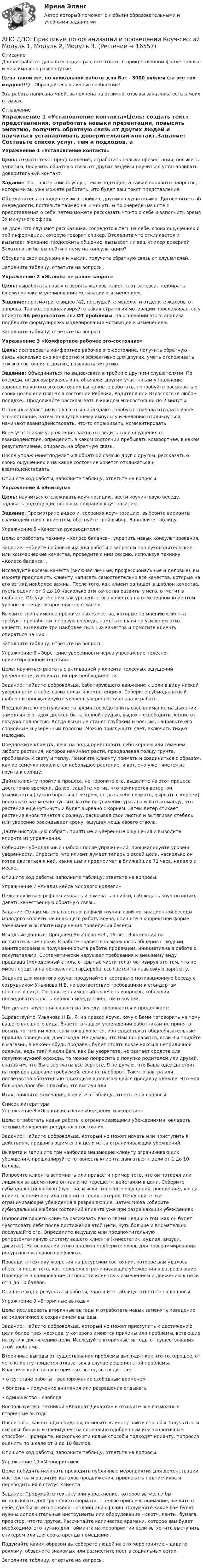      
          Описание
          Данная работа сдана всего один раз, все ответы в прикрепленном файле полные и максимально развернутые.Цена такой же, но уникальной работы для Вас - 3000 рублей (за все три модуля!!!) . Обращайтесь в личные сообщения!Эта работа написана мной, выполнена на отлично, отзывы заказчика есть в моих отзывах. 
          Оглавление
          Упражнение 1 «Установление контакта»Цель: создать текст представления, отработать навыки презентации, повысить эмпатию, получить обратную связь от других людей и научиться устанавливать доверительный контакт.Задание: Составьте список услуг, тем и подходов, а также варианты запросов, с которыми вы уже можете работать. Это будет ваш текст представления.Объединитесь по видео-связи в тройки с другими слушателями. Договоритесь об очередности, поставьте таймер на 3 минуты и по очереди начните с представления о себе, затем можете рассказать что-то о себе и заполнить время 3х минутного эфира.Те двое, что слушают рассказчика, сосредоточьтесь на себе, своих ощущениях и той информации, которую говорит спикер. Отследите что откликается и вызывает желание продолжить общение, вызывает ли ваш спикер доверие? Захотели ли бы вы пойти к нему на консультацию?Обсудите свои ощущения и мысли, получите обратную связь от слушателей.Заполните таблицу, ответьте на вопросы.Упражнение 2 «Жалоба не равно запрос»Цель: выработать навык отделять жалобы клиента от запроса, подбирать формулировки моделирования мотивации к изменениям.Задание: просмотрите видео №2, послушайте монолог и отделите жалобы от запроса. Так же, проанализируйте какая стратегия мотивации прослеживается у клиента ЗА результатом или ОТ проблемы, на основании этого анализа подберите формулировку моделирования мотивации к изменениям.Заполните таблицу, ответьте на вопросы.Упражнение 3 «Комфортное рабочее эго-состояние»Цель: исследовать комфортное рабочее эго-состояние, получить обратную связь насколько оно комфортно и эффективно для других, уметь отслеживать эти эго-состояния в других, развивать эмпатию.Задание: Объединиться по видео-связи в тройки с другими слушателями. По очереди, не договариваясь и не объявляя другим участникам упражнения заранее из какого эго-состояния вы начнете работать, попробуйте рассказать о своих целях или планах в состоянии Ребенка, Родителя или Взрослого (в любом порядке). Продолжайте рассказывать в каждом эго-состоянии по 2 минуты.Остальные участники слушают и наблюдают, пробуют сначала отгадать ваше эго-состояние, затем по внутреннему импульсу и желанию откликнуться, начинают взаимодействовать, что-то спрашивать, комментировать.Всем участникам упражнения важно отследить свои ощущения от взаимодействия, определить в каком состоянии пребывать комфортнее, в каком результативнее, опираясь на обратную связь.После упражнения поделиться обратной связью друг с другом, рассказать о своих ощущениях и на какое состояние хочется откликаться и взаимодействовать.Опишите ход работы, заполните таблицу, ответьте на вопросы.Упражнение 4 «Эпизоды»Цель: научиться отслеживать коуч-позицию, вести коучинговую беседу, задавать подходящие вопросы, сохраняя коуч-позицию.Задание: Просмотрите видео и, сохраняя коуч-позицию, выберите варианты взаимодействия с клиентом, обоснуйте свой выбор. Заполните таблицу.Упражнение 5 «Качества руководителя»Цель: отработать технику «Колесо баланса», укрепить навык консультирования.Задание: Найдите добровольца для работы с запросом про руководительские или коммерческие качества, проведите с ним сессию, используя технику «Колесо баланса».Исследуйте восемь качеств (включая личные, профессиональные и деловые), вы можете предложить клиенту написать самостоятельно все качества, которые на его взгляд наиболее важны. После того, как клиент запишет в шаблон качества, пусть оценит от 0 до 10 насколько эти качества развиты у него, отметит в шаблоне. Обсудите с ним как уровень этого качества на отмеченном клиентом уровне выглядит и проявляется в жизни.Выявите три наименее прокачанных качества, которые по мнению клиента требуют проработки в первую очередь, наметьте шаги по усилению этих качеств. Выделите три наиболее сильных качества и помогите клиенту опираться на них.Заполните таблицу, ответьте на вопросы.Упражнение 6 «Обретение уверенности через упражнение телесно-ориентированной терапии»Цель: научиться раотать с активацией у клиента телесных ощущений уверенности, усиливать их при необходимости.Задание: Найдите добровольца, саботирующего движение к цели в виду низкой уверенности в себе, своих силах и компетенциях. Соберите субмодальтный шаблон и прошкалируйте уровень уверенности вначале работы.Предложите клиенту какое-то время сосредоточить свое внимание на дыхании, замедляя его, вдох должен быть полной грудью, выдох – освободить легкие от воздуха полностью. Когда дыхание станет глубоким и ровным, направьте его спокойным и уверенным голосом. Можно приглушить свет, включить тихую мелодию.Предложите клиенту, лечь на пол и представить себя корнем или семенем любого растения, которое начинает расти, преодолевая толщу грунта, пробиваясь к свету и теплу. Помогите клиенту поймать и соединиться с образом, как из семечки появляется небольшое растение, и вот, оно уже тянется из грунта к солнцу.Дайте клиенту пройти в процесс, не торопите его, выделите на этот процесс достаточно времени. Далее, задайте мотив, что начинается ветер, он усиливается (нужно бороться с ветром, не дать себя сломать, вырвать с корнем), несколько раз можно пустить мотив на усиление урагана и дать команду, что растение еще чуть-чуть и будет вырвано с корнем. Затем ветер стихает, растение вновь тянется к солнцу, раскрывая свои листья и вытягивая стебель или уверенно раскидывает крону, ощущая мощь своего ствола.Дайте инструкцию собрать приятные и уверенные ощущения и выводите клиента из упражнения.Соберите субмодальный шаблон после упражнений, прошкалируйте уровень уверенности. Спросите, что клиент думает теперь о своей цели, насколько он готов двигаться к ней, какие шаги предпримет в ближайшие 72 часа, неделю и месяц.Опишите ход работы, заполните таблицу, ответьте на вопросы.Упражнение 7 «Анализ кейса молодого коллеги»Цель: научиться рефлексировать и замечать ошибки, соблюдать коуч-позицию, давать качественную обратную связь.Задание: Ознакомьтесь со стенографией коучинговой мотивационной беседы молодого коллеги начинающего работу коуча, опишите в корректной форме замечания и выявите нарушения проведения беседы.Исходные данные: Продавец Ульянова Н.В., 19 лет. В компании на испытательном сроке. В работе нравится возможность общения с людьми, заинтересована в получении опыта работы продавцом, инициативна в работе с покупателями. Систематически нарушает требования к внешнему виду продавца (молодежный стиль, открытые части тела) мотивируя это тем, что не имеет средств на обновление гардероба, ссылается на невысокую зарплату.Задание для нанятого коуча: продумайте и составьте мотивационную беседу с сотрудником Ульянова Н.В. на соответствие требованиям к стандартам внешнего вида. Составьте примерный перечень вопросов, соблюдая последовательность диалога между клиентом и коучем.Что делает коуч: приглашает на беседу, здоровается и продолжает:Здравствуйте, Ульянова Н.В., Я, на правах коуча, хочу с Вами поговорить на тему вашего внешнего вида. Знаете, в нашем учреждении работникам не принято носить то, что им хочется и когда хочется, ибо существуют общеобязательные правила поведения, дресс-кода. Не думаю, что Вам понравится, если Вы придёте в магазин, а какой-нибудь продавец будет стоять возле кассы в неприличной одежде, ведь так? А если Вам, как Вы уверятете, не хватает средств для покупки нужной одежды, то можно попросить о покупке родителей или друзей, сказав им, что Вы с зарплаты все вернёте. Я не думаю, что Ваша одежда стоит на порядок дешевле требуемой, если не наоборот. Так что завтра или послезавтра обязательно приходите в полагающейся продавцу одежде. Это моя большая просьба. Спасибо, что выслушали.Итак, опишите замечания, внесите в таблицу, ответьте на вопросы. 
          Список литературы
          Упражнение 8 «Ограничивающие убеждения и якорение»Цель: отработать навык работы с ограничивающими убеждениями, овладеть техникой якорения ресурсного состояния.Задание: Найдите добровольца, который не может начать или приступить к действиям, продвигающим его к цели из-за ограничивающих убеждений.Выявите и запишите три наиболее мешающие клиенту ограничивающих убеждения, прошкалируйте готовность клиента двигаться к цели от 1 до 10 баллов.Попросите клиента вспомнить или привести пример того, что он потерял или лишился за время пока он так и не перешел к действиям в цели. Соберите субмодальный шаблон (чувства, мысли, телесные ощущения, поведение), когда клиент вспоминает или говорит о своих потерях. Переведите эти ограничивающие убеждения в разрешающие. Затем снова соберите субмодальный шаблон состояний клиента уже при разрешающих убеждениях.Попросите вашего клиента рассказать вам о своей цели и о том, как он будет чувствовать себя после достижения этой цели, чуть больше и внимательно послушайте его. Определите ведущую или предпочтительную репрезентативную систему вашего клиента (кинестетик, аудиал, визуал, дигитал). На основании этого анализа подберите якорь для программирования ресурсного условного рефлекса.Проведите технику якорения на ресурсном состоянии, которое вам удалось обрести после того, как перевели ограничивающие убеждения в разрешающие. Проведите шкалирование готовности клиента к изменениям и движению к цели от 1 до 10 баллов.Опишите ход и результаты работы, заполните таблицу, ответьте на вопросы.Упражнение 9 «Вторичные выгоды»Цель: исследовать вторичные выгоды и отработать навык заменять поведение на экологичное с сохранением выгоды.Задание: Найдите добровольца, который не может приступить к достижению цели более трех месяцев, у которого имеются причины или проблемы, встающие на пути к достижению цели. Исследуйте вторичные выгоды от существования этой проблемы.Вторичные выгоды от существования проблемы выглядят как что-то хорошее, от чего клиенту придется отказаться в случае решения этой проблемы. Классический список вторичных выгод выглядит так:• отсутствие работы – распоряжение свободным временем• болезнь – получение внимания или разрешения отдыхать• одиночество – свободаВоспользуйтесь техникой «Квадрат Декарта» и отыщите все возможные вторичные выгоды.После того, как выгоды найдены, помогите клиенту найти способы получать эти выгоды, бонусы и преимущества социально одобренным или экологичным способом. Проверьте, насколько эти новые способы подходят клиенту, попросив оценить по шкале от 0 до 10 баллов.Опишите ход работы, заполните таблицу, ответьте на вопросы.Упражнение 10 «Мероприятие»Цель: побудить начинать проводить публичные мероприятия для демонстрации мастерства и развития каналов продвижения, привлекать подписчиков и переводить их в статус клиента.Задание: Продумайте технику или упражнение, которое вы могли бы использовать для группового формата, с целью привлечь внимание, заявить о себе, где бы вы его провели – онлайн или офлайн. Подумайте какие вам будут нужны дополнительные инструменты или оборудование – скотч, ленты, бумага, проектор, что-то другое. Рассчитайте количество времени, которое вам будет необходимо, это нужно для тайминга на мероприятии если вы хотите выступить спикером или для срока аренды помещения.Подумайте каким образом вы соберете людей на это мероприятие – дадите рекламу, обзвоните знакомых или разместите пост в социальных сетях.Заполните таблицу, ответьте на вопросы.
            
            
            АНО ДПО:Мотивация в коучинге: построение стратегий успеха, достижение целиАНО ДПО: Практикум по организации и проведении Коуч-сессий Модуль 1, Модуль 2, Модуль 3. АНО ДПО Практикум по психологическому консультированию ИПП Модуль 1. Установление контакта прояснение запроса. анализ запросов клиентовАНО ДПО: Стратегия продвижения психологических и коуч-услуг, личный бренд коуча и психологаАНО ДПО: Теоретическая основа гештальт-подхода, диагностикаАНО ДПО: Трансформационный коучинг. Работа с ценностями и глубинными изменениямиАномалии кранио-вертебральной области в практике мануального терапевта [Ответы]Аннуитет задачиАНО ДПО: Базовые принципы гештальтаАНО ДПО: Введение в арт-терапию. Особенности организации и проведения арт-терапевтического процессаАНО ДПО: Введение в гештальт. История и философия гештальт-подходаАНО ДПО Командный КОУЧИНГ и КОУЧИНГ для целей организацииАНО ДПО Контакт. Цикл контакта, виды прерывания контактаАНО ДПО:Коучинг по тайм-менеджменту: технологии организации времени и повышения эффективности его использования