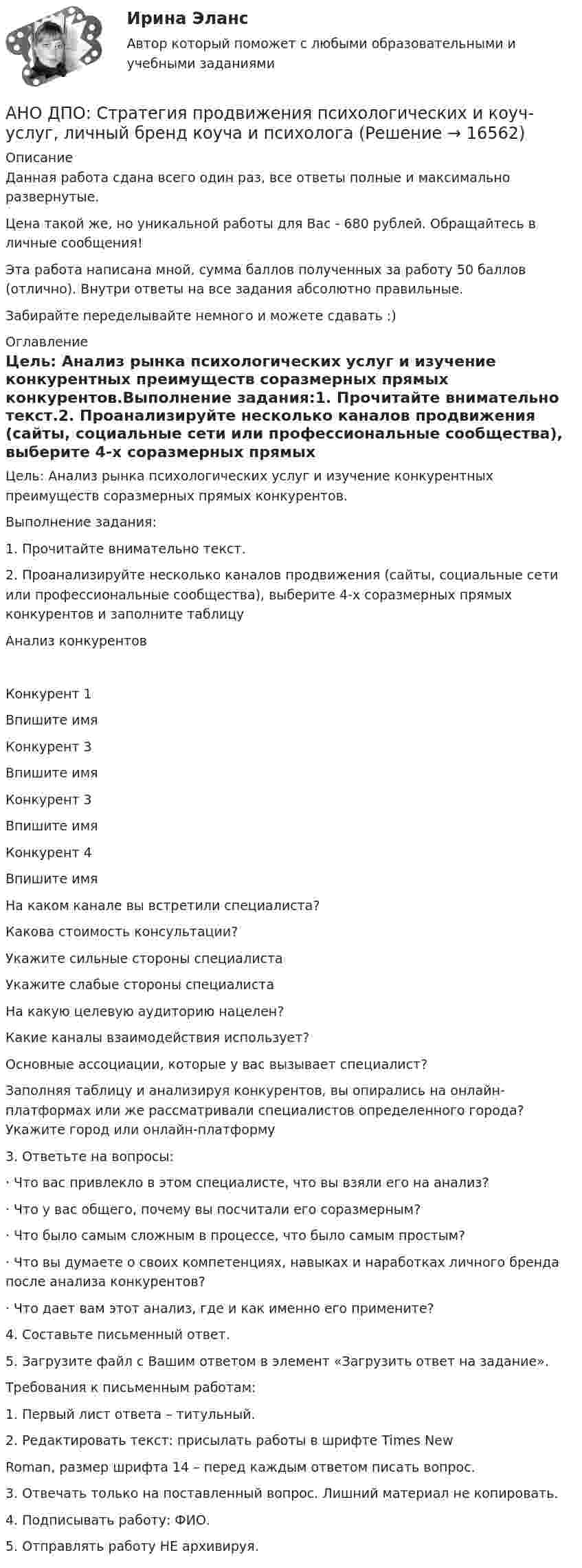      
          Описание
          Данная работа сдана всего один раз, все ответы полные и максимально развернутые.Цена такой же, но уникальной работы для Вас - 680 рублей. Обращайтесь в личные сообщения!Эта работа написана мной, сумма баллов полученных за работу 50 баллов (отлично). Внутри ответы на все задания абсолютно правильные.Забирайте переделывайте немного и можете сдавать :) 
          Оглавление
          Цель: Анализ рынка психологических услуг и изучение конкурентных преимуществ соразмерных прямых конкурентов.Выполнение задания:1. Прочитайте внимательно текст.2. Проанализируйте несколько каналов продвижения (сайты, социальные сети или профессиональные сообщества), выберите 4-х соразмерных прямых конкурентов и заполните таблицуАнализ конкурентовКонкурент 1Впишите имяКонкурент 3Впишите имяКонкурент 3Впишите имяКонкурент 4Впишите имяНа каком канале вы встретили специалиста?Какова стоимость консультации?Укажите сильные стороны специалистаУкажите слабые стороны специалистаНа какую целевую аудиторию нацелен?Какие каналы взаимодействия использует?Основные ассоциации, которые у вас вызывает специалист?Заполняя таблицу и анализируя конкурентов, вы опирались на онлайн-платформах или же рассматривали специалистов определенного города? Укажите город или онлайн-платформу3. Ответьте на вопросы:· Что вас привлекло в этом специалисте, что вы взяли его на анализ?· Что у вас общего, почему вы посчитали его соразмерным?· Что было самым сложным в процессе, что было самым простым?· Что вы думаете о своих компетенциях, навыках и наработках личного бренда после анализа конкурентов?· Что дает вам этот анализ, где и как именно его примените?4. Составьте письменный ответ.5. Загрузите файл с Вашим ответом в элемент «Загрузить ответ на задание».Требования к письменным работам:1. Первый лист ответа – титульный.2. Редактировать текст: присылать работы в шрифте Times NewRoman, размер шрифта 14 – перед каждым ответом писать вопрос.3. Отвечать только на поставленный вопрос. Лишний материал не копировать.4. Подписывать работу: ФИО.5. Отправлять работу НЕ архивируя. 
            
            
            АНО ДПО Практикум по психологическому консультированию ИПП Модуль 1. Установление контакта прояснение запроса. анализ запросов клиентовАНО ДПО: Стратегия продвижения психологических и коуч-услуг, личный бренд коуча и психологаАНО ДПО: Теоретическая основа гештальт-подхода, диагностикаАНО ДПО: Трансформационный коучинг. Работа с ценностями и глубинными изменениямиАномалии кранио-вертебральной области в практике мануального терапевта [Ответы]Аномалия Эбштейна (по утвержденным клиническим рекомендациям) [Ответы]Антибиотики группы пенициллина. Оказывают продолжительное действие. Применяют для весеннее-осенней или круглогодичной профилактики ревматизма. АНО ДПО: Введение в арт-терапию. Особенности организации и проведения арт-терапевтического процессаАНО ДПО: Введение в гештальт. История и философия гештальт-подходаАНО ДПО Командный КОУЧИНГ и КОУЧИНГ для целей организацииАНО ДПО Контакт. Цикл контакта, виды прерывания контактаАНО ДПО:Коучинг по тайм-менеджменту: технологии организации времени и повышения эффективности его использованияАНО ДПО:Коучинг эмоционального интеллекта: техники развития эмоциональной компетентностиАНО ДПО:Мотивация в коучинге: построение стратегий успеха, достижение цели