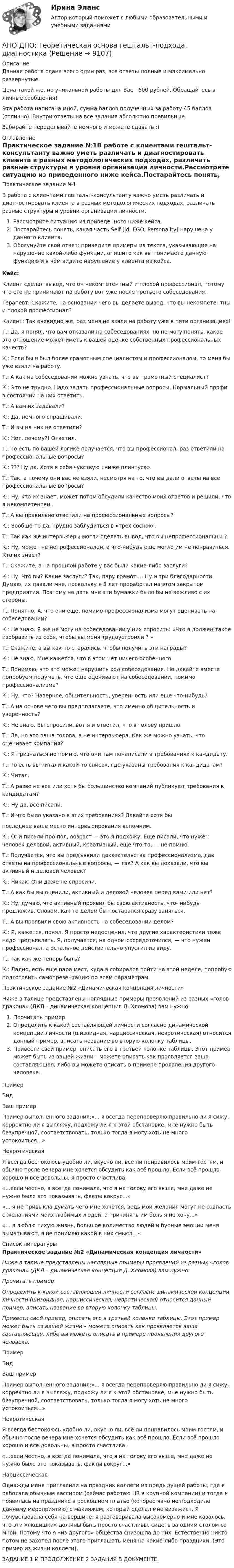      
          Описание
          Данная работа сдана всего один раз, все ответы полные и максимально развернутые.Цена такой же, но уникальной работы для Вас - 600 рублей. Обращайтесь в личные сообщения!Эта работа написана мной, сумма баллов полученных за работу 45 баллов (отлично). Внутри ответы на все задания абсолютно правильные.Забирайте переделывайте немного и можете сдавать :) 
          Оглавление
          Практическое задание №1В работе с клиентами гештальт-консультанту важно уметь различать и диагностировать клиента в разных методологических подходах, различать разные структуры и уровни организации личности.Рассмотрите ситуацию из приведенного ниже кейса.Постарайтесь понять, какая часть Self (Id, EGO, Personality) нарушена у данного клиента.Обосунуйте свой ответ: приведите примеры из текста, указывающие на нарушение какой-либо функции, опишите как вы понимаете данную функцию и в чём видите нарушение у клиента из кейса.Кейс:Клиент сделал вывод, что он некомпетентный и плохой профессионал, потому что его не принимают на рабо­ту вот уже после третьего собеседования.Терапевт: Скажите, на основа­нии чего вы делаете вывод, что вы некомпетентны и пло­хой профессионал?Клиент: Так очевидно же, раз меня не взяли на работу уже в пяти организациях!Т.: Да, я понял, что вам отказали на собеседованиях, но не могу понять, какое это отно­шение может иметь к вашей оценке собственных профес­сиональных качеств?К.: Если бы я был более грамот­ным специалистом и профес­сионалом, то меня бы уже взяли на работу.Т.: А как на собеседовании мож­но узнать, что вы грамотный специалист?К.: Это не трудно. Надо задать профессиональные вопросы. Нормальный профи в состоянии на них ответить.Т.: А вам их задавали?К.: Да, немного спрашивали.Т.: И вы на них не ответили?К.: Нет, почему?! Ответил.Т.: То есть по вашей логике получается, что вы профессионал, раз ответили на профессиональные вопросы?К.: ??? Ну да. Хотя я себя чувствую «ниже плинтуса».Т.: Так, а почему они вас не взяли, несмотря на то, что вы дали ответы на все профессиональные вопросы?К.: Ну, кто их знает, может потом обсудили качество моих от­ветов и решили, что я некомпетентен.Т.: А вы правильно ответили на профессиональные вопросы?К.: Вообще-то да. Трудно заблудиться в «трех соснах».Т.: Так как же интервьюеры могли сделать вывод, что вы не­профессиональны ?К.: Ну, может не непрофессионален, а что-нибудь еще могло им не понравиться. Кто их знает?Т.: Скажите, а на прошлой работе у вас были какие-либо заслуги?К.: Ну. Что вы? Какие заслуги? Так, пару грамот.… Ну и три благодарности. Думаю, их давали мне, поскольку я 8 лет проработал на этом закрытом предприятии. Поэтому не дать мне эти бумажки было бы не вежливо с их стороны.Т.: Понятно. А, что они еще, помимо профессионализма могут оценивать на собеседовании?К.: Не знаю. Я же не могу на собеседовании у них спросить: «Что я должен такое изобразить из себя, чтобы вы меня трудоустроили ? »Т.: Скажите, а вы как-то старались, чтобы получить эти награды?К.: Не знаю. Мне кажется, что в этом нет ничего особенного.Т.: Понимаю, что это может нарушить ход собеседования. Но давайте вместе попробуем подумать, что еще оценивают на собеседовании, помимо профессионализма?К.: Ну, что? Наверное, общительность, уверенность или еще что-нибудь?Т.: А на основе чего вы предполагаете, что именно общитель­ность и уверенность?К.: Не знаю. Вы спросили, вот я и ответил, что в голову пришло.Т.: Да, но это ваша голова, а не интервьюера. Как же можно узнать, что оценивает компания?К.: Я признаться не помню, что они там понаписали в требова­ниях к кандидату.Т.: То есть вы читали какой-то список, где указаны требова­ния к кандидатам?К.: Читал.Т.: А разве не все или хотя бы большинство компаний публи­куют требования к кандидатам?К.: Ну да, все писали.Т.: И что было указано в этих требованиях? Давайте хотя быпоследнее ваше место интервьюирования вспомним.К.: Они писали про пол, возраст — это я подхожу. Еще писали, что нужен человек деловой, активный, креативный, еще что-то, — не помню.Т.: Получается, что вы предъявили доказательства профессио­нализма, дав ответы на профессиональные вопросы, — так? А как вы доказали, что вы активный и деловой человек? К.: Никак. Они даже не спросили.Т.: А как бы вы оценили, активный и деловой человек перед вами или нет?К.: Ну, думаю, что активный проявил бы свою активность, что- нибудь предложив. Словом, как-то делом бы постарался сразу заняться.Т.: А вы проявили свою активность на собеседовании делом?К.: Я, кажется, понял. Я просто недооценил, что другие харак­теристики тоже надо предъявлять. Я, получается, на одном сосредоточился, — что нужен профессионал, а остальное действительно упустил из виду.Т.: Так как же теперь быть?К.: Ладно, есть еще пара мест, куда я собирался пойти на этой неделе, попробую подготовить самопрезентацию по всем параметрам.Практическое задание №2 «Динамическая концепция личности»Ниже в талице представлены наглядные примеры проявлений из разных «голов дракона» (ДКЛ – динамическая концепция Д. Хломова) вам нужно:Прочитать примерОпределить к какой составляющей личности согласно динамической концепции личности (шизоидная, нарциссическая, невротическая) относится данный пример, вписать название во вторую колонку таблицы.Привести свой пример, описать его в третьей колонке таблицы. Этот пример может быть из вашей жизни – можете описать как проявляется ваша составляющая, либо вы можете описать в примере проявления другого человека.ПримерВидВаш примерПример выполненного задания:«... я всегда перепроверяю правильно ли я сижу, корректно ли я выгляжу, подхожу ли я к этой обстановке, мне нужно быть безупречной, соответствовать, только тогда я могу хоть не много успокоиться...»НевротическаяЯ всегда беспокоюсь удобно ли, вкусно ли, всё ли понравилось моим гостям, и обычно после вечера мне хочется обсудить как всё прошло. Если всё прошло хорошо и все довольны, я просто счастлива. «...если честно, я всегда понимала, что я на голову его выше, мне даже не нужно было это показывать, факты вокруг...»  «... я не привыкла думать чего мне хочется, ведь мои желания могут не совпасть с желаниями моих любимых людей, а причинять им боль я не хочу...»  «... я люблю тихую жизнь, большое количество людей и бурные эмоции меня выматывают, я не понимаю какой в них смысл...»   
          Список литературы
          Практическое задание №2 «Динамическая концепция личности» Ниже в талице представлены наглядные примеры проявлений из разных «голов дракона» (ДКЛ – динамическая концепция Д. Хломова) вам нужно:Прочитать примерОпределить к какой составляющей личности согласно динамической концепции личности (шизоидная, нарциссическая, невротическая) относится данный пример, вписать название во вторую колонку таблицы.Привести свой пример, описать его в третьей колонке таблицы. Этот пример может быть из вашей жизни – можете описать как проявляется ваша составляющая, либо вы можете описать в примере проявления другого человека.  Пример Вид Ваш пример   Пример выполненного задания:«... я всегда перепроверяю правильно ли я сижу, корректно ли я выгляжу, подхожу ли я к этой обстановке, мне нужно быть безупречной, соответствовать, только тогда я могу хоть не много успокоиться...» Невротическая Я всегда беспокоюсь удобно ли, вкусно ли, всё ли понравилось моим гостям, и обычно после вечера мне хочется обсудить как всё прошло. Если всё прошло хорошо и все довольны, я просто счастлива.    «...если честно, я всегда понимала, что я на голову его выше, мне даже не нужно было это показывать, факты вокруг...»  Нарциссическая  Однажды меня пригласили на праздник коллеги из предыдущей работы, где я работала обычным кассиром (сейчас работаю HR в крупной компании) и тогда я появилась на празднике в роскошном платье (которое явно не подходило данному мероприятию) с макияжем, который сделал мне визажист. Я почувствовала себя на вершине, я разговаривала высокомерно и мне казалось, что эти «людишки» должны быть просто счастливы, сидеть за одним столом со мной. Потому что я «из другого» общества снизошла до них. Естественно никто потом не захотел после этого приглашать меня на какие-либо праздники. (Это пример из жизни коллеги).   ЗАДАНИЕ 1 И ПРОДОЛЖЕНИЕ 2 ЗАДАНИЯ В ДОКУМЕНТЕ.
            
            
            АНО ДПО: Стратегия продвижения психологических и коуч-услуг, личный бренд коуча и психологаАНО ДПО: Теоретическая основа гештальт-подхода, диагностикаАНО ДПО: Трансформационный коучинг. Работа с ценностями и глубинными изменениямиАномалии кранио-вертебральной области в практике мануального терапевта [Ответы]Аномалия Эбштейна (по утвержденным клиническим рекомендациям) [Ответы]Антибиотики группы пенициллина. Оказывают продолжительное действие. Применяют для весеннее-осенней или круглогодичной профилактики ревматизма. Антивирусная программа - это:АНО ДПО: Введение в гештальт. История и философия гештальт-подходаАНО ДПО Командный КОУЧИНГ и КОУЧИНГ для целей организацииАНО ДПО Контакт. Цикл контакта, виды прерывания контактаАНО ДПО:Коучинг по тайм-менеджменту: технологии организации времени и повышения эффективности его использованияАНО ДПО:Коучинг эмоционального интеллекта: техники развития эмоциональной компетентностиАНО ДПО:Мотивация в коучинге: построение стратегий успеха, достижение целиАНО ДПО: Практикум по организации и проведении Коуч-сессий Модуль 1, Модуль 2, Модуль 3. 