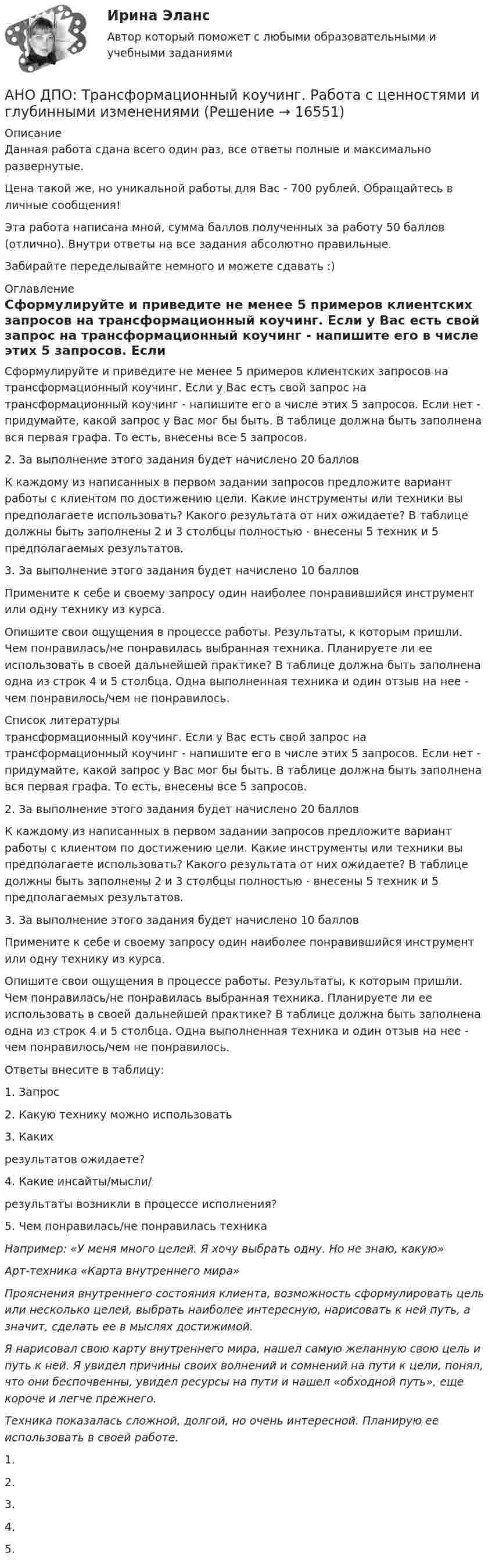      
          Описание
          Данная работа сдана всего один раз, все ответы полные и максимально развернутые.Цена такой же, но уникальной работы для Вас - 700 рублей. Обращайтесь в личные сообщения!Эта работа написана мной, сумма баллов полученных за работу 50 баллов (отлично). Внутри ответы на все задания абсолютно правильные.Забирайте переделывайте немного и можете сдавать :) 
          Оглавление
          Сформулируйте и приведите не менее 5 примеров клиентских запросов на трансформационный коучинг. Если у Вас есть свой запрос на трансформационный коучинг - напишите его в числе этих 5 запросов. Если нет - придумайте, какой запрос у Вас мог бы быть. В таблице должна быть заполнена вся первая графа. То есть, внесены все 5 запросов.2. За выполнение этого задания будет начислено 20 балловК каждому из написанных в первом задании запросов предложите вариант работы с клиентом по достижению цели. Какие инструменты или техники вы предполагаете использовать? Какого результата от них ожидаете? В таблице должны быть заполнены 2 и 3 столбцы полностью - внесены 5 техник и 5 предполагаемых результатов.3. За выполнение этого задания будет начислено 10 балловПримените к себе и своему запросу один наиболее понравившийся инструмент или одну технику из курса.Опишите свои ощущения в процессе работы. Результаты, к которым пришли. Чем понравилась/не понравилась выбранная техника. Планируете ли ее использовать в своей дальнейшей практике? В таблице должна быть заполнена одна из строк 4 и 5 столбца. Одна выполненная техника и один отзыв на нее - чем понравилось/чем не понравилось. 
          Список литературы
          трансформационный коучинг. Если у Вас есть свой запрос на трансформационный коучинг - напишите его в числе этих 5 запросов. Если нет - придумайте, какой запрос у Вас мог бы быть. В таблице должна быть заполнена вся первая графа. То есть, внесены все 5 запросов.2. За выполнение этого задания будет начислено 20 балловК каждому из написанных в первом задании запросов предложите вариант работы с клиентом по достижению цели. Какие инструменты или техники вы предполагаете использовать? Какого результата от них ожидаете? В таблице должны быть заполнены 2 и 3 столбцы полностью - внесены 5 техник и 5 предполагаемых результатов.3. За выполнение этого задания будет начислено 10 балловПримените к себе и своему запросу один наиболее понравившийся инструмент или одну технику из курса.Опишите свои ощущения в процессе работы. Результаты, к которым пришли. Чем понравилась/не понравилась выбранная техника. Планируете ли ее использовать в своей дальнейшей практике? В таблице должна быть заполнена одна из строк 4 и 5 столбца. Одна выполненная техника и один отзыв на нее - чем понравилось/чем не понравилось.Ответы внесите в таблицу:  1. Запрос 2. Какую технику можно использовать 3. Каких результатов ожидаете? 4. Какие инсайты/мысли/результаты возникли в процессе исполнения? 5. Чем понравилась/не понравилась техника Например: «У меня много целей. Я хочу выбрать одну. Но не знаю, какую»  Арт-техника «Карта внутреннего мира» Прояснения внутреннего состояния клиента, возможность сформулировать цель или несколько целей, выбрать наиболее интересную, нарисовать к ней путь, а значит, сделать ее в мыслях достижимой.  Я нарисовал свою карту внутреннего мира, нашел самую желанную свою цель и путь к ней. Я увидел причины своих волнений и сомнений на пути к цели, понял, что они беспочвенны, увидел ресурсы на пути и нашел «обходной путь», еще короче и легче прежнего.  Техника показалась сложной, долгой, но очень интересной. Планирую ее использовать в своей работе.    1.    2.    3.    4.    5. 
            
            
            АНО ДПО: Теоретическая основа гештальт-подхода, диагностикаАНО ДПО: Трансформационный коучинг. Работа с ценностями и глубинными изменениямиАномалии кранио-вертебральной области в практике мануального терапевта [Ответы]Аномалия Эбштейна (по утвержденным клиническим рекомендациям) [Ответы]Антибиотики группы пенициллина. Оказывают продолжительное действие. Применяют для весеннее-осенней или круглогодичной профилактики ревматизма. Антивирусная программа - это:Антивирусные сканеры функционируют, используя …АНО ДПО Командный КОУЧИНГ и КОУЧИНГ для целей организацииАНО ДПО Контакт. Цикл контакта, виды прерывания контактаАНО ДПО:Коучинг по тайм-менеджменту: технологии организации времени и повышения эффективности его использованияАНО ДПО:Коучинг эмоционального интеллекта: техники развития эмоциональной компетентностиАНО ДПО:Мотивация в коучинге: построение стратегий успеха, достижение целиАНО ДПО: Практикум по организации и проведении Коуч-сессий Модуль 1, Модуль 2, Модуль 3. АНО ДПО Практикум по психологическому консультированию ИПП Модуль 1. Установление контакта прояснение запроса. анализ запросов клиентов