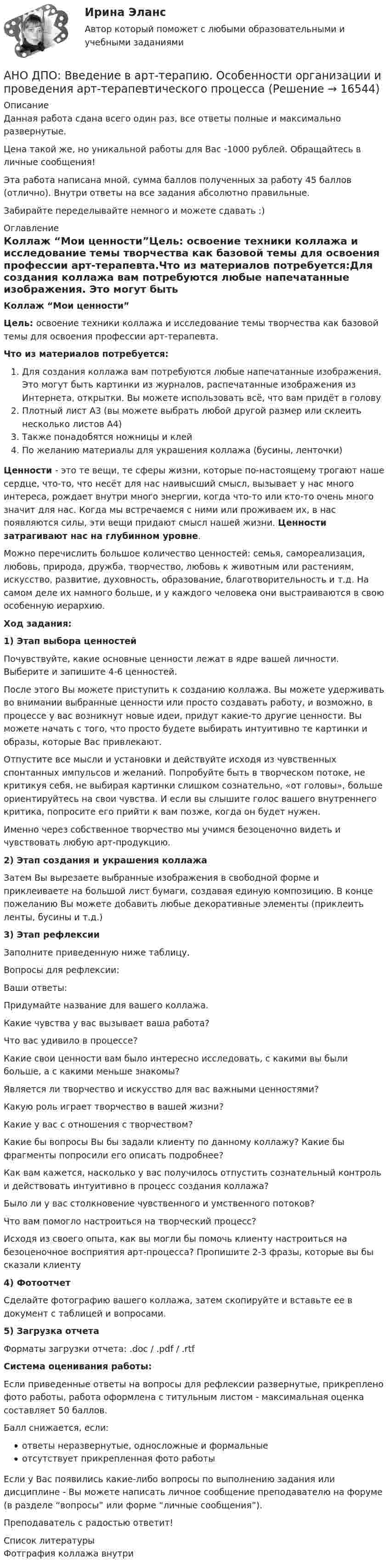      
          Описание
          Данная работа сдана всего один раз, все ответы полные и максимально развернутые.Цена такой же, но уникальной работы для Вас -1000 рублей. Обращайтесь в личные сообщения!Эта работа написана мной, сумма баллов полученных за работу 45 баллов (отлично). Внутри ответы на все задания абсолютно правильные.Забирайте переделывайте немного и можете сдавать :) 
          Оглавление
          Коллаж “Мои ценности”Цель: освоение техники коллажа и исследование темы творчества как базовой темы для освоения профессии арт-терапевта.Что из материалов потребуется:Для создания коллажа вам потребуются любые напечатанные изображения. Это могут быть картинки из журналов, распечатанные изображения из Интернета, открытки. Вы можете использовать всё, что вам придёт в головуПлотный лист А3 (вы можете выбрать любой другой размер или склеить несколько листов А4)Также понадобятся ножницы и клейПо желанию материалы для украшения коллажа (бусины, ленточки)Ценности - это те вещи, те сферы жизни, которые по-настоящему трогают наше сердце, что-то, что несёт для нас наивысший смысл, вызывает у нас много интереса, рождает внутри много энергии, когда что-то или кто-то очень много значит для нас. Когда мы встречаемся с ними или проживаем их, в нас появляются силы, эти вещи придают смысл нашей жизни. Ценности затрагивают нас на глубинном уровне.Можно перечислить большое количество ценностей: семья, самореализация, любовь, природа, дружба, творчество, любовь к животным или растениям, искусство, развитие, духовность, образование, благотворительность и т.д. На самом деле их намного больше, и у каждого человека они выстраиваются в свою особенную иерархию.Ход задания:1) Этап выбора ценностейПочувствуйте, какие основные ценности лежат в ядре вашей личности. Выберите и запишите 4-6 ценностей.После этого Вы можете приступить к созданию коллажа. Вы можете удерживать во внимании выбранные ценности или просто создавать работу, и возможно, в процессе у вас возникнут новые идеи, придут какие-то другие ценности. Вы можете начать с того, что просто будете выбирать интуитивно те картинки и образы, которые Вас привлекают.Отпустите все мысли и установки и действуйте исходя из чувственных спонтанных импульсов и желаний. Попробуйте быть в творческом потоке, не критикуя себя, не выбирая картинки слишком сознательно, «от головы», больше ориентируйтесь на свои чувства. И если вы слышите голос вашего внутреннего критика, попросите его прийти к вам позже, когда он будет нужен.Именно через собственное творчество мы учимся безоценочно видеть и чувствовать любую арт-продукцию.2) Этап создания и украшения коллажаЗатем Вы вырезаете выбранные изображения в свободной форме и приклеиваете на большой лист бумаги, создавая единую композицию. В конце пожеланию Вы можете добавить любые декоративные элементы (приклеить ленты, бусины и т.д.)3) Этап рефлексииЗаполните приведенную ниже таблицу.Вопросы для рефлексии:Ваши ответы:Придумайте название для вашего коллажа.Какие чувства у вас вызывает ваша работа?Что вас удивило в процессе?Какие свои ценности вам было интересно исследовать, с какими вы были больше, а с какими меньше знакомы?Является ли творчество и искусство для вас важными ценностями?Какую роль играет творчество в вашей жизни?Какие у вас с отношения с творчеством?Какие бы вопросы Вы бы задали клиенту по данному коллажу? Какие бы фрагменты попросили его описать подробнее?Как вам кажется, насколько у вас получилось отпустить сознательный контроль и действовать интуитивно в процесс создания коллажа?Было ли у вас столкновение чувственного и умственного потоков?Что вам помогло настроиться на творческий процесс?Исходя из своего опыта, как вы могли бы помочь клиенту настроиться на безоценочное восприятия арт-процесса? Пропишите 2-3 фразы, которые вы бы сказали клиенту4) ФотоотчетСделайте фотографию вашего коллажа, затем скопируйте и вставьте ее в документ с таблицей и вопросами.5) Загрузка отчетаФорматы загрузки отчета: .doc / .pdf / .rtfСистема оценивания работы:Если приведенные ответы на вопросы для рефлексии развернутые, прикреплено фото работы, работа оформлена с титульным листом - максимальная оценка составляет 50 баллов.Балл снижается, если:ответы неразвернутые, односложные и формальныеотсутствует прикрепленная фото работыЕсли у Вас появились какие-либо вопросы по выполнению задания или дисциплине - Вы можете написать личное сообщение преподавателю на форуме (в разделе “вопросы” или форме “личные сообщения”).Преподаватель с радостью ответит! 
          Список литературы
          Фотграфия коллажа внутри
            
            
            АНО ДПО: Базовые принципы гештальтаАНО ДПО: Введение в арт-терапию. Особенности организации и проведения арт-терапевтического процессаАНО ДПО: Введение в гештальт. История и философия гештальт-подходаАНО ДПО Командный КОУЧИНГ и КОУЧИНГ для целей организацииАНО ДПО Контакт. Цикл контакта, виды прерывания контактаАНО ДПО:Коучинг по тайм-менеджменту: технологии организации времени и повышения эффективности его использованияАНО ДПО:Коучинг эмоционального интеллекта: техники развития эмоциональной компетентностиАнжела (карьерный рост - 1,5 года). В Альфа-Банк пришла работать на должность специалиста. При этом продолжила повышать квалификацию. Ее целеустремленность привела ктому, что через полгода ее пригласили на должность ВИП-менеджера в одно из отде...❓А.Н. Занковский подчеркивает, что при поведенческом подходе и трудовой этике наиболее комплексным подходом к оценке лидера является его ориентация на людей, результат и ...Анимационное представление различных техник бифуркационного стентирования [Ответы]Анионом называется …Анкета, в которой отвечающий может выбрать ответ из числа приведенных или дать свой собственный, – это анкета с … вопросами Анна имеет свою фирму уже более 25 лет. За последние года появилось много конкурентов в ее сегменте, которые внедрили ряд инноваций для повышения прибыли. Анна, решим не терять свой бизнес, сразу же внедрила инновации в своей фирме. Какие инновации Анна, молодая мама, которая находясь в декрете получила образование в сфере социальной работы, инвалид 2 группы, имеет нарушения зрения. Самостоятельно работу найти не может и обратилась в центр занятости, ей готовы дать рекомендации преподаватели