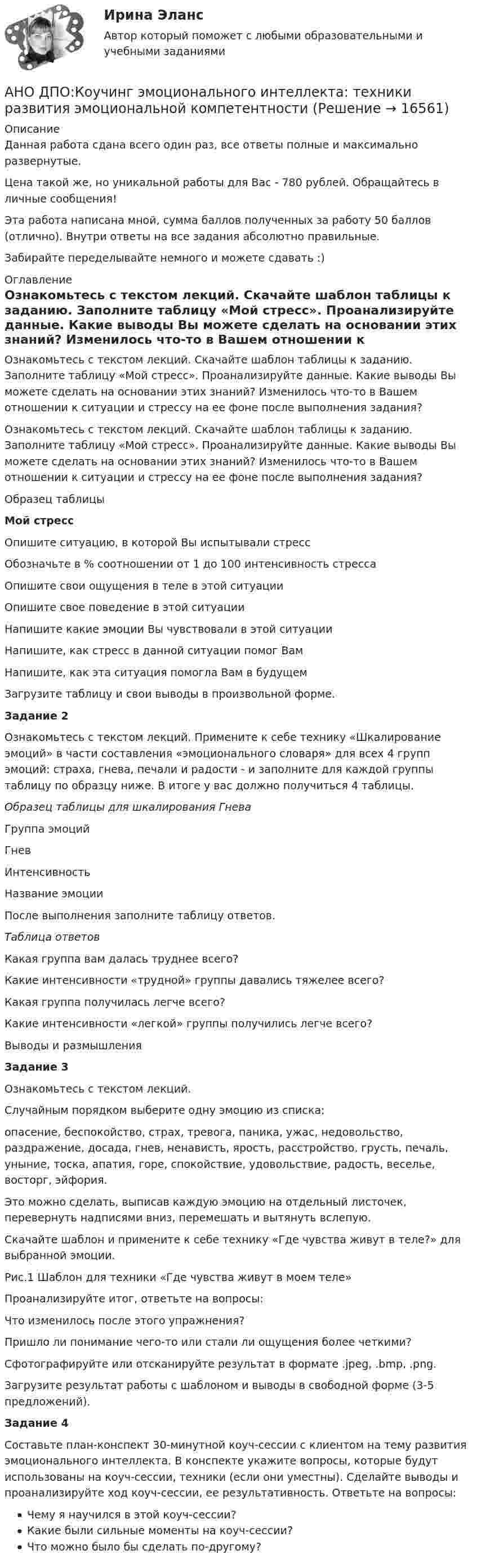      
          Описание
          Данная работа сдана всего один раз, все ответы полные и максимально развернутые.Цена такой же, но уникальной работы для Вас - 780 рублей. Обращайтесь в личные сообщения!Эта работа написана мной, сумма баллов полученных за работу 50 баллов (отлично). Внутри ответы на все задания абсолютно правильные.Забирайте переделывайте немного и можете сдавать :) 
          Оглавление
          Ознакомьтесь с текстом лекций. Скачайте шаблон таблицы к заданию. Заполните таблицу «Мой стресс». Проанализируйте данные. Какие выводы Вы можете сделать на основании этих знаний? Изменилось что-то в Вашем отношении к ситуации и стрессу на ее фоне после выполнения задания?Ознакомьтесь с текстом лекций. Скачайте шаблон таблицы к заданию. Заполните таблицу «Мой стресс». Проанализируйте данные. Какие выводы Вы можете сделать на основании этих знаний? Изменилось что-то в Вашем отношении к ситуации и стрессу на ее фоне после выполнения задания?Образец таблицыМой стресс  Опишите ситуацию, в которой Вы испытывали стресс Обозначьте в % соотношении от 1 до 100 интенсивность стресса Опишите свои ощущения в теле в этой ситуации Опишите свое поведение в этой ситуации Напишите какие эмоции Вы чувствовали в этой ситуации Напишите, как стресс в данной ситуации помог Вам Напишите, как эта ситуация помогла Вам в будущемЗагрузите таблицу и свои выводы в произвольной форме. Задание 2Ознакомьтесь с текстом лекций. Примените к себе технику «Шкалирование эмоций» в части составления «эмоционального словаря» для всех 4 групп эмоций: страха, гнева, печали и радости - и заполните для каждой группы таблицу по образцу ниже. В итоге у вас должно получиться 4 таблицы.Образец таблицы для шкалирования Гнева  Группа эмоций Гнев   Интенсивность Название эмоции   После выполнения заполните таблицу ответов.Таблица ответов  Какая группа вам далась труднее всего?    Какие интенсивности «трудной» группы давались тяжелее всего?   Какая группа получилась легче всего?   Какие интенсивности «легкой» группы получились легче всего?   Выводы и размышленияЗадание 3Ознакомьтесь с текстом лекций. Случайным порядком выберите одну эмоцию из списка:опасение, беспокойство, страх, тревога, паника, ужас, недовольство, раздражение, досада, гнев, ненависть, ярость, расстройство, грусть, печаль, уныние, тоска, апатия, горе, спокойствие, удовольствие, радость, веселье, восторг, эйфория.Это можно сделать, выписав каждую эмоцию на отдельный листочек, перевернуть надписями вниз, перемешать и вытянуть вслепую.Скачайте шаблон и примените к себе технику «Где чувства живут в теле?» для выбранной эмоции.Рис.1 Шаблон для техники «Где чувства живут в моем теле»Проанализируйте итог, ответьте на вопросы:Что изменилось после этого упражнения?Пришло ли понимание чего-то или стали ли ощущения более четкими?Сфотографируйте или отсканируйте результат в формате .jpeg, .bmp, .png.Загрузите результат работы с шаблоном и выводы в свободной форме (3-5 предложений).Задание 4Составьте план-конспект 30-минутной коуч-сессии с клиентом на тему развития эмоционального интеллекта. В конспекте укажите вопросы, которые будут использованы на коуч-сессии, техники (если они уместны). Сделайте выводы и проанализируйте ход коуч-сессии, ее результативность. Ответьте на вопросы:Чему я научился в этой коуч-сессии?Какие были сильные моменты на коуч-сессии?Что можно было бы сделать по-другому? 
            
            
            АНО ДПО:Коучинг по тайм-менеджменту: технологии организации времени и повышения эффективности его использованияАНО ДПО:Коучинг эмоционального интеллекта: техники развития эмоциональной компетентностиАНО ДПО:Мотивация в коучинге: построение стратегий успеха, достижение целиАНО ДПО: Практикум по организации и проведении Коуч-сессий Модуль 1, Модуль 2, Модуль 3. АНО ДПО Практикум по психологическому консультированию ИПП Модуль 1. Установление контакта прояснение запроса. анализ запросов клиентовАНО ДПО: Стратегия продвижения психологических и коуч-услуг, личный бренд коуча и психологаАНО ДПО: Теоретическая основа гештальт-подхода, диагностикаАнна имеет свою фирму уже более 25 лет. За последние года появилось много конкурентов в ее сегменте, которые внедрили ряд инноваций для повышения прибыли. Анна, решим не терять свой бизнес, сразу же внедрила инновации в своей фирме. Какие инновации Анна, молодая мама, которая находясь в декрете получила образование в сфере социальной работы, инвалид 2 группы, имеет нарушения зрения. Самостоятельно работу найти не может и обратилась в центр занятости, ей готовы дать рекомендации преподавателиАннуитет задачиАНО ДПО: Базовые принципы гештальтаАНО ДПО: Введение в арт-терапию. Особенности организации и проведения арт-терапевтического процессаАНО ДПО: Введение в гештальт. История и философия гештальт-подходаАНО ДПО Командный КОУЧИНГ и КОУЧИНГ для целей организации