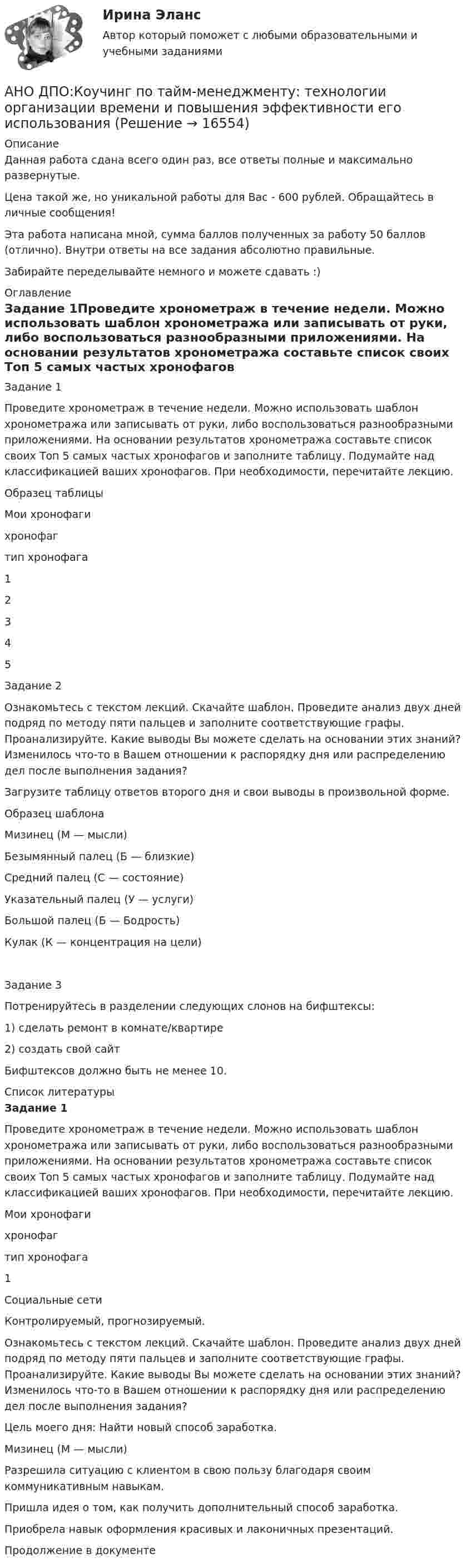      
          Описание
          Данная работа сдана всего один раз, все ответы полные и максимально развернутые.Цена такой же, но уникальной работы для Вас - 600 рублей. Обращайтесь в личные сообщения!Эта работа написана мной, сумма баллов полученных за работу 50 баллов (отлично). Внутри ответы на все задания абсолютно правильные.Забирайте переделывайте немного и можете сдавать :) 
          Оглавление
          Задание 1Проведите хронометраж в течение недели. Можно использовать шаблон хронометража или записывать от руки, либо воспользоваться разнообразными приложениями. На основании результатов хронометража составьте список своих Топ 5 самых частых хронофагов и заполните таблицу. Подумайте над классификацией ваших хронофагов. При необходимости, перечитайте лекцию.Образец таблицыМои хронофагихронофагтип хронофага12345Задание 2Ознакомьтесь с текстом лекций. Скачайте шаблон. Проведите анализ двух дней подряд по методу пяти пальцев и заполните соответствующие графы. Проанализируйте. Какие выводы Вы можете сделать на основании этих знаний? Изменилось что-то в Вашем отношении к распорядку дня или распределению дел после выполнения задания?Загрузите таблицу ответов второго дня и свои выводы в произвольной форме.Образец шаблонаМизинец (М — мысли)Безымянный палец (Б — близкие)Средний палец (С — состояние)Указательный палец (У — услуги)Большой палец (Б — Бодрость)Кулак (К — концентрация на цели)Задание 3Потренируйтесь в разделении следующих слонов на бифштексы:1) сделать ремонт в комнате/квартире2) создать свой сайтБифштексов должно быть не менее 10. 
          Список литературы
          Задание 1Проведите хронометраж в течение недели. Можно использовать шаблон хронометража или записывать от руки, либо воспользоваться разнообразными приложениями. На основании результатов хронометража составьте список своих Топ 5 самых частых хронофагов и заполните таблицу. Подумайте над классификацией ваших хронофагов. При необходимости, перечитайте лекцию. Мои хронофаги  хронофаг тип хронофага   1 Социальные сети Контролируемый, прогнозируемый.  Ознакомьтесь с текстом лекций. Скачайте шаблон. Проведите анализ двух дней подряд по методу пяти пальцев и заполните соответствующие графы. Проанализируйте. Какие выводы Вы можете сделать на основании этих знаний? Изменилось что-то в Вашем отношении к распорядку дня или распределению дел после выполнения задания? Цель моего дня: Найти новый способ заработка.  Мизинец (М — мысли)  Разрешила ситуацию с клиентом в свою пользу благодаря своим коммуникативным навыкам.Пришла идея о том, как получить дополнительный способ заработка.Приобрела навык оформления красивых и лаконичных презентаций.   Продолжение в документе
            
            
            АНО ДПО Контакт. Цикл контакта, виды прерывания контактаАНО ДПО:Коучинг по тайм-менеджменту: технологии организации времени и повышения эффективности его использованияАНО ДПО:Коучинг эмоционального интеллекта: техники развития эмоциональной компетентностиАНО ДПО:Мотивация в коучинге: построение стратегий успеха, достижение целиАНО ДПО: Практикум по организации и проведении Коуч-сессий Модуль 1, Модуль 2, Модуль 3. АНО ДПО Практикум по психологическому консультированию ИПП Модуль 1. Установление контакта прояснение запроса. анализ запросов клиентовАНО ДПО: Стратегия продвижения психологических и коуч-услуг, личный бренд коуча и психологаАнкета, в которой отвечающий может выбрать ответ из числа приведенных или дать свой собственный, – это анкета с … вопросами Анна имеет свою фирму уже более 25 лет. За последние года появилось много конкурентов в ее сегменте, которые внедрили ряд инноваций для повышения прибыли. Анна, решим не терять свой бизнес, сразу же внедрила инновации в своей фирме. Какие инновации Анна, молодая мама, которая находясь в декрете получила образование в сфере социальной работы, инвалид 2 группы, имеет нарушения зрения. Самостоятельно работу найти не может и обратилась в центр занятости, ей готовы дать рекомендации преподавателиАннуитет задачиАНО ДПО: Базовые принципы гештальтаАНО ДПО: Введение в арт-терапию. Особенности организации и проведения арт-терапевтического процессаАНО ДПО: Введение в гештальт. История и философия гештальт-подхода