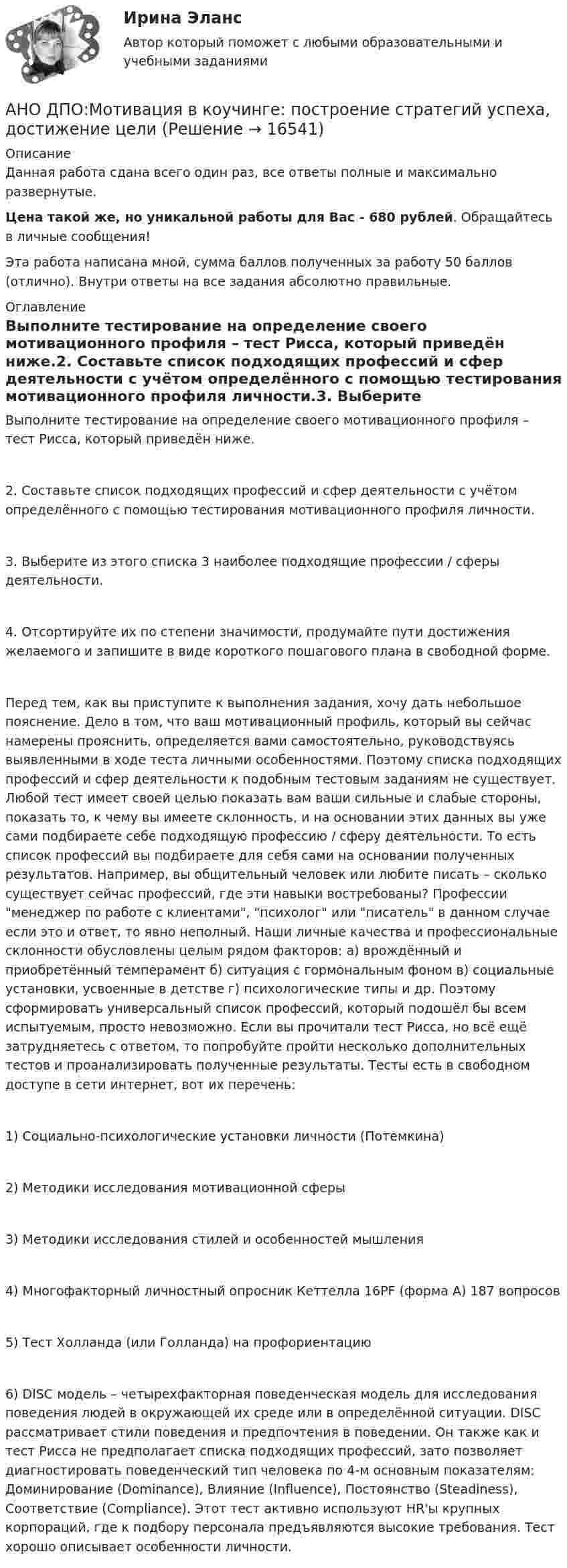      
          Описание
          Данная работа сдана всего один раз, все ответы полные и максимально развернутые.Цена такой же, но уникальной работы для Вас - 680 рублей. Обращайтесь в личные сообщения!Эта работа написана мной, сумма баллов полученных за работу 50 баллов (отлично). Внутри ответы на все задания абсолютно правильные. 
          Оглавление
          Выполните тестирование на определение своего мотивационного профиля – тест Рисса, который приведён ниже.2. Составьте список подходящих профессий и сфер деятельности с учётом определённого с помощью тестирования мотивационного профиля личности.3. Выберите из этого списка 3 наиболее подходящие профессии / сферы деятельности.4. Отсортируйте их по степени значимости, продумайте пути достижения желаемого и запишите в виде короткого пошагового плана в свободной форме.Перед тем, как вы приступите к выполнения задания, хочу дать небольшое пояснение. Дело в том, что ваш мотивационный профиль, который вы сейчас намерены прояснить, определяется вами самостоятельно, руководствуясь выявленными в ходе теста личными особенностями. Поэтому списка подходящих профессий и сфер деятельности к подобным тестовым заданиям не существует. Любой тест имеет своей целью показать вам ваши сильные и слабые стороны, показать то, к чему вы имеете склонность, и на основании этих данных вы уже сами подбираете себе подходящую профессию / сферу деятельности. То есть список профессий вы подбираете для себя сами на основании полученных результатов. Например, вы общительный человек или любите писать – сколько существует сейчас профессий, где эти навыки востребованы? Профессии менеджер по работе с клиентами, психолог или писатель в данном случае если это и ответ, то явно неполный. Наши личные качества и профессиональные склонности обусловлены целым рядом факторов: а) врождённый и приобретённый темперамент б) ситуация с гормональным фоном в) социальные установки, усвоенные в детстве г) психологические типы и др. Поэтому сформировать универсальный список профессий, который подошёл бы всем испытуемым, просто невозможно. Если вы прочитали тест Рисса, но всё ещё затрудняетесь с ответом, то попробуйте пройти несколько дополнительных тестов и проанализировать полученные результаты. Тесты есть в свободном доступе в сети интернет, вот их перечень:1) Социально-психологические установки личности (Потемкина)2) Методики исследования мотивационной сферы3) Методики исследования стилей и особенностей мышления4) Многофакторный личностный опросник Кеттелла 16PF (форма А) 187 вопросов5) Тест Холланда (или Голланда) на профориентацию6) DISC модель – четырехфакторная поведенческая модель для исследования поведения людей в окружающей их среде или в определённой ситуации. DISC рассматривает стили поведения и предпочтения в поведении. Он также как и тест Рисса не предполагает списка подходящих профессий, зато позволяет диагностировать поведенческий тип человека по 4-м основным показателям: Доминирование (Dominance), Влияние (Influence), Постоянство (Steadiness), Соответствие (Compliance). Этот тест активно используют HR'ы крупных корпораций, где к подбору персонала предъявляются высокие требования. Тест хорошо описывает особенности личности. 
            
            
            АНО ДПО:Коучинг эмоционального интеллекта: техники развития эмоциональной компетентностиАНО ДПО:Мотивация в коучинге: построение стратегий успеха, достижение целиАНО ДПО: Практикум по организации и проведении Коуч-сессий Модуль 1, Модуль 2, Модуль 3. АНО ДПО Практикум по психологическому консультированию ИПП Модуль 1. Установление контакта прояснение запроса. анализ запросов клиентовАНО ДПО: Стратегия продвижения психологических и коуч-услуг, личный бренд коуча и психологаАНО ДПО: Теоретическая основа гештальт-подхода, диагностикаАНО ДПО: Трансформационный коучинг. Работа с ценностями и глубинными изменениямиАнна, молодая мама, которая находясь в декрете получила образование в сфере социальной работы, инвалид 2 группы, имеет нарушения зрения. Самостоятельно работу найти не может и обратилась в центр занятости, ей готовы дать рекомендации преподавателиАннуитет задачиАНО ДПО: Базовые принципы гештальтаАНО ДПО: Введение в арт-терапию. Особенности организации и проведения арт-терапевтического процессаАНО ДПО: Введение в гештальт. История и философия гештальт-подходаАНО ДПО Командный КОУЧИНГ и КОУЧИНГ для целей организацииАНО ДПО Контакт. Цикл контакта, виды прерывания контакта