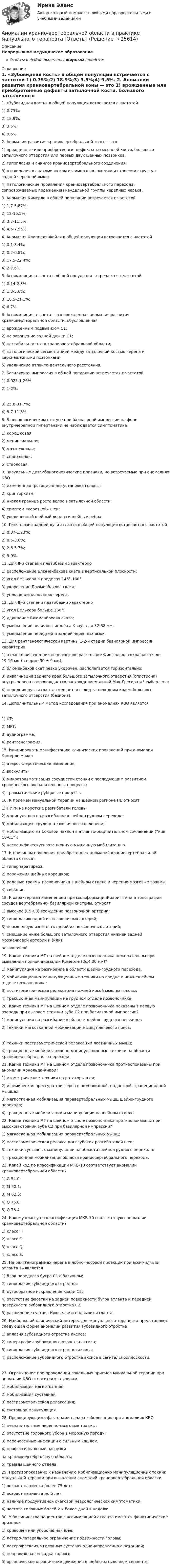      
          Описание
          Непрерывное медицинское образованиеОтветы в файле выделены жирным шрифтом 
          Оглавление
          1. «Зубовидная кость» в общей популяции встречается с частотой 1) 0.75%;2) 18.9%;3) 3.5%;4) 9.5%. 2. Аномалии развития краниовертебральной зоны — это 1) врожденные или приобретенные дефекты затылочной кости, большого затылочного отверстия или первых двух шейных позвонков;2) гипоплазия и анкилоз краниовертебрального соединения;3) отклонения в анатомическом взаиморасположении и строении структур задней черепной ямки;4) патологические проявления краниовертебрального перехода, сопровождаемые поражением каудальной группы черепных нервов. 3. Аномалия Кимерле в общей популяции встречается с частотой 1) 1,7-5,87%;2) 12-15,5%;3) 3,7-11,5%;4) 4,5-7,55%. 4. Аномалия Клиппеля-Фейля в общей популяции встречается с частотой 1) 0.1-3.4%;2) 0.2-0.8%;3) 17.5-22.4%;4) 2-7.6%. 5. Ассимиляция атланта в общей популяции встречается с частотой 1) 0.14-2.8%;2) 1.3-5.6%;3) 18.5-21.1%;4) 6.7%. 6. Ассимиляция атланта – это врожденная аномалия развития краниовертебральной области, обусловленная 1) врожденным подвывихом С1;2) не заращение задней дужки С1;3) нестабильностью в краниовертебральной области;4) патологической сегментацией между затылочной костью черепа и верхнешейными позвонками;5) увеличение атланто-дентального расстояния. 7. Базилярная импрессия в общей популяции встречается с частотой 1) 0.025-1.26%;2) 1-2%; 3) 25.8-31.7%;4) 5.7-11.3%. 8. В неврологическом статусе при базилярной импрессии на фоне внутричерепной гипертензии не наблюдается симптоматика 1) корешковая;2) менингиальная;3) мозжечковая;4) спинальная;5) стволовая. 9. Визуальные дизэмбриогенетические признаки, не встречаемые при аномалиях КВО 1) измененная (ротационная) установка головы;2) крипторхизм;3) низкая граница роста волос в затылочной области;4) симптом «короткой» шеи;5) увеличенный шейный лордоз и шейные ребра. 10. Гипоплазия задней дуги атланта в общей популяции встречается с частотой 1) 0.07-1.23%;2) 0.5-3.0%;3) 2.6-5.7%;4) 5-9%. 11. Для II-й степени платибазии характерно 1) расположение Блюменбахова ската в вертикальной плоскости;2) угол Велькера в пределах 145°-160°;3) укорочение Блюменбахова ската;4) уплощение основания черепа. 12. Для III-й степени платибазии характерно 1) угол Велькера больше 160°;2) удлинение Блюменбахова ската;3) уменьшение величины индекса Клауса до 32-38 мм;4) уменьшение передней и задней черепных ямок. 13. Для рентгенологической картины 1-2-й стадии базилярной импрессии характерно 1) атланто-височно-нижнечелюстное расстояние Фишгольда сокращается до 19-16 мм (в норме 30 ± 9 мм);2) блюменбахов скат резко укорочен, располагается горизонтально;3) инвагинация заднего края большого затылочного отверстия (опистиона) внутрь черепа сопровождается расхождением линий Мак-Грегора и Чемберлена;4) передняя дуга атланта смещается вслед за передним краем большого затылочного отверстия (базиона). 14. Дополнительным метод исследования при аномалиях КВО является 1) КТ;2) МРТ;3) аудиограмма;4) рентгенография. 15. Инициировать манифестацию клинических проявлений при аномалии Кимерле может 1) атеросклеротические изменения;2) васкулиты;3) микротравматизация сосудистой стенки с последующим развитием хронического воспалительного процесса;4) травматические рубцовые процессы. 16. К приемам мануальной терапии на шейном регионе НЕ относят 1) ПИРм на короткие разгибатели головы;2) манипуляцию на разгибание в шейно-грудном переходе;3) мобилизацию грудинно-ключичного сочленения;4) мобилизацию на боковой наклон в атланто-окципитальном сочленении (“кив С0-С1”);5) неспецифическую ротационную мышечную мобилизацию. 17. К причинам появления приобретенных аномалий краниовертебральной области относят 1) гиперпаратиреоз;2) поражения шейных корешков;3) родовые травмы позвоночника в шейном отделе и черепно-мозговые травмы;4) сифилис. 18. К характерным изменениям при мальформацииКиари I типа в топографии сосудов вертебрально- базилярной системы, относят 1) высокое (С5-С3) вхождение позвоночной артерии;2) гипоплазию одной из позвоночных артерий;3) повышенную извитость одной из позвоночных артерий;4) смещение ниже большого затылочного отверстия нижней задней мозжечковой артерии и (или)позвоночной. 19. Какие техники МТ на шейном отделе позвоночника нежелательны при выявлении полной аномалии Кимерле (d≤4.00 мм)? 1) манипуляция на разгибание в области шейно-грудного перехода;2) мобилизационно-манипуляционные техники на средне и нижнешейном отделе позвоночника;3) постизометрическая релаксация нижней косой мышцы головы;4) тракционная манипуляции на грудном отделе позвоночника. 20. Какие техники МТ на шейном отделе позвоночника показаны в первую очередь при высоком стоянии зуба С2 при базилярной импрессии? 1) манипуляция на разгибание в области шейно-грудного перехода;2) техники мягкотканной мобилизации мышц плечевого пояса; 3) техники постизометрической релаксации лестничных мышц;4) тракционные мобилизационно-манипуляционные техники на области краниовертебрального перехода. 21. Какие техники МТ на шейном отделе позвоночника противопоказаны при аномалии Арнольда-Киари? 1) изометрические техники на ротаторы шеи;2) ишемическая прессура триггеров в ромбовидной, подостной, трапецивидной мышцах;3) мягкотканная мобилизация паравертебральных мышц шейно-грудного перехода;4) тракционные мобилизации и манипуляции на шейном отделе. 22. Какие техники МТ на шейном отделе позвоночника противопоказаны при высоком стоянии зуба С2 при базилярной импрессии? 1) мягкотканная мобилизация паравертебральных мышц;2) постизометрическая релаксация глубоких разгибателей шеи;3) техники суставных манипуляции на области шейно-грудного перехода;4) тракционная мобилизация области краниовертебрального перехода. 23. Какой код по классификации МКБ-10 соответствует аномалии краниовертебральной области? 1) G 54.0;2) M 50.1;3) M 62.5;4) Q 75.0;5) Q 76.4. 24. Какому классу по классификации МКБ-10 соответствуют аномалии краниовертебральной области? 1) класс F;2) класс G;3) класс Q;4) класс S. 25. На рентгенограммах черепа в лобно–носовой проекции при ассимиляции атланта выявляется 1) блок переднего бугра С1 с базионом;2) гипоплазия зубовидного отростка;3) дугообразное искривление кзади С2;4) отсутствие фасетки на задней поверхности бугра атланта и передней поверхности зубовидного отростка С2;5) расширение сустава Крювелье и подвывих атланта. 26. Наибольший клинический интерес для мануального терапевта представляет следующая форма аномалии развития зубовидного отростка 1) аплазия зубовидного отростка аксиса;2) гипертрофия зубовидного отростка аксиса;3) гипоплазия зубовидного отростка аксиса;4) расположение зубовидного отростка аксиса в сагитальнойплоскости. 27. Ограничение при проведении локальных приемов мануальной терапии при аномалии КВО относится к техникам 1) мобилизация мягкотканная;2) мобилизация суставная;3) постизометрическая релаксация;4) суставная манипуляция. 28. Провоцирующими факторами начала заболевания при аномалиях КВО 1) незначительные черепно-мозговые травмы;2) отсутствие головного убора в морозную погоду;3) перенесенные инфекции с сильным кашлем;4) профессиональные нагрузки на краниовертебральную область;5) травмы шейного отдела. 29. Противопоказание к назначению мобилизационно манипуляционных техник мануальной терапии при выявлении аномалий краниовертебральной области 1) возраст пациента более 75 лет;2) возраст пациента до 5 лет;3) наличие продуктивной очаговой неврологической симптоматики;4) частота головных болей 2 и более дней в неделю. 30. У большинства пациентов с ассимиляцией атланта имеются фенотипические признаки 1) кривошея или укороченная шея;2) латеро-латеральное ограничение подвижности головы;3) латерофлексия в головных суставах однонаправленно с ротацией;4) неправильная посадка головы;5) органическое ограничение движения в шейно-затылочном сегменте. 
            
            
            АНО ДПО: Трансформационный коучинг. Работа с ценностями и глубинными изменениямиАномалии кранио-вертебральной области в практике мануального терапевта [Ответы]Аномалия Эбштейна (по утвержденным клиническим рекомендациям) [Ответы]Антибиотики группы пенициллина. Оказывают продолжительное действие. Применяют для весеннее-осенней или круглогодичной профилактики ревматизма. Антивирусная программа - это:Антивирусные сканеры функционируют, используя …Антикоррупционная политика и законодательство РФАНО ДПО Контакт. Цикл контакта, виды прерывания контактаАНО ДПО:Коучинг по тайм-менеджменту: технологии организации времени и повышения эффективности его использованияАНО ДПО:Коучинг эмоционального интеллекта: техники развития эмоциональной компетентностиАНО ДПО:Мотивация в коучинге: построение стратегий успеха, достижение целиАНО ДПО: Практикум по организации и проведении Коуч-сессий Модуль 1, Модуль 2, Модуль 3. АНО ДПО Практикум по психологическому консультированию ИПП Модуль 1. Установление контакта прояснение запроса. анализ запросов клиентовАНО ДПО: Стратегия продвижения психологических и коуч-услуг, личный бренд коуча и психолога