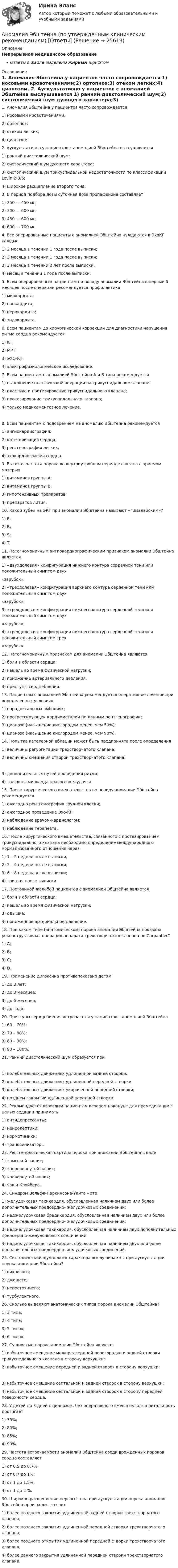      
          Описание
          Непрерывное медицинское образованиеОтветы в файле выделены жирным шрифтом 
          Оглавление
          1. Аномалия Эбштейна у пациентов часто сопровождается 1) носовыми кровотечениями;2) ортопноэ;3) отеком легких;4) цианозом. 2. Аускультативно у пациентов с аномалией Эбштейна выслушивается 1) ранний диастолический шум;2) систолический шум дующего характера;3) систолический шум трикуспидальной недостаточности по классификации Levin 2-3/6;4) широкое расщепление второго тона. 3. В период подбора дозы суточная доза пропафенона составляет 1) 250 — 450 мг;2) 300 — 600 мг;3) 450 — 600 мг;4) 600 — 700 мг. 4. Все оперированные пациенты с аномалией Эбштейна нуждаются в ЭхоКГ каждые 1) 2 месяца в течении 1 года после выписки;2) 3 месяца в течении 1 года после выписки;3) 3 месяца в течении 2 лет после выписки;4) месяц в течении 1 года после выписки. 5. Всем оперированным пациентам по поводу аномалии Эбштейна в первые 6 месяцев после операции рекомендуется профилактика 1) миокардита;2) панкардита;3) перикардита;4) эндокардита. 6. Всем пациентам до хирургической коррекции для диагностики нарушения ритма сердца рекомендуется 1) КТ;2) МРТ;3) ЭХО-КТ;4) электрофизиологическое исследование. 7. Всем пациентам с аномалией Эбштейна А и В типа рекомендуется 1) выполнение пластической операции на трикуспидальном клапане;2) пластика и протезирование трикуспидального клапана;3) протезирование трикуспидального клапана;4) только медикаментозное лечение. 8. Всем пациентам с подозрением на аномалию Эбштейна рекомендуется 1) ангиокардиография;2) катетеризация сердца;3) рентгенография легких;4) эхокардиография сердца. 9. Высокая частота порока во внутриутробном периоде связана с приемом матерью 1) витаминов группы А;2) витаминов группы В;3) гипотензивных препаратов;4) препаратов лития. 10. Какой зубец на ЭКГ при аномалии Эбштейна называют «гималайским»? 1) P;2) R;3) S;4) T. 11. Патогномоничным ангиокардиографическим признаком аномалии Эбштейна является 1) «двухдолевая» конфигурация нижнего контура сердечной тени или положительный симптом двух«зарубок»;2) «трехдолевая» конфигурация верхнего контура сердечной тени или положительный симптом двух«зарубок»;3) «трехдолевая» конфигурация нижнего контура сердечной тени или положительный симптом двух«зарубок»;4) «трехдолевая» конфигурация нижнего контура сердечной тени или положительный симптом трех«зарубок». 12. Патогномоничным признаком для аномалии Эбштейна являются 1) боли в области сердца;2) кашель во время физической нагрузки;3) понижение артериального давления;4) приступы сердцебиения. 13. Пациентам с аномалией Эбштейна рекомендуется оперативное лечение при определенных условиях 1) парадоксальных эмболиях;2) прогрессирующей кардиомегалии по данным рентгенографии;3) цианозе (насыщение кислородом менее, чем 50%);4) цианозе (насыщение кислородом менее, чем 90%). 14. Попытка катетерной аблации может быть предпринята после определения 1) величины регургитации трехстворчатого клапана;2) величины смещения створок трехстворчатого клапана; 3) дополнительных путей проведения ритма;4) толщины миокарда правого желудочка. 15. После хирургического вмешательства по поводу аномалии Эбштейна рекомендуется 1) ежегодно рентгенография грудной клетки;2) ежегодное проведение Эхо-КГ;3) наблюдение врачом-кардиологом;4) наблюдение терапевта. 16. После хирургического вмешательства, связанного с протезированием трикуспидального клапана необходимо определение международного нормализованного отношения через 1) 1 – 2 недели после выписки;2) 2 – 4 недели после выписки;3) 6 – 8 недель после выписки;4) три дня после выписки. 17. Постоянной жалобой пациентов с аномалией Эбштейна является 1) боли в области сердца;2) кашель во время физической нагрузки;3) одышка;4) пониженное артериальное давление. 18. При каком типе (анатомическом) порока аномалии Эбштейна показана реконструктивная операция аппарата трехстворчатого клапана по Carpantler? 1) A;2) B;3) C;4) D. 19. Применение дигоксина противопоказано детям 1) до 3 лет;2) до 3 месяцев;3) до 6 месяцев;4) до года. 20. Приступы сердцебиения встречаются у            пациентов с аномалией Эбштейна 1) 60 – 70%;2) 70 – 80%;3) 80 – 90%;4) 90 – 100%. 21. Ранний диастолический шум образуется при 1) колебательных движениях удлиненной задней створки;2) колебательных движениях удлиненной передней створки;3) колебательных движениях укороченной передней створки;4) позднем закрытии удлиненной передней створки. 22. Рекомендуется взрослым пациентам вечером накануне для премедикации с целью седации принимать 1) антидепрессанты;2) нейролептики;3) нормотимики;4) транквилизаторы. 23. Рентгенологическая картина порока при аномалии Эбштейна в виде 1) «высокой чаши»;2) «перевернутой чаши»;3) «повернутой чаши»;4) чаши Клойбера. 24. Синдром Вольфа-Паркинсона-Уайта – это 1) желудочковая тахикардия, обусловленная наличием двух или более дополнительных предсердно- желудочковых соединений;2) наджелудочковая брадикардия, обусловленная наличием двух или более дополнительных предсердно- желудочковых соединений;3) наджелудочковая тахикардия, обусловленная наличием двух дополнительных предсердно-желудочковых соединений;4) наджелудочковая тахикардия, обусловленная наличием двух или более дополнительных предсердно- желудочковых соединений. 25. Систолический шум какого характера выслушивается при аускультации порока аномалии Эбштейна? 1) вихревого;2) дующего;3) непостоянного;4) турбулентного. 26. Сколько выделяют анатомических типов порока аномалии Эбштейна? 1) 3 типа;2) 4 типа;3) 5 типов;4) 6 типов. 27. Сущностью порока аномалии Эбштейна является 1) избыточное смещение межпредсердной перегородки и задней створки трикуспидального клапана в сторону верхушки;2) избыточное смещение передней и задней створок в сторону верхушки; 3) избыточное смещение септальной и задней створок в сторону верхушки;4) избыточное смещение септальной и задней створок в сторону передней поверхности сердца. 28. У детей до 3 дней с цианозом, без оперативного вмешательства летальность достигает 1) 75%;2) 80%;3) 85%;4) 90%. 29. Частота встречаемости аномалии Эбштейна среди врожденных пороков сердца составляет 1) от 0,5 до 0,7%;2) от 0,7 до 1%;3) от 1 до 1,5%;4) от 1 до 2 %. 30. Широкое расщепление первого тона при аускультации порока аномалия Эбштейна происходит за счет 1) более позднего закрытия удлиненной задней створки трехстворчатого клапана;2) более позднего закрытия удлиненной передней створки трехстворчатого клапана;3) более позднего открытия удлиненной передней створки трехстворчатого клапана;4) более раннего закрытия удлиненной передней створки трехстворчатого клапана. 
            
            
            Аномалии кранио-вертебральной области в практике мануального терапевта [Ответы]Аномалия Эбштейна (по утвержденным клиническим рекомендациям) [Ответы]Антибиотики группы пенициллина. Оказывают продолжительное действие. Применяют для весеннее-осенней или круглогодичной профилактики ревматизма. Антивирусная программа - это:Антивирусные сканеры функционируют, используя …Антикоррупционная политика и законодательство РФАнтикоррупционная политика и законодательство РФ (кейс-задачи)АНО ДПО:Коучинг по тайм-менеджменту: технологии организации времени и повышения эффективности его использованияАНО ДПО:Коучинг эмоционального интеллекта: техники развития эмоциональной компетентностиАНО ДПО:Мотивация в коучинге: построение стратегий успеха, достижение целиАНО ДПО: Практикум по организации и проведении Коуч-сессий Модуль 1, Модуль 2, Модуль 3. АНО ДПО Практикум по психологическому консультированию ИПП Модуль 1. Установление контакта прояснение запроса. анализ запросов клиентовАНО ДПО: Стратегия продвижения психологических и коуч-услуг, личный бренд коуча и психологаАНО ДПО: Теоретическая основа гештальт-подхода, диагностика