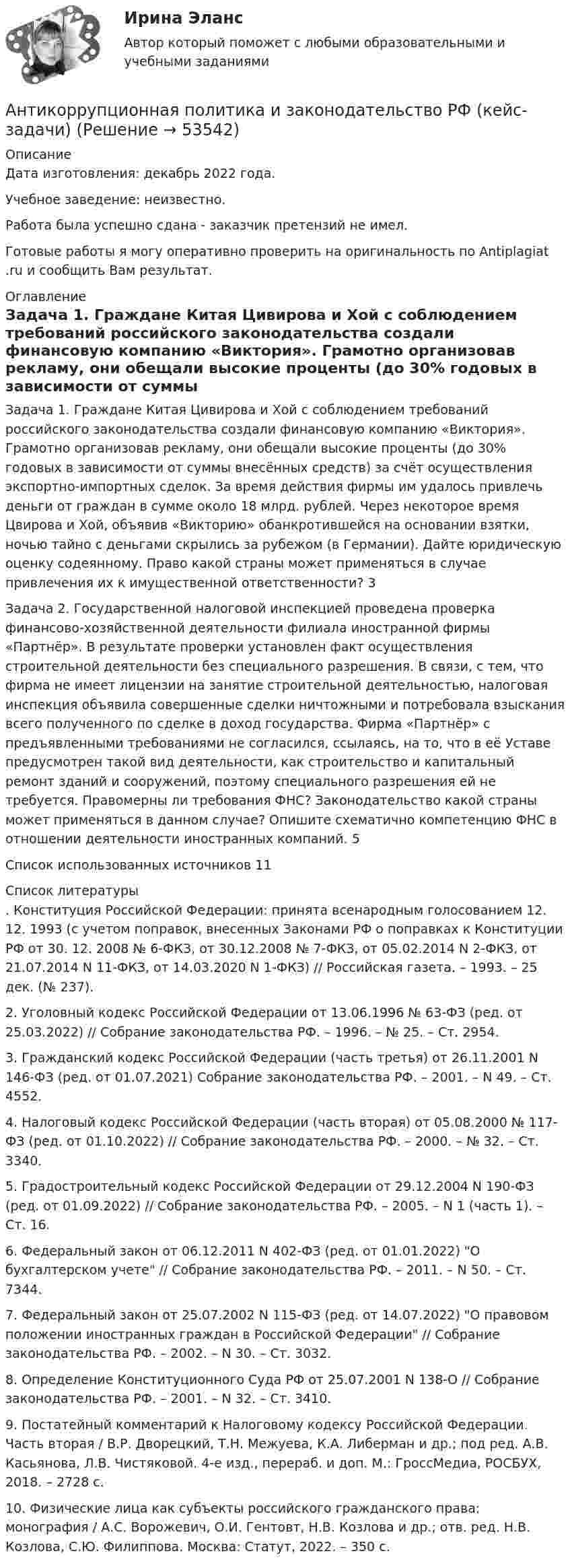      
            Описание
            Дата изготовления:  декабрь 2022 года.Учебное заведение: неизвестно.Работа была успешно сдана - заказчик претензий не имел.Готовые работы я могу оперативно проверить на оригинальность по Antiplagiat .ru и сообщить Вам результат. 
            Оглавление
            Задача 1. Граждане Китая Цивирова и Хой с соблюдением требований российского законодательства создали финансовую компанию «Виктория». Грамотно организовав рекламу, они обещали высокие проценты (до 30% годовых в зависимости от суммы внесённых средств) за счёт осуществления экспортно-импортных сделок. За время действия фирмы им удалось привлечь деньги от граждан в сумме около 18 млрд. рублей. Через некоторое время Цвирова и Хой, объявив «Викторию» обанкротившейся на основании взятки, ночью тайно с деньгами скрылись за рубежом (в Германии). Дайте юридическую оценку содеянному. Право какой страны может применяться в случае привлечения их к имущественной ответственности? 3Задача 2. Государственной налоговой инспекцией проведена проверка финансово-хозяйственной деятельности филиала иностранной фирмы «Партнёр». В результате проверки установлен факт осуществления строительной деятельности без специального разрешения. В связи, с тем, что фирма не имеет лицензии на занятие строительной деятельностью, налоговая инспекция объявила совершенные сделки ничтожными и потребовала взыскания всего полученного по сделке в доход государства. Фирма «Партнёр» с предъявленными требованиями не согласился, ссылаясь, на то, что в её Уставе предусмотрен такой вид деятельности, как строительство и капитальный ремонт зданий и сооружений, поэтому специального разрешения ей не требуется. Правомерны ли требования ФНС? Законодательство какой страны может применяться в данном случае? Опишите схематично компетенцию ФНС в отношении деятельности иностранных компаний. 5Список использованных источников 11 
            Список литературы
            . Конституция Российской Федерации: принята всенародным голосованием 12. 12. 1993 (с учетом поправок, внесенных Законами РФ о поправках к Конституции РФ от 30. 12. 2008 № 6-ФКЗ, от 30.12.2008 № 7-ФКЗ, от 05.02.2014 N 2-ФКЗ, от 21.07.2014 N 11-ФКЗ, от 14.03.2020 N 1-ФКЗ) // Российская газета. – 1993. – 25 дек. (№ 237).2. Уголовный кодекс Российской Федерации от 13.06.1996 № 63-ФЗ (ред. от 25.03.2022) // Собрание законодательства РФ. – 1996. – № 25. – Ст. 2954.3. Гражданский кодекс Российской Федерации (часть третья) от 26.11.2001 N 146-ФЗ (ред. от 01.07.2021) Собрание законодательства РФ. – 2001. – N 49. – Ст. 4552.4. Налоговый кодекс Российской Федерации (часть вторая) от 05.08.2000 № 117-ФЗ (ред. от 01.10.2022) // Собрание законодательства РФ. – 2000. – № 32. – Ст. 3340.5. Градостроительный кодекс Российской Федерации от 29.12.2004 N 190-ФЗ (ред. от 01.09.2022) // Собрание законодательства РФ. – 2005. – N 1 (часть 1). – Ст. 16.6. Федеральный закон от 06.12.2011 N 402-ФЗ (ред. от 01.01.2022) О бухгалтерском учете // Собрание законодательства РФ. – 2011. – N 50. – Ст. 7344.7. Федеральный закон от 25.07.2002 N 115-ФЗ (ред. от 14.07.2022) О правовом положении иностранных граждан в Российской Федерации // Собрание законодательства РФ. – 2002. – N 30. – Ст. 3032.8. Определение Конституционного Суда РФ от 25.07.2001 N 138-О // Собрание законодательства РФ. – 2001. – N 32. – Ст. 3410.9. Постатейный комментарий к Налоговому кодексу Российской Федерации. Часть вторая / В.Р. Дворецкий, Т.Н. Межуева, К.А. Либерман и др.; под ред. А.В. Касьянова, Л.В. Чистяковой. 4-е изд., перераб. и доп. М.: ГроссМедиа, РОСБУХ, 2018. – 2728 с.10. Физические лица как субъекты российского гражданского права: монография / А.С. Ворожевич, О.И. Гентовт, Н.В. Козлова и др.; отв. ред. Н.В. Козлова, С.Ю. Филиппова. Москва: Статут, 2022. – 350 с.
            
            
            Антикоррупционная политика и законодательство РФАнтикоррупционная политика и законодательство РФ (кейс-задачи)Антикоррупционные кадровые технологии.мен_БАК. Синергия. Ответы на ИТОГОВЫЙ ТЕСТ.💯 Антикоррупционные кадровые технологии.фмен_БАК (ответы на тест Синергия / МОИ / МТИ / МосАП, ноябрь 2023)Антикоррупционные стандарты вариант 4Антикоррупция вариант 9Антикризисная политика в развитых странахАНО ДПО: Стратегия продвижения психологических и коуч-услуг, личный бренд коуча и психологаАНО ДПО: Теоретическая основа гештальт-подхода, диагностикаАНО ДПО: Трансформационный коучинг. Работа с ценностями и глубинными изменениямиАномалии кранио-вертебральной области в практике мануального терапевта [Ответы]Аномалия Эбштейна (по утвержденным клиническим рекомендациям) [Ответы]Антибиотики группы пенициллина. Оказывают продолжительное действие. Применяют для весеннее-осенней или круглогодичной профилактики ревматизма. Антивирусная программа - это: