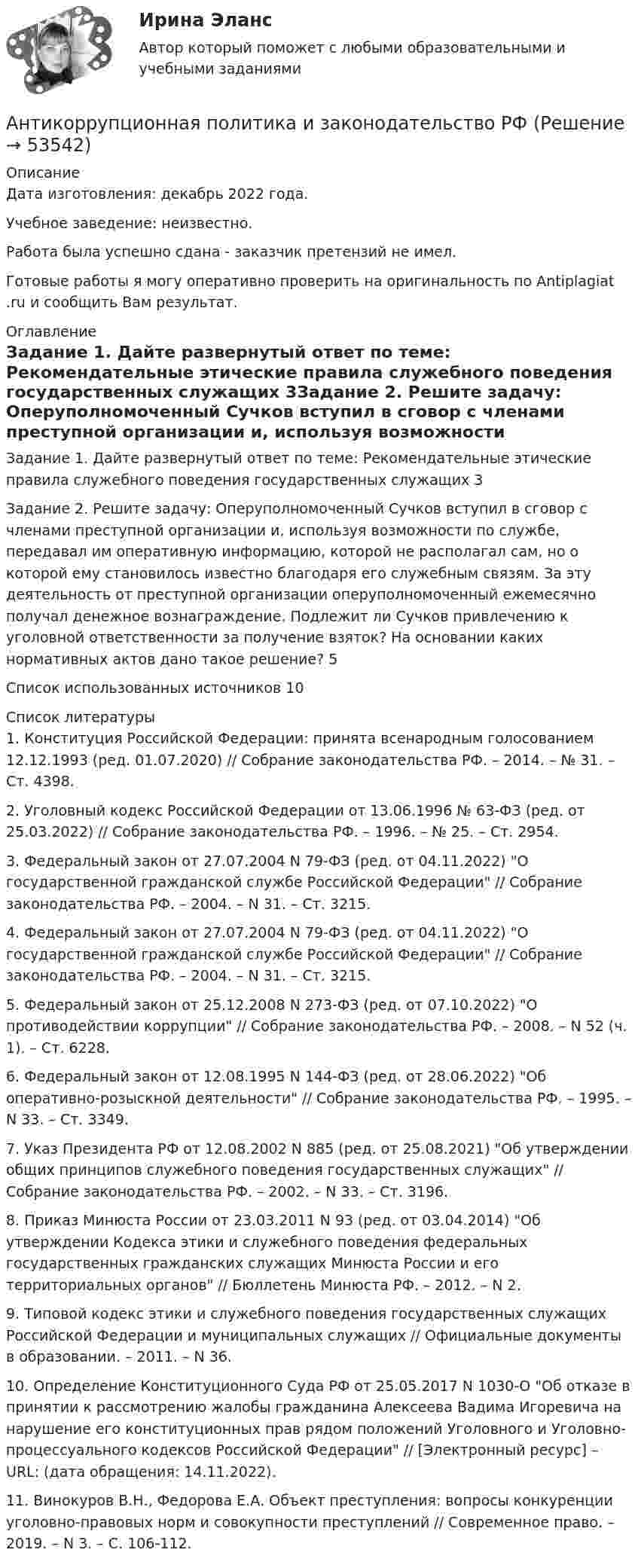      
            Описание
            Дата изготовления:  декабрь 2022 года.Учебное заведение: неизвестно.Работа была успешно сдана - заказчик претензий не имел.Готовые работы я могу оперативно проверить на оригинальность по Antiplagiat .ru и сообщить Вам результат. 
            Оглавление
            Задание 1. Дайте развернутый ответ по теме: Рекомендательные этические правила служебного поведения государственных служащих  3Задание 2. Решите задачу: Оперуполномоченный Сучков вступил в сговор с членами преступной организации и, используя возможности по службе, передавал им оперативную информацию, которой не располагал сам, но о которой ему становилось известно благодаря его служебным связям. За эту деятельность от преступной организации оперуполномоченный ежемесячно получал денежное вознаграждение. Подлежит ли Сучков привлечению к уголовной ответственности за получение взяток? На основании каких нормативных актов дано такое решение? 5Список использованных источников 10 
            Список литературы
            1. Конституция Российской Федерации: принята всенародным голосованием 12.12.1993 (ред. 01.07.2020) // Собрание законодательства РФ. – 2014. – № 31. – Ст. 4398.2. Уголовный кодекс Российской Федерации от 13.06.1996 № 63-ФЗ (ред. от 25.03.2022) // Собрание законодательства РФ. – 1996. – № 25. – Ст. 2954.3. Федеральный закон от 27.07.2004 N 79-ФЗ (ред. от 04.11.2022) О государственной гражданской службе Российской Федерации // Собрание законодательства РФ. – 2004. – N 31. – Ст. 3215.4. Федеральный закон от 27.07.2004 N 79-ФЗ (ред. от 04.11.2022) О государственной гражданской службе Российской Федерации // Собрание законодательства РФ. – 2004. – N 31. – Ст. 3215.5. Федеральный закон от 25.12.2008 N 273-ФЗ (ред. от 07.10.2022) О противодействии коррупции // Собрание законодательства РФ. – 2008. – N 52 (ч. 1). – Ст. 6228.6. Федеральный закон от 12.08.1995 N 144-ФЗ (ред. от 28.06.2022) Об оперативно-розыскной деятельности // Собрание законодательства РФ. – 1995. – N 33. – Ст. 3349.7. Указ Президента РФ от 12.08.2002 N 885 (ред. от 25.08.2021) Об утверждении общих принципов служебного поведения государственных служащих // Собрание законодательства РФ. – 2002. – N 33. – Ст. 3196.8. Приказ Минюста России от 23.03.2011 N 93 (ред. от 03.04.2014) Об утверждении Кодекса этики и служебного поведения федеральных государственных гражданских служащих Минюста России и его территориальных органов // Бюллетень Минюста РФ. – 2012. – N 2.9. Типовой кодекс этики и служебного поведения государственных служащих Российской Федерации и муниципальных служащих // Официальные документы в образовании. – 2011. – N 36.10. Определение Конституционного Суда РФ от 25.05.2017 N 1030-О Об отказе в принятии к рассмотрению жалобы гражданина Алексеева Вадима Игоревича на нарушение его конституционных прав рядом положений Уголовного и Уголовно-процессуального кодексов Российской Федерации // [Электронный ресурс] – URL:  (дата обращения: 14.11.2022).11. Винокуров В.Н., Федорова Е.А. Объект преступления: вопросы конкуренции уголовно-правовых норм и совокупности преступлений // Современное право. – 2019. – N 3. – С. 106-112.
            
            
            Антивирусные сканеры функционируют, используя …Антикоррупционная политика и законодательство РФАнтикоррупционная политика и законодательство РФ (кейс-задачи)Антикоррупционные кадровые технологии.мен_БАК. Синергия. Ответы на ИТОГОВЫЙ ТЕСТ.💯 Антикоррупционные кадровые технологии.фмен_БАК (ответы на тест Синергия / МОИ / МТИ / МосАП, ноябрь 2023)Антикоррупционные стандарты вариант 4Антикоррупция вариант 9АНО ДПО Практикум по психологическому консультированию ИПП Модуль 1. Установление контакта прояснение запроса. анализ запросов клиентовАНО ДПО: Стратегия продвижения психологических и коуч-услуг, личный бренд коуча и психологаАНО ДПО: Теоретическая основа гештальт-подхода, диагностикаАНО ДПО: Трансформационный коучинг. Работа с ценностями и глубинными изменениямиАномалии кранио-вертебральной области в практике мануального терапевта [Ответы]Аномалия Эбштейна (по утвержденным клиническим рекомендациям) [Ответы]Антибиотики группы пенициллина. Оказывают продолжительное действие. Применяют для весеннее-осенней или круглогодичной профилактики ревматизма. 