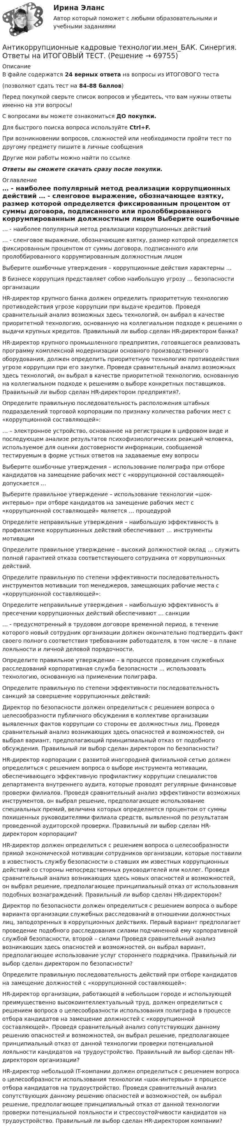     
            Описание
            В файле содержатся 24 верных ответа на вопросы из ИТОГОВОГО теста(позволяют сдать тест на  84-88 баллов)Перед покупкой сверьте список вопросов и убедитесь, что вам нужны ответы именно на эти вопросы!С вопросами вы можете ознакомиться ДО покупки.Для быстрого поиска вопроса используйте Ctrl+F.При возникновении вопросов, сложностей или необходимости пройти тест по другому предмету пишите в личные сообщения Другие мои работы можно найти по ссылке Ответы вы сможете скачать сразу после покупки. 
            Оглавление
              … - наиболее популярный метод реализации коррупционных действий   … - сленговое выражение, обозначающее взятку, размер которой определяется фиксированным процентом от суммы договора, подписанного или пролоббированного коррумпированным должностным лицом   Выберите ошибочные утверждения – коррупционные действия характерны …   В бизнесе коррупция представляет собою наибольшую угрозу … безопасности организации   HR-директор крупного банка должен определить приоритетную технологию противодействия угрозе коррупции при выдаче кредитов. Проведя сравнительный анализ возможных здесь технологий, он выбрал в качестве приоритетной технологию, основанную на коллегиальном подходе к решениям о выдачи крупных кредитов. Правильный ли выбор сделан HR-директором банка?   HR-директор крупного промышленного предприятия, готовящегося реализовать программу комплексной модернизации основного производственного оборудования, должен определить приоритетную технологию противодействия угрозе коррупции при его закупке. Проведя сравнительный анализ возможных здесь технологий, он выбрал в качестве приоритетной технологию, основанную на коллегиальном подходе к решениям о выборе конкретных поставщиков. Правильный ли выбор сделан HR-директором предприятия?.   Определите правильную последовательность расположения штабных подразделений торговой корпорации по признаку количества рабочих мест с «коррупционной составляющей»:   … – электронное устройство, основанное на регистрации в цифровом виде и последующем анализе результатов психофизиологических реакций человека, используемое для оценки достоверности информации, сообщаемой тестируемым в форме устных ответов на задаваемые ему вопросы   Выберите ошибочные утверждения – использование полиграфа при отборе кандидатов на замещение рабочих мест с «коррупционной составляющей» допускается …   Выберите правильное утверждение – использование технологии «шок-интервью» при отборе кандидатов на замещение рабочих мест с «коррупционной составляющей» является … процедурой   Определите неправильные утверждения – наибольшую эффективность в профилактике коррупционных действий обеспечивают … инструменты мотивации   Определите правильное утверждение – высокий должностной оклад … служить полной гарантией отказа соответствующего сотрудника от коррупционных действий.   Определите правильную по степени эффективности последовательность инструментов мотивации топ менеджеров, замещающих рабочие места с «коррупционной составляющей»:   Определите неправильные утверждения – наибольшую эффективность в пресечении коррупционных действий обеспечивают … санкции   … - предусмотренный в трудовом договоре временной период, в течение которого новый сотрудник организации должен окончательно подтвердить факт своего полного соответствия требованиям работодателя, в том числе – в плане лояльности и личной деловой порядочности.   Определите правильное утверждение – в процессе проведения служебных расследований корпоративная служба безопасности … использовать технологию, основанную на применении полиграфа.   Определите правильную по степени эффективности последовательность санкций за совершение коррупционных действий:   Директор по безопасности должен определиться с решением вопроса о целесообразности публичного обсуждения в коллективе организации выявленных фактов коррупции со стороны ее должностных лиц. Проведя сравнительный анализ возникающих здесь опасностей и возможностей, он выбрал вариант, предполагающий принципиальный отказ от подобного обсуждения. Правильный ли выбор сделан директором по безопасности?   HR-директор корпорации с развитой иногородней филиальной сетью должен определиться с решением вопроса о выборе инструмента мотивации, обеспечивающего эффективную профилактику коррупции специалистов департамента внутреннего аудита, которые проводят регулярные финансовые проверки филиалов. Проведя сравнительный анализ эффективности возможных инструментов, он выбрал решение, предполагающее использование специальных премий, величина которых определяется процентом от суммы похищенных руководителями филиала средств, выявленной по результатам проведенной аудиторской проверки. Правильный ли выбор сделан HR-директором корпорации?   HR-директор должен определиться с решением вопроса о целесообразности прямой экономической мотивации сотрудников организации, которые поставили в известность службу безопасности о ставших им известных коррупционных действий со стороны непосредственных руководителей или коллег. Проведя сравнительный анализ возникающих здесь новых опасностей и возможностей, он выбрал решение, предполагающее принципиальный отказ от использования подобных вознаграждений. Правильный ли выбор сделан HR-директором?   Директор по безопасности должен определиться с решением вопроса о выборе варианта организации служебных расследований в отношении должностных лиц, заподозренных в коррупционных действиях. Первый вариант предполагает проведение подобного расследования силами подчиненной ему корпоративной службой безопасности, второй – силами Проведя сравнительный анализ возникающих здесь опасностей и возможностей, он выбрал вариант, предполагающее использование услуг стороннего подрядчика. Правильный ли выбор сделан директором по безопасности?   Определите правильную последовательность действий при отборе кандидатов на замещение должностей с «коррупционной составляющей»:   HR-директор организации, работающей в небольшом городе и использующей преимущественно высокоинтеллектуальный труд, должен определиться с решением вопроса о целесообразности использования полиграфа в процессе отбора кандидатов на замещение должностей с «коррупционной составляющей». Проведя сравнительный анализ сопутствующих данному решению опасностей и возможностей, он выбрал решение, предполагающее принципиальный отказ от данной технологии проверки потенциальной лояльности кандидатов на трудоустройство. Правильный ли выбор сделан HR-директором организации?   HR-директор небольшой IT-компании должен определиться с решением вопроса о целесообразности использования технологии «шок-интервью» в процессе отбора кандидатов на трудоустройство. Проведя сравнительный анализ сопутствующих данному решению опасностей и возможностей, он выбрал решение, предполагающее принципиальный отказ от данной технологии проверки потенциальной лояльности и стрессоустойчивости кандидатов на трудоустройство. Правильный ли выбор сделан HR-директором компании?    
            
            
            Антикоррупционная политика и законодательство РФ (кейс-задачи)Антикоррупционные кадровые технологии.мен_БАК. Синергия. Ответы на ИТОГОВЫЙ ТЕСТ.💯 Антикоррупционные кадровые технологии.фмен_БАК (ответы на тест Синергия / МОИ / МТИ / МосАП, ноябрь 2023)Антикоррупционные стандарты вариант 4Антикоррупция вариант 9Антикризисная политика в развитых странахАнтикризисное управлениеАНО ДПО: Теоретическая основа гештальт-подхода, диагностикаАНО ДПО: Трансформационный коучинг. Работа с ценностями и глубинными изменениямиАномалии кранио-вертебральной области в практике мануального терапевта [Ответы]Аномалия Эбштейна (по утвержденным клиническим рекомендациям) [Ответы]Антибиотики группы пенициллина. Оказывают продолжительное действие. Применяют для весеннее-осенней или круглогодичной профилактики ревматизма. Антивирусная программа - это:Антивирусные сканеры функционируют, используя …