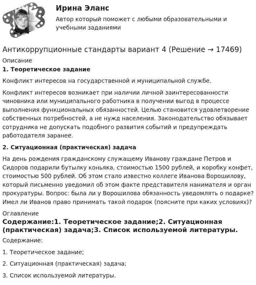      
          Описание
          1. Теоретическое задание Конфликт интересов на государственной и муниципальной службе.Конфликт интересов возникает при наличии личной заинтересованности чиновника или муниципального работника в получении выгод в процессе выполнения функциональных обязанностей. Целью становится удовлетворение собственных потребностей, а не нужд населения. Законодательство обязывает сотрудника не допускать подобного развития событий и предупреждать работодателя заранее.  2. Ситуационная (практическая) задачаНа день рождения гражданскому служащему Иванову граждане Петров и Сидоров подарили бутылку коньяка, стоимостью 1500 рублей, и коробку конфет, стоимостью 500 рублей. Об этом стало известно коллеге Иванова Ворошилову, который письменно уведомил об этом факте представителя нанимателя и орган прокуратуры. Вопрос: была ли у Ворошилова обязанность уведомлять о подарке? Имел ли Иванов право принимать такой подарок (поясните при каких условиях)? 
          Оглавление
          Содержание:1. Теоретическое задание;2. Ситуационная (практическая) задача;3. Список используемой литературы. 
            
            
            💯 Антикоррупционные кадровые технологии.фмен_БАК (ответы на тест Синергия / МОИ / МТИ / МосАП, ноябрь 2023)Антикоррупционные стандарты вариант 4Антикоррупция вариант 9Антикризисная политика в развитых странахАнтикризисное управлениеАнтикризисное управление✅ Антикризисное управление 6 вопросов 2022Аномалии кранио-вертебральной области в практике мануального терапевта [Ответы]Аномалия Эбштейна (по утвержденным клиническим рекомендациям) [Ответы]Антибиотики группы пенициллина. Оказывают продолжительное действие. Применяют для весеннее-осенней или круглогодичной профилактики ревматизма. Антивирусная программа - это:Антивирусные сканеры функционируют, используя …Антикоррупционная политика и законодательство РФАнтикоррупционная политика и законодательство РФ (кейс-задачи)