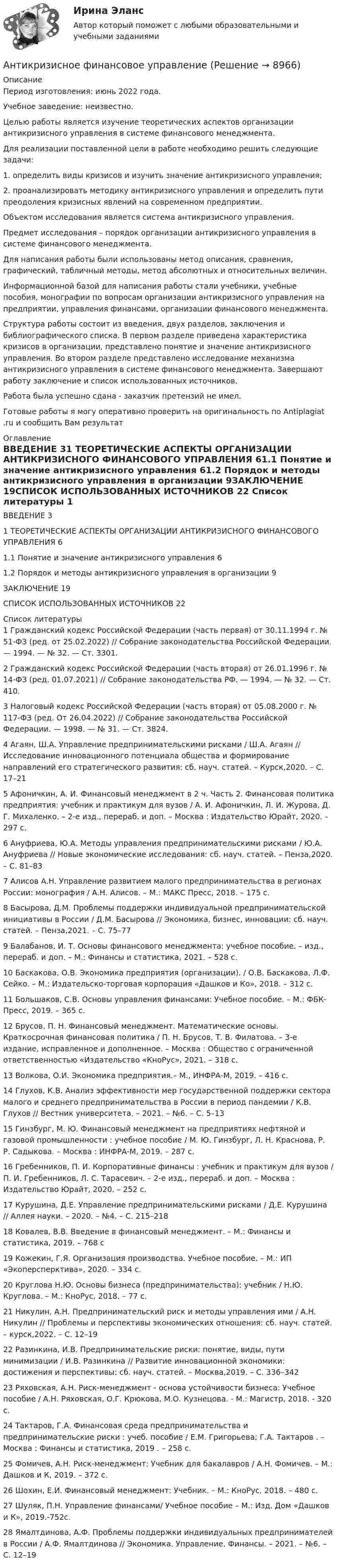      
          Описание
          Период изготовления: июнь 2022 года.Учебное заведение: неизвестно.	Целью работы является изучение теоретических аспектов организации антикризисного управления в системе финансового менеджмента.	Для реализации поставленной цели в работе необходимо решить следующие задачи:	1.                определить виды кризисов и изучить значение антикризисного управления;	2.                проанализировать методику антикризисного управления и определить пути преодоления кризисных явлений на современном предприятии.	Объектом исследования является система антикризисного управления.	Предмет исследования – порядок организации антикризисного управления в системе финансового менеджмента. 	Для написания работы были использованы метод описания, сравнения, графический, табличный методы, метод абсолютных и относительных величин.	Информационной базой для написания работы стали учебники, учебные пособия, монографии по вопросам организации антикризисного управления на предприятии, управления финансами, организации финансового менеджмента.	Структура работы состоит из введения, двух разделов, заключения и библиографического списка. В первом разделе приведена характеристика кризисов в организации, представлено понятие и значение антикризисного управления. Во втором разделе представлено исследование механизма антикризисного управления в системе финансового менеджмента. Завершают работу заключение и список использованных источников.Работа была успешно сдана - заказчик претензий не имел.  Готовые работы я могу оперативно проверить на оригинальность по Antiplagiat .ru и сообщить Вам результат 
          Оглавление
          ВВЕДЕНИЕ 31 ТЕОРЕТИЧЕСКИЕ АСПЕКТЫ ОРГАНИЗАЦИИ АНТИКРИЗИСНОГО ФИНАНСОВОГО УПРАВЛЕНИЯ 61.1 Понятие и значение антикризисного                              управления 61.2 Порядок и методы антикризисного управления в организации 9ЗАКЛЮЧЕНИЕ 19СПИСОК ИСПОЛЬЗОВАННЫХ ИСТОЧНИКОВ 22 
          Список литературы
          1 Гражданский кодекс Российской Федерации (часть первая) от 30.11.1994 г. № 51-ФЗ (ред. от 25.02.2022) // Собрание законодательства Российской Федерации. — 1994. — № 32. — Ст. 3301.2 Гражданский кодекс Российской Федерации (часть вторая) от 26.01.1996 г. № 14-ФЗ (ред. 01.07.2021) // Собрание законодательства РФ. — 1994. — № 32. — Ст. 410.3 Налоговый кодекс Российской Федерации (часть вторая) от 05.08.2000 г. № 117-ФЗ (ред. От 26.04.2022) // Собрание законодательства Российской Федерации. — 1998. — № 31. — Ст. 3824.4 Агаян, Ш.А. Управление предпринимательскими рисками / Ш.А. Агаян // Исследование инновационного потенциала общества и формирование направлений его стратегического развития: сб. науч. статей. – Курск,2020. – С. 17–215 Афоничкин, А. И. Финансовый менеджмент в 2 ч. Часть 2. Финансовая политика предприятия: учебник и практикум для вузов / А. И. Афоничкин, Л. И. Журова, Д. Г. Михаленко. – 2-е изд., перераб. и доп. – Москва : Издательство Юрайт, 2020. – 297 с.6 Ануфриева, Ю.А. Методы управления предпринимательскими рисками / Ю.А. Ануфриева // Новые экономические исследования: сб. науч. статей. – Пенза,2020. – С. 81–837 Алисов А.Н. Управление развитием малого предпринимательства в регионах России: монография / А.Н. Алисов. – М.: МАКС Пресс, 2018. – 175 с.8 Басырова, Д.М. Проблемы поддержки индивидуальной предпринимательской инициативы в России / Д.М. Басырова // Экономика, бизнес, инновации: сб. науч. статей. – Пенза,2021. – С. 75–77 9 Балабанов, И. Т. Основы финансового менеджмента: учебное пособие. – изд., перераб. и доп. – М.: Финансы и статистика, 2021. – 528 с.10 Баскакова, О.В. Экономика предприятия (организации). / О.В. Баскакова, Л.Ф. Сейко. – М.: Издательско-торговая корпорация «Дашков и Ко», 2018. – 312 с.11 Большаков, С.В. Основы управления финансами: Учебное пособие. – М.: ФБК-Пресс, 2019. – 365 с. 12 Брусов, П. Н. Финансовый менеджмент. Математические основы. Краткосрочная финансовая политика / П. Н. Брусов, Т. В. Филатова. – 3-е издание, исправленное и дополненное. – Москва : Общество с ограниченной ответственностью «Издательство «КноРус», 2021. – 318 с.13 Волкова, О.И. Экономика предприятия.– М., ИНФРА-М, 2019. – 416 с.14 Глухов, К.В. Анализ эффективности мер государственной поддержки сектора малого и среднего предпринимательства в России в период пандемии / К.В. Глухов // Вестник университета. – 2021. – №6. – С. 5–1315 Гинзбург, М. Ю. Финансовый менеджмент на предприятиях нефтяной и газовой промышленности : учебное пособие / М. Ю. Гинзбург, Л. Н. Краснова, Р. Р. Садыкова. – Москва : ИНФРА-М, 2019. – 287 с. 16 Гребенников, П. И. Корпоративные финансы : учебник и практикум для вузов / П. И. Гребенников, Л. С. Тарасевич. – 2-е изд., перераб. и доп. – Москва : Издательство Юрайт, 2020. – 252 с.17 Курушина, Д.Е. Управление предпринимательскими рисками / Д.Е. Курушина // Аллея науки. – 2020. – №4. – С. 215–21818 Ковалев, В.В. Введение в финансовый менеджмент. – М.: Финансы и статистика, 2019. – 768 с19 Кожекин, Г.Я. Организация производства. Учебное пособие. – М.: ИП «Экоперсперктива», 2020. – 334 с.20 Круглова Н.Ю. Основы бизнеса (предпринимательства): учебник / Н.Ю. Круглова. – М.: КноРус, 2018. – 77 c.21 Никулин, А.Н. Предпринимательский риск и методы управления ими / А.Н. Никулин // Проблемы и перспективы экономических отношения: сб. науч. статей. – курск,2022. – С. 12–1922 Разинкина, И.В. Предпринимательские риски: понятие, виды, пути минимизации / И.В. Разинкина // Развитие инновационной экономики: достижения и перспективы: сб. науч. статей. – Москва,2019. – С. 336–34223 Ряховская, А.Н. Риск-менеджмент - основа устойчивости бизнеса: Учебное пособие / А.Н. Ряховская, О.Г. Крюкова, М.О. Кузнецова. - М.: Магистр, 2018. - 320 c.24 Тактаров, Г.А. Финансовая среда предпринимательства и предпринимательские риски : учеб. пособие / Е.М. Григорьева; Г.А. Тактаров . – Москва : Финансы и статистика, 2019 .  – 258 с.25 Фомичев, А.Н. Риск-менеджмент: Учебник для бакалавров / А.Н. Фомичев. – М.: Дашков и К, 2019. – 372 с.26 Шохин, Е.И. Финансовый менеджмент: Учебник. – М.: КноРус, 2018. – 480 с. 27 Шуляк, П.Н. Управление финансами/ Учебное пособие – М.: Изд. Дом «Дашков и К», 2019.-752с.28 Ямалтдинова, А.Ф. Проблемы поддержки индивидуальных предпринимателей в России / А.Ф. Ямалтдинова // Экономика. Управление. Финансы. – 2021. – №6. – С. 12–19
            
            
            Антикризисное управление (тест с ответами Синергия/МОИ/ МТИ)Антикризисное финансовое управлениеАнтикризисный финансовый менеджментАнтимикробная терапия у больных опухолями системы крови [Ответы]Антимонопольная политикаАнтимонопольная политика государства. ПКЗ. СИУ РАНХИГСАнтимонопольное регулирование в рыночной экономике (опыт США, России и других стран), (по работам Шаститко А., Розановой Р., Авдашевой С.)Антикризисное управление предприятиями гостиничного бизнеса (тест с ответами Синергия/МОИ/ МТИ /МОСАП)💯Антикризисное управление (семестр 2) (ТулГУ, итоговый тест экзамен)Антикризисное управление// Синергия//Московская академия предпринимательстваАНТИКРИЗИСНОЕ УПРАВЛЕНИЕ СИНЕРГИЯ Ответы 2022 Антикризисное управление. Синергия. Ответы на ИТОГОВЫЙ ТЕСТ. На отлично!Антикризисное управление. ТестАнтикризисное управление (тест с ответами ММА/ИДО)
