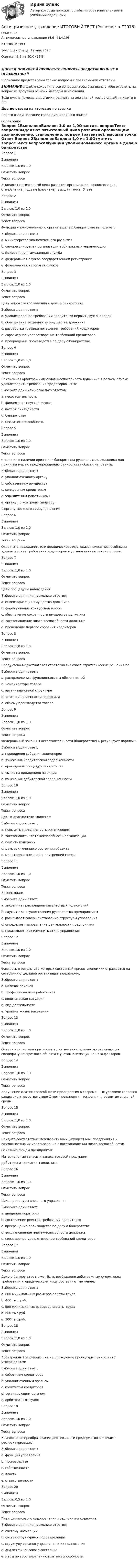      
            Описание
            Антикризисное управление (4.6 - М.4.19)	Итоговый тест	Тест сдан 	Среда, 17 мая 2023, Оценка	48,8 из 50,0 (98%)‼️ПЕРЕД ПОКУПКОЙ ПРОВЕРЬТЕ ВОПРОСЫ ПРЕДСТАВЛЕННЫЕ В ОГЛАВЛЕНИИ‼️В описание представлены только вопросы с правильными ответами.ВНИМАНИЕ в файле сохранила все вопросы,чтобы был шанс у тебя ответить на вопрос,не допуская ошибки методом исключения.Если нужна помощь с другими предметами или сдачей тестов онлайн, пишите в ЛС Другие ответы на итоговые по ссылке Просто введи название своей дисциплины в поиске 
            Оглавление
            Вопрос 1ВыполненБаллов: 1,0 из 1,0Отметить вопросТекст вопросаВыделяют пятиэтапный цикл развития организации: возникновение, становление, подъем (развитие), высшая точка, Ответ.Вопрос 2ВыполненБаллов: 1,0 из 1,0Отметить вопросТекст вопросаФункции уполномоченного органа в деле о банкротстве выполняет:Выберите один ответ:a. министерство экономического развитияb. саморегулируемая организация арбитражных управляющихc. федеральная таможенная службаd. федеральная служба государственной регистрацииe. федеральная налоговая службаВопрос 3ВыполненБаллов: 1,0 из 1,0Отметить вопросТекст вопросаЦель мирового соглашения в деле о банкротстве:Выберите один ответ:a. удовлетворение требований кредиторов первых двух очередейb. обеспечение сохранности имущества должникаc. разработка графика погашения требований кредиторовd. соразмерное удовлетворение требований кредиторовe. прекращение производства по делу о банкротствеВопрос 4ВыполненБаллов: 1,0 из 1,0Отметить вопросТекст вопросаПризнанная арбитражным судом неспособность должника в полном объеме удовлетворить требования кредиторов – это:Выберите один или несколько ответов:a. несостоятельностьb. финансовая неустойчивостьc. потеря ликвидностиd. банкротствоe. неплатежеспособностьВопрос 5ВыполненБаллов: 1,0 из 1,0Отметить вопросТекст вопросаСведения о наличии признаков банкротства руководитель должника для принятия мер по предупреждению банкротства обязан направить:Выберите один ответ:a. уполномоченному органуb. собственнику имуществаc. конкурсным кредиторамd. учредителям (участникам)e. органу по контролю (надзору)f. органу местного самоуправленияВопрос 6ВыполненБаллов: 1,0 из 1,0Отметить вопросТекст вопросаОтвет -это гражданин, или юридическое лицо, оказавшиеся неспособными удовлетворить требования кредиторов в установленные законом сроки.Вопрос 7ВыполненБаллов: 1,0 из 1,0Отметить вопросТекст вопросаЦели процедуры наблюдения:Выберите один или несколько ответов:a. инвентаризация имущества должникаb. формирование конкурсной массыc. обеспечение сохранности имущества должникаd. восстановление платежеспособности должникаe. проведение первого собрания кредиторовВопрос 8ВыполненБаллов: 1,0 из 1,0Отметить вопросТекст вопросаПродуктово-маркетинговая стратегия включает стратегические решения по:Выберите один ответ:a. распределению функциональных обязанностейb. номенклатуре товараc. организационной структуреd. штатной численности персоналаe. объему производства товараВопрос 9ВыполненБаллов: 1,0 из 1,0Отметить вопросТекст вопросаФедеральный закон «О несостоятельности (банкротстве) » регулирует порядок:Выберите один ответ:a. проведения собрания акционеровb. взыскания кредиторской задолженностиc. проведения процедур банкротстваd. выплаты дивидендов на акцииe. взыскания дебиторской задолженностиВопрос 10ВыполненБаллов: 1,0 из 1,0Отметить вопросТекст вопросаЦелью диагностики является:Выберите один ответ:a. повысить управляемость организацииb. восстановить платежеспособность организацииc. снизить издержкиd. дать заключение о состоянии объектаe. мониторинг внешней и внутренней средыВопрос 11ВыполненБаллов: 1,0 из 1,0Отметить вопросТекст вопросаБизнес-план:Выберите один ответ:a. закрепляет распределение властных полномочийb. служит для осуществления руководства предприятиемc. раскрывает совершенствование структуры управленияd. определяет направление деятельности предприятияe. показывает, как изменить стиль управленияВопрос 12ВыполненБаллов: 1,0 из 1,0Отметить вопросТекст вопросаФакторы, в результате которых системный кризис экономики отражается на состоянии отдельной организации по-разному:Выберите один ответ:a. наличие законовb. профессионализм работниковc. политическая ситуацияd. вид деятельностиe. уровень жизни населенияВопрос 13ВыполненБаллов: 1,0 из 1,0Отметить вопросТекст вопросаОтвет - это система критериев в диагностике, адекватно отражающих специфику конкретного объекта с учетом влияющих на него факторов.Вопрос 14ВыполненБаллов: 1,0 из 1,0Отметить вопросТекст вопросаНарушение платежеспособности предприятия в современных условиях является следствием несоответствия Ответ предприятия тенденциям развития внешней среды.Вопрос 15ВыполненБаллов: 1,0 из 1,0Отметить вопросТекст вопросаНайдите соответствие между активами (имуществом) предприятия и возможностью их использования в восстановлении платежеспособности:Основные фонды предприятияМатериальные запасы и запасы готовой продукцииДебиторы и кредиторы должникаВопрос 16ВыполненБаллов: 1,0 из 1,0Отметить вопросТекст вопросаЦель процедуры внешнего управления:Выберите один ответ:a. введение мораторияb. составление реестра требований кредиторовc. прекращение производства по делу о банкротствеd. восстановление платежеспособности должникаe. соразмерное удовлетворение требований кредиторовВопрос 17ВыполненБаллов: 1,0 из 1,0Отметить вопросТекст вопросаДело о банкротстве может быть возбуждено арбитражным судом, если требования к юридическому лицу составляют не менее:Выберите один ответ:a. 600 минимальных размеров оплаты трудаb. 400 тыс. руб.c. 500 минимальных размеров оплаты трудаd. 600 тыс.руб.e. 300 тыс.руб.Вопрос 18ВыполненБаллов: 1,0 из 1,0Отметить вопросТекст вопросаАрбитражный управляющий на проведение процедуры банкротства утверждается:Выберите один ответ:a. собранием кредиторовb. уполномоченным органомc. комитетом кредиторовd. регулирующим органомe. арбитражным судомВопрос 19ВыполненБаллов: 1,0 из 1,0Отметить вопросТекст вопросаКомплексное преобразование деятельности предприятия включает реструктуризацию:Выберите один ответ:a. функций управленияb. производстваc. собственностиd. властиe. ответственностиВопрос 20ВыполненБаллов: 0,5 из 1,0Отметить вопросТекст вопросаПлан финансового оздоровления предприятия содержит:Выберите один или несколько ответов:a. систему мотивацииb. состав структурных подразделенийc. структуру органов управления и их полномочияd. анализ финансового состоянияe. меры по восстановлению платежеспособности  
            
            
            Антикризисное управление ИТОГОВЫЙ ТЕСТ Антикризисное управление ИТОГОВЫЙ ТЕСТ Антикризисное управление - контрольная работа + тестАнтикризисное управление ММУ 2023г.Антикризисное управление муниципальной организации - контрольнаяАнтикризисное управление  Мэбик💯 Антикризисное управление (ответы на тест Синергия / МОИ / МТИ / МосАП, октябрь 2023)Антикризисное управлениеАнтикризисное управление✅ Антикризисное управление 6 вопросов 2022Антикризисное управление 6 семестр СИНЕРГИЯ ТЕСТ Антикризисное управление (Вариант 2, АлтГТУ)антикризисное управление, вариант 8⭐ Антикризисное управление (все ответы на тест Синергия / МТИ / МосАП, август 2022)