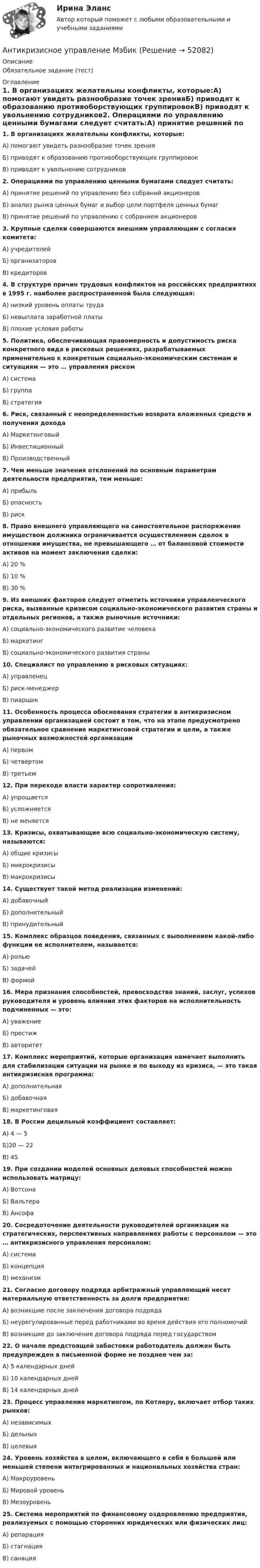      
            Описание
            Обязательное задание (тест) 
            Оглавление
            1. В организациях желательны конфликты, которые:A) помогают увидеть разнообразие точек зренияБ) приводят к образованию противоборствующих группировокB) приводят к увольнению сотрудников2. Операциями по управлению ценными бумагами следует считать:A) принятие решений по управлению без собраний акционеровБ) анализ рынка ценных бумаг и выбор цели портфеля ценных бумагB) принятие решений по управлению с собранием акционеров3. Крупные сделки совершаются внешним управляющим с согласия комитета:А) учредителейБ) организаторовВ) кредиторов4. В структуре причин трудовых конфликтов на российских предприятиях в 1995 г. наиболее распространенной была следующая:A) низкий уровень оплаты трудаБ) невыплата заработной платыB) плохие условия работы5. Политика, обеспечивающая правомерность и допустимость риска конкретного вида в рисковых решениях, разрабатываемых применительно к конкретным социально-экономическим системам и ситуациям — это … управления рискомА) системаБ) группаВ) стратегия6. Риск, связанный с неопределенностью возврата вложенных средств и получения доходаА) МаркетинговыйБ) ИнвестиционныйВ) Производственный7. Чем меньше значения отклонений по основным параметрам деятельности предприятия, тем меньше:А) прибыльБ) опасностьВ) риск8. Право внешнего управляющего на самостоятельное распоряжение имуществом должника ограничивается осуществлением сделок в отношении имущества, не превышающего … от балансовой стоимости активов на момент заключения сделки:А) 20 %Б) 10 %В) 30 %9. Из внешних факторов следует отметить источники управленческого риска, вызванные кризисом социально-экономического развития страны и отдельных регионов, а также рыночные источники:А) социально-экономического развитие человекаБ) маркетингВ) социально-экономического развития страны10. Специалист по управлению в рисковых ситуациях:А) управленецБ) риск-менеджерВ) пиарщик11. Особенность процесса обоснования стратегии в антикризисном управлении организацией состоит в том, что на этапе предусмотрено обязательное сравнение маркетинговой стратегии и цели, а также рыночных возможностей организацииА) первомБ) четвертомВ) третьем12. При переходе власти характер сопротивления:А) упрощаетсяБ) усложняетсяВ) не меняется13. Кризисы, охватывающие всю социально-экономическую систему, называются:А) общие кризисыБ) микрокризисыВ) макрокризисы14. Существует такой метод реализации изменений:А) добавочныйБ) дополнительныйВ) принудительный15. Комплекс образцов поведения, связанных с выполнением какой-либо функции ее исполнителем, называется:А) рольюБ) задачейВ) формой16. Мера признания способностей, превосходства знаний, заслуг, успехов руководителя и уровень влияния этих факторов на исполнительность подчиненных — это:А) уважениеБ) престижВ) авторитет17. Комплекс мероприятий, которые организация намечает выполнить для стабилизации ситуации на рынке и по выходу из кризиса, — это такая антикризисная программа:А) дополнительнаяБ) добавочнаяВ) маркетинговая18. В России децильный коэффициент составляет:A) 4 — 5Б)20 — 22B) 4519. При создании моделей основных деловых способностей можно использовать матрицу:А) ВотсонаБ) ВальтераВ) Ансофа20. Сосредоточение деятельности руководителей организации на стратегических, перспективных направлениях работы с персоналом — это … антикризисного управления персоналом:А) системаБ) концепцияВ) механизм21. Согласно договору подряда арбитражный управляющий несет материальную ответственность за долги предприятия:A) возникшие после заключения договора подрядаБ) неурегулированные перед работниками во время действия его полномочийB) возникшие до заключения договора подряда перед государством22. О начале предстоящей забастовки работодатель должен быть предупрежден в письменной форме не позднее чем за:A) 5 календарных днейБ) 10 календарных днейB) 14 календарных дней23. Процесс управления маркетингом, по Котлеру, включает отбор таких рынков:А) независимыхБ) дельныхВ) целевых24. Уровень хозяйства в целом, включающего в себя в большей или меньшей степени интегрированных и национальных хозяйства стран:А) МакроуровеньБ) Мировой уровеньВ) Мезоуровень25. Система мероприятий по финансовому оздоровлению предприятия, реализуемых с помощью сторонних юридических или физических лиц:A) репарацияБ) стагнацияB) санация 
            
            
            Антикризисное управление муниципальной организации - контрольнаяАнтикризисное управление  Мэбик💯 Антикризисное управление (ответы на тест Синергия / МОИ / МТИ / МосАП, октябрь 2023)💯 Антикризисное управление (ответы на тест Синергия / МОИ / МТИ / МосАП, январь 2024)⭐ Антикризисное управление (ответы на тест Синергия / МТИ / МосАП, июнь 2022)Антикризисное управление персоналомАнтикризисное управление персоналом ММУ 2023г.Антикризисное управление (Вариант 2, АлтГТУ)антикризисное управление, вариант 8⭐ Антикризисное управление (все ответы на тест Синергия / МТИ / МосАП, август 2022)💯 Антикризисное управление (все ответы на тест Синергия / МТИ / МосАП, март 2023)Антикризисное управление ИТОГОВЫЙ ТЕСТ Антикризисное управление ИТОГОВЫЙ ТЕСТ Антикризисное управление - контрольная работа + тест