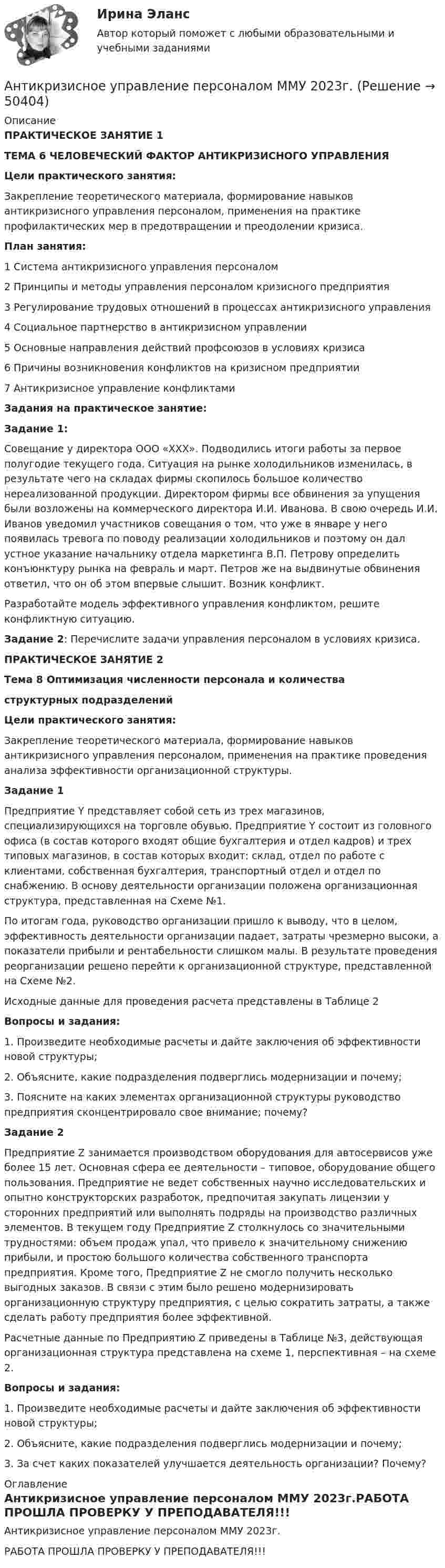     
            Описание
            ПРАКТИЧЕСКОЕ ЗАНЯТИЕ 1 ТЕМА 6 ЧЕЛОВЕЧЕСКИЙ ФАКТОР АНТИКРИЗИСНОГО УПРАВЛЕНИЯ Цели практического занятия:	Закрепление теоретического материала, формирование навыков антикризисного управления персоналом, применения на практике профилактических мер в предотвращении и преодолении кризиса. План занятия:1 Система антикризисного управления персоналом 2 Принципы и методы управления персоналом кризисного предприятия 3 Регулирование трудовых отношений в процессах антикризисного управления 4 Социальное партнерство в антикризисном управлении 5 Основные направления действий профсоюзов в условиях кризиса 6 Причины возникновения конфликтов на кризисном предприятии 7 Антикризисное управление конфликтамиЗадания на практическое занятие: Задание 1: 	Совещание у директора ООО «ХХХ». Подводились итоги работы за первое полугодие текущего года. Ситуация на рынке холодильников изменилась, в результате чего на складах фирмы скопилось большое количество нереализованной продукции. Директором фирмы все обвинения за упущения были возложены на коммерческого директора И.И. Иванова. В свою очередь И.И. Иванов уведомил участников совещания о том, что уже в январе у него появилась тревога по поводу реализации холодильников и поэтому он дал устное указание начальнику отдела маркетинга В.П. Петрову определить конъюнктуру рынка на февраль и март. Петров же на выдвинутые обвинения ответил, что он об этом впервые слышит. Возник конфликт. 	Разработайте модель эффективного управления конфликтом, решите конфликтную ситуацию.Задание 2: Перечислите задачи управления персоналом в условиях кризиса. ПРАКТИЧЕСКОЕ ЗАНЯТИЕ 2 Тема 8 Оптимизация численности персонала и количества структурных подразделений Цели практического занятия:	Закрепление теоретического материала, формирование навыков антикризисного управления персоналом, применения на практике проведения анализа эффективности организационной структуры. Задание 1	Предприятие Y представляет собой сеть из трех магазинов, специализирующихся на торговле обувью. Предприятие Y состоит из головного офиса (в состав которого входят общие бухгалтерия и отдел кадров) и трех типовых магазинов, в состав которых входит: склад, отдел по работе с клиентами, собственная бухгалтерия, транспортный отдел и отдел по снабжению. В основу деятельности организации положена организационная структура, представленная на Схеме №1.	По итогам года, руководство организации пришло к выводу, что в целом, эффективность деятельности организации падает, затраты чрезмерно высоки, а показатели прибыли и рентабельности слишком малы. В результате проведения реорганизации решено перейти к организационной структуре, представленной на Схеме №2.	Исходные данные для проведения расчета представлены в Таблице 2 Вопросы и задания:	1. Произведите необходимые расчеты и дайте заключения об эффективности новой структуры;	2. Объясните, какие подразделения подверглись модернизации и почему;	3. Поясните на каких элементах организационной структуры руководство предприятия сконцентрировало свое внимание; почему? Задание 2 	Предприятие Z занимается производством оборудования для автосервисов уже более 15 лет. Основная сфера ее деятельности – типовое, оборудование общего пользования. Предприятие не ведет собственных научно исследовательских и опытно конструкторских разработок, предпочитая закупать лицензии у сторонних предприятий или выполнять подряды на производство различных элементов. В текущем году Предприятие Z столкнулось со значительными трудностями: объем продаж упал, что привело к значительному снижению прибыли, и простою большого количества собственного транспорта предприятия. Кроме того, Предприятие Z не смогло получить несколько выгодных заказов. В связи с этим было решено модернизировать организационную структуру предприятия, с целью сократить затраты, а также сделать работу предприятия более эффективной.	 Расчетные данные по Предприятию Z приведены в Таблице №3, действующая организационная структура представлена на схеме 1, перспективная – на схеме 2. Вопросы и задания: 	1. Произведите необходимые расчеты и дайте заключения об эффективности новой структуры; 	2. Объясните, какие подразделения подверглись модернизации и почему; 	3. За счет каких показателей улучшается деятельность организации? Почему? 
            Оглавление
            Антикризисное управление персоналом ММУ 2023г.РАБОТА ПРОШЛА ПРОВЕРКУ У ПРЕПОДАВАТЕЛЯ!!! 
            
            
            Антикризисное управление персоналомАнтикризисное управление персоналом ММУ 2023г.Антикризисное управление персоналом_ММУ_практическая работаАнтикризисное управление персоналом. Синергия. Ответы на ИТОГОВЫЙ ТЕСТ. На отлично!Антикризисное управление персоналом. Тест Синергия 2023.Антикризисное управление персоналом тест Синергия 2023г. (все ответы 92/100 баллов) Итоговый тест💯 Антикризисное управление персоналом.фмен_БАК (ответы на тест Синергия / МОИ / МТИ / МосАП, ноябрь 2023)Антикризисное управление ИТОГОВЫЙ ТЕСТ Антикризисное управление - контрольная работа + тестАнтикризисное управление ММУ 2023г.Антикризисное управление муниципальной организации - контрольнаяАнтикризисное управление  Мэбик💯 Антикризисное управление (ответы на тест Синергия / МОИ / МТИ / МосАП, октябрь 2023)💯 Антикризисное управление (ответы на тест Синергия / МОИ / МТИ / МосАП, январь 2024)