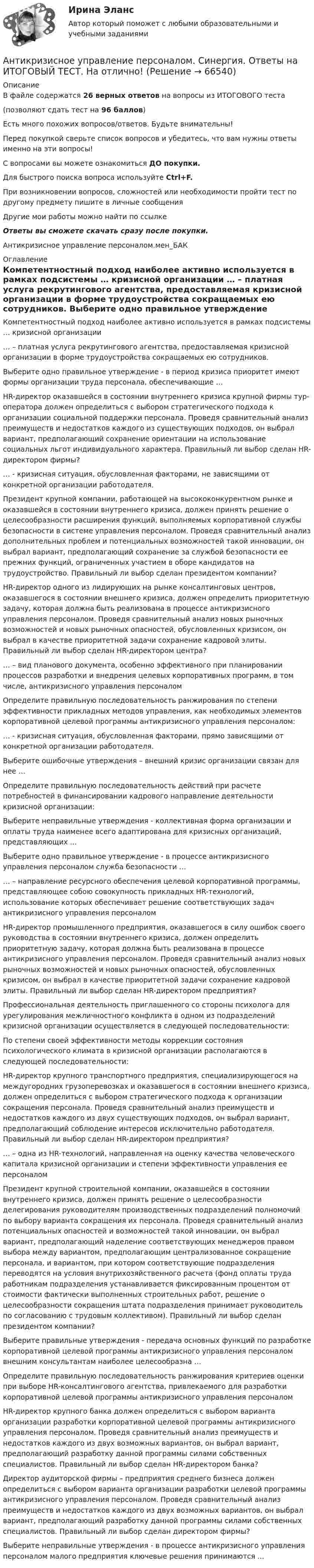     
            Описание
            В файле содержатся 26 верных ответов на вопросы из ИТОГОВОГО теста(позволяют сдать тест на 96 баллов)Есть много похожих вопросов/ответов. Будьте внимательны!Перед покупкой сверьте список вопросов и убедитесь, что вам нужны ответы именно на эти вопросы!С вопросами вы можете ознакомиться ДО покупки.Для быстрого поиска вопроса используйте Ctrl+F.При возникновении вопросов, сложностей или необходимости пройти тест по другому предмету пишите в личные сообщения Другие мои работы можно найти по ссылке Ответы вы сможете скачать сразу после покупки.Антикризисное управление персоналом.мен_БАК 
            Оглавление
              Компетентностный подход наиболее активно используется в рамках подсистемы … кризисной организации   … – платная услуга рекрутингового агентства, предоставляемая кризисной организации в форме трудоустройства сокращаемых ею сотрудников.   Выберите одно правильное утверждение - в период кризиса приоритет имеют формы организации труда персонала, обеспечивающие …   HR-директор оказавшейся в состоянии внутреннего кризиса крупной фирмы тур-оператора должен определиться с выбором стратегического подхода к организации социальной поддержки персонала. Проведя сравнительный анализ преимуществ и недостатков каждого из существующих подходов, он выбрал вариант, предполагающий сохранение ориентации на использование социальных льгот индивидуального характера. Правильный ли выбор сделан HR-директором фирмы?   … - кризисная ситуация, обусловленная факторами, не зависящими от конкретной организации работодателя.   Президент крупной компании, работающей на высококонкурентном рынке и оказавшейся в состоянии внутреннего кризиса, должен принять решение о целесообразности расширения функций, выполняемых корпоративной службы безопасности в системе управления персоналом. Проведя сравнительный анализ дополнительных проблем и потенциальных возможностей такой инновации, он выбрал вариант, предполагающий сохранение за службой безопасности ее прежних функций, ограниченных участием в оборе кандидатов на трудоустройство. Правильный ли выбор сделан президентом компании?   HR-директор одного из лидирующих на рынке консалтинговых центров, оказавшегося в состоянии внешнего кризиса, должен определить приоритетную задачу, которая должна быть реализована в процессе антикризисного управления персоналом. Проведя сравнительный анализ новых рыночных возможностей и новых рыночных опасностей, обусловленных кризисом, он выбрал в качестве приоритетной задачи сохранение кадровой элиты. Правильный ли выбор сделан HR-директором центра?   … – вид планового документа, особенно эффективного при планировании процессов разработки и внедрения целевых корпоративных программ, в том числе, антикризисного управления персоналом   Определите правильную последовательность ранжирования по степени эффективности прикладных методов управления, как необходимых элементов корпоративной целевой программы антикризисного управления персоналом:   … - кризисная ситуация, обусловленная факторами, прямо зависящими от конкретной организации работодателя.   Выберите ошибочные утверждения – внешний кризис организации связан для нее …   Определите правильную последовательность действий при расчете потребностей в финансировании кадрового направление деятельности кризисной организации:   Выберите неправильные утверждения - коллективная форма организации и оплаты труда наименее всего адаптирована для кризисных организаций, представляющих ...   Выберите одно правильное утверждение - в процессе антикризисного управления персоналом служба безопасности …   … – направление ресурсного обеспечения целевой корпоративной программы, представляющее собою совокупность прикладных HR-технологий, использование которых обеспечивает решение соответствующих задач антикризисного управления персоналом   HR-директор промышленного предприятия, оказавшегося в силу ошибок своего руководства в состоянии внутреннего кризиса, должен определить приоритетную задачу, которая должна быть реализована в процессе антикризисного управления персоналом. Проведя сравнительный анализ новых рыночных возможностей и новых рыночных опасностей, обусловленных кризисом, он выбрал в качестве приоритетной задачи сохранение кадровой элиты. Правильный ли выбор сделан HR-директором предприятия?   Профессиональная деятельность приглашенного со стороны психолога для урегулирования межличностного конфликта в одном из подразделений кризисной организации осуществляется в следующей последовательности:   По степени своей эффективности методы коррекции состояния психологического климата в кризисной организации располагаются в следующей последовательности:   HR-директор крупного транспортного предприятия, специализирующегося на междугородних грузоперевозках и оказавшегося в состоянии внешнего кризиса, должен определиться с выбором стратегического подхода к организации сокращения персонала. Проведя сравнительный анализ преимуществ и недостатков каждого из двух существующих подходов, он выбрал вариант, предполагающий соблюдение интересов исключительно работодателя. Правильный ли выбор сделан HR-директором предприятия?   … – одна из HR-технологий, направленная на оценку качества человеческого капитала кризисной организации и степени эффективности управления ее персоналом   Президент крупной строительной компании, оказавшейся в состоянии внутреннего кризиса, должен принять решение о целесообразности делегирования руководителям производственных подразделений полномочий по выбору варианта сокращения их персонала. Проведя сравнительный анализ потенциальных опасностей и возможностей такой инновации, он выбрал вариант, предполагающий наделение соответствующих менеджеров правом выбора между вариантом, предполагающим централизованное сокращение персонала, и вариантом, при котором соответствующие подразделения переводятся на условия внутрихозяйственного расчета (фонд оплаты труда работникам подразделения устанавливается фиксированным процентом от стоимости фактически выполненных строительных работ, решение о целесообразности сокращения штата подразделения принимает руководитель по согласованию с трудовым коллективом). Правильный ли выбор сделан президентом компании?   Выберите правильные утверждения - передача основных функций по разработке корпоративной целевой программы антикризисного управления персоналом внешним консультантам наиболее целесообразна …   Определите правильную последовательность ранжирования критериев оценки при выборе HR-консалтингового агентства, привлекаемого для разработки корпоративной целевой программы антикризисного управления персоналом   HR-директор крупного банка должен определиться с выбором варианта организации разработки корпоративной целевой программы антикризисного управления персоналом. Проведя сравнительный анализ преимуществ и недостатков каждого из двух возможных вариантов, он выбрал вариант, предполагающий разработку данной программы силами собственных специалистов. Правильный ли выбор сделан HR-директором банка?   Директор аудиторской фирмы – предприятия среднего бизнеса должен определиться с выбором варианта организации разработки целевой программы антикризисного управления персоналом. Проведя сравнительный анализ преимуществ и недостатков каждого из двух возможных вариантов, он выбрал вариант, предполагающий разработку данной программы силами собственных специалистов. Правильный ли выбор сделан директором фирмы?   Выберите неправильные утверждения - в процессе антикризисного управления персоналом малого предприятия ключевые решения принимаются ...   
            
            
            Антикризисное управление персоналом_ММУ_практическая работаАнтикризисное управление персоналом. Синергия. Ответы на ИТОГОВЫЙ ТЕСТ. На отлично!Антикризисное управление персоналом. Тест Синергия 2023.Антикризисное управление персоналом тест Синергия 2023г. (все ответы 92/100 баллов) Итоговый тест💯 Антикризисное управление персоналом.фмен_БАК (ответы на тест Синергия / МОИ / МТИ / МосАП, ноябрь 2023)👌Антикризисное управление персоналом.фмен.БАК  Ответы по вопросам на 100 баллов. МФПУ Синергия / Московский открытый институт (МОИ) / Московский технологический институт (МТИ) / МОСАП💯 Антикризисное управление персоналом.фмен_БАК (правильные ответы на тест Синергия / МОИ / МТИ / МосАП)Антикризисное управление ММУ 2023г.Антикризисное управление муниципальной организации - контрольнаяАнтикризисное управление  Мэбик💯 Антикризисное управление (ответы на тест Синергия / МОИ / МТИ / МосАП, октябрь 2023)💯 Антикризисное управление (ответы на тест Синергия / МОИ / МТИ / МосАП, январь 2024)⭐ Антикризисное управление (ответы на тест Синергия / МТИ / МосАП, июнь 2022)Антикризисное управление персоналом
