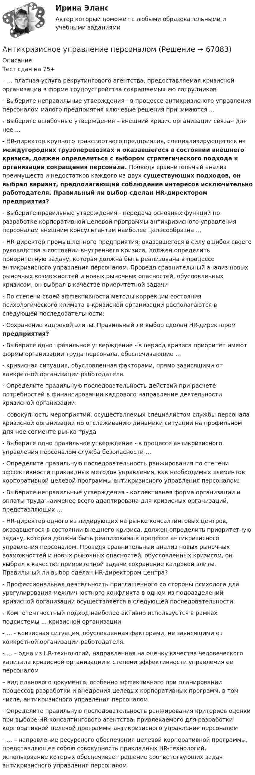      
            Описание
             Тест сдан на 75+– ... платная услуга рекрутингового агентства, предоставляемая кризисной организации в форме трудоустройства сокращаемых ею сотрудников.- Выберите неправильные утверждения - в процессе антикризисного управления персоналом малого предприятия ключевые решения принимаются ...- Выберите ошибочные утверждения – внешний кризис организации связан для нее …- HR-директор крупного транспортного предприятия, специализирующегося на междугородних грузоперевозках и оказавшегося в состоянии внешнего кризиса, должен определиться с выбором стратегического подхода к организации сокращения персонала. Проведя сравнительный анализ преимуществ и недостатков каждого из двух существующих подходов, он выбрал вариант, предполагающий соблюдение интересов исключительно работодателя. Правильный ли выбор сделан HR-директором предприятия?- Выберите правильные утверждения - передача основных функций по разработке корпоративной целевой программы антикризисного управления персоналом внешним консультантам наиболее целесообразна …- HR-директор промышленного предприятия, оказавшегося в силу ошибок своего руководства в состоянии внутреннего кризиса, должен определить приоритетную задачу, которая должна быть реализована в процессе антикризисного управления персоналом. Проведя сравнительный анализ новых рыночных возможностей и новых рыночных опасностей, обусловленных кризисом, он выбрал в качестве приоритетной задачи- По степени своей эффективности методы коррекции состояния психологического климата в кризисной организации располагаются в следующей последовательности:- Сохранение кадровой элиты. Правильный ли выбор сделан HR-директором предприятия?- Выберите одно правильное утверждение - в период кризиса приоритет имеют формы организации труда персонала, обеспечивающие …- кризисная ситуация, обусловленная факторами, прямо зависящими от конкретной организации работодателя.- Определите правильную последовательность действий при расчете потребностей в финансировании кадрового направление деятельности кризисной организации: – совокупность мероприятий, осуществляемых специалистом службы персонала кризисной организации по отслеживанию динамики ситуации на профильном для нее сегменте рынка труда- Выберите одно правильное утверждение - в процессе антикризисного управления персоналом служба безопасности …- Определите правильную последовательность ранжирования по степени эффективности прикладных методов управления, как необходимых элементов корпоративной целевой программы антикризисного управления персоналом:-  Выберите неправильные утверждения - коллективная форма организации и оплаты труда наименее всего адаптирована для кризисных организаций, представляющих ...- HR-директор одного из лидирующих на рынке консалтинговых центров, оказавшегося в состоянии внешнего кризиса, должен определить приоритетную задачу, которая должна быть реализована в процессе антикризисного управления персоналом. Проведя сравнительный анализ новых рыночных возможностей и новых рыночных опасностей, обусловленных кризисом, он выбрал в качестве приоритетной задачи сохранение кадровой элиты. Правильный ли выбор сделан HR-директором центра?- Профессиональная деятельность приглашенного со стороны психолога для урегулирования межличностного конфликта в одном из подразделений кризисной организации осуществляется в следующей последовательности:-   Компетентностный подход наиболее активно используется в рамках подсистемы … кризисной организации-   … - кризисная ситуация, обусловленная факторами, не зависящими от конкретной организации работодателя. -    … – одна из HR-технологий, направленная на оценку качества человеческого капитала кризисной организации и степени эффективности управления ее персоналом – вид планового документа, особенно эффективного при планировании процессов разработки и внедрения целевых корпоративных программ, в том числе, антикризисного управления персоналом-  Определите правильную последовательность ранжирования критериев оценки при выборе HR-консалтингового агентства, привлекаемого для разработки корпоративной целевой программы антикризисного управления персоналом-  … – направление ресурсного обеспечения целевой корпоративной программы, представляющее собою совокупность прикладных HR-технологий, использование которых обеспечивает решение соответствующих задач антикризисного управления персоналом   
            
            
            ⭐ Антикризисное управление (ответы на тест Синергия / МТИ / МосАП, июнь 2022)Антикризисное управление персоналомАнтикризисное управление персоналом ММУ 2023г.Антикризисное управление персоналом_ММУ_практическая работаАнтикризисное управление персоналом. Синергия. Ответы на ИТОГОВЫЙ ТЕСТ. На отлично!Антикризисное управление персоналом. Тест Синергия 2023.Антикризисное управление персоналом тест Синергия 2023г. (все ответы 92/100 баллов) Итоговый тестАнтикризисное управление ИТОГОВЫЙ ТЕСТ Антикризисное управление ИТОГОВЫЙ ТЕСТ Антикризисное управление - контрольная работа + тестАнтикризисное управление ММУ 2023г.Антикризисное управление муниципальной организации - контрольнаяАнтикризисное управление  Мэбик💯 Антикризисное управление (ответы на тест Синергия / МОИ / МТИ / МосАП, октябрь 2023)