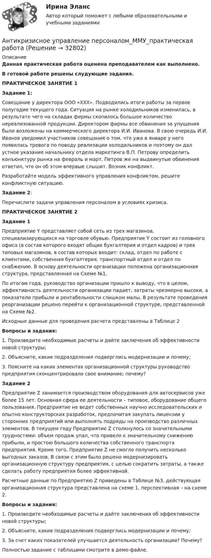     
          Описание
          Данная практическая работа оценена преподавателем как выполнено.В готовой работе решены слудующие задания. ПРАКТИЧЕСКОЕ ЗАНЯТИЕ 1Задание 1:Совещание у директора ООО «ХХХ». Подводились итоги работы за первое полугодие текущего года. Ситуация на рынке холодильников изменилась, в результате чего на складах фирмы скопилось большое количество нереализованной продукции. Директором фирмы все обвинения за упущения были возложены на коммерческого директора И.И. Иванова. В свою очередь И.И. Иванов уведомил участников совещания о том, что уже в январе у него появилась тревога по поводу реализации холодильников и поэтому он дал устное указание начальнику отдела маркетинга В.П. Петрову определить конъюнктуру рынка на февраль и март. Петров же на выдвинутые обвинения ответил, что он об этом впервые слышит. Возник конфликт. Разработайте модель эффективного управления конфликтом, решите конфликтную ситуацию.Задание 2: Перечислите задачи управления персоналом в условиях кризиса.ПРАКТИЧЕСКОЕ ЗАНЯТИЕ 2Задание 1Предприятие Y представляет собой сеть из трех магазинов, специализирующихся на торговле обувью. Предприятие Y состоит из головного офиса (в состав которого входят общие бухгалтерия и отдел кадров) и трех типовых магазинов, в состав которых входит: склад, отдел по работе с клиентами, собственная бухгалтерия, транспортный отдел и отдел по снабжению. В основу деятельности организации положена организационная структура, представленная на Схеме №1.По итогам года, руководство организации пришло к выводу, что в целом, эффективность деятельности организации падает, затраты чрезмерно высоки, а показатели прибыли и рентабельности слишком малы. В результате проведения реорганизации решено перейти к организационной структуре, представленной на Схеме №2.Исходные данные для проведения расчета представлены в Таблице 2Вопросы и задания:1. Произведите необходимые расчеты и дайте заключения об эффективности новой структуры;2. Объясните, какие подразделения подверглись модернизации и почему;3. Поясните на каких элементах организационной структуры руководство предприятия сконцентрировало свое внимание; почему? Задание 2 Предприятие Z занимается производством оборудования для автосервисов уже более 15 лет. Основная сфера ее деятельности – типовое, оборудование общего пользования. Предприятие не ведет собственных научно исследовательских и опытно конструкторских разработок, предпочитая закупать лицензии у сторонних предприятий или выполнять подряды на производство различных элементов. В текущем году Предприятие Z столкнулось со значительными трудностями: объем продаж упал, что привело к значительному снижению прибыли, и простою большого количества собственного транспорта предприятия. Кроме того, Предприятие Z не смогло получить несколько выгодных заказов. В связи с этим было решено модернизировать организационную структуру предприятия, с целью сократить затраты, а также сделать работу предприятия более эффективной.Расчетные данные по Предприятию Z приведены в Таблице №3, действующая организационная структура представлена на схеме 1, перспективная – на схеме 2.Вопросы и задания: 1. Произведите необходимые расчеты и дайте заключения об эффективности новой структуры; 2. Объясните, какие подразделения подверглись модернизации и почему; 3. За счет каких показателей улучшается деятельность организации? Почему?Полностью задание с таблицами смотрите в демо-файле.   
            
            
            Антикризисное управление персоналом ММУ 2023г.Антикризисное управление персоналом_ММУ_практическая работаАнтикризисное управление персоналом. Синергия. Ответы на ИТОГОВЫЙ ТЕСТ. На отлично!Антикризисное управление персоналом. Тест Синергия 2023.Антикризисное управление персоналом тест Синергия 2023г. (все ответы 92/100 баллов) Итоговый тест💯 Антикризисное управление персоналом.фмен_БАК (ответы на тест Синергия / МОИ / МТИ / МосАП, ноябрь 2023)👌Антикризисное управление персоналом.фмен.БАК  Ответы по вопросам на 100 баллов. МФПУ Синергия / Московский открытый институт (МОИ) / Московский технологический институт (МТИ) / МОСАПАнтикризисное управление - контрольная работа + тестАнтикризисное управление ММУ 2023г.Антикризисное управление муниципальной организации - контрольнаяАнтикризисное управление  Мэбик💯 Антикризисное управление (ответы на тест Синергия / МОИ / МТИ / МосАП, октябрь 2023)💯 Антикризисное управление (ответы на тест Синергия / МОИ / МТИ / МосАП, январь 2024)⭐ Антикризисное управление (ответы на тест Синергия / МТИ / МосАП, июнь 2022)