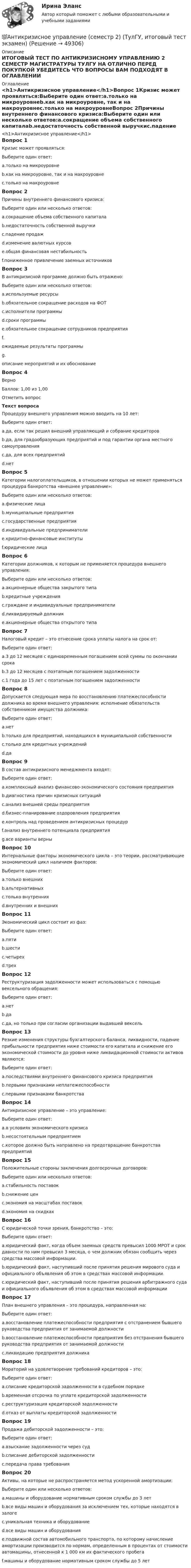     
            Описание
            ИТОГОВЫЙ ТЕСТ ПО АНТИКРИЗИСНОМУ УПРАВЛЕНИЮ 2 СЕМЕСТР МАГИСТРАТУРЫ ТУЛГУ НА ОТЛИЧНО ПЕРЕД ПОКУПКОЙ УБЕДИТЕСЬ ЧТО ВОПРОСЫ ВАМ ПОДХОДЯТ В ОГЛАВЛЕНИИ 
            Оглавление
            <h1>Антикризисное управление</h1>Вопрос 1Кризис может проявляться:Выберите один ответ:a.только на микроуровнеb.как на микроуровне, так и на макроуровнеc.только на макроуровнеВопрос 2Причины внутреннего финансового кризиса:Выберите один или несколько ответов:a.сокращение объема собственного капиталаb.недостаточность собственной выручкиc.падение продажd.изменение валютных курсовe.общая финансовая нестабильностьf.пониженное привлечение заемных источниковВопрос 3В антикризисной программе должно быть отражено:Выберите один или несколько ответов:a.используемые ресурсыb.обязательное сокращение расходов на ФОТc.исполнители программыd.сроки программыe.обязательное сокращение сотрудников предприятияf.ожидаемые результаты программыg.описание мероприятий и их обоснованиеВопрос 4ВерноБаллов: 1,00 из 1,00Отметить вопросТекст вопросаПроцедуру внешнего управления можно вводить на 10 лет:Выберите один ответ:a.да, если так решил внешний управляющий и собрание кредиторовb.да, для градообразующих предприятий и под гарантии органа местного самоуправленияc.да, для всех предприятийd.нетВопрос 5Категории налогоплательщиков, в отношении которых не может применяться процедура банкротства «внешнее управление»:Выберите один или несколько ответов:a.физические лицаb.муниципальные предприятияc.государственные предприятияd.индивидуальные предпринимателиe.кридитно-финансовые институтыf.юридические лицаВопрос 6Категории должников, к которым не применяется процедура внешнего управления:Выберите один или несколько ответов:a.акционерные общества закрытого типаb.кредитные учрежденияc.граждане и индивидуальные предпринимателиd.ликвидируемый должникe.акционерные общества открытого типаВопрос 7Налоговый кредит – это отнесение срока уплаты налога на срок от:Выберите один ответ:a.3 до 12 месяцев с единовременным погашением всей суммы по окончании срокаb.3 до 12 месяцев с поэтапным погашением задолженностиc.1 года до 15 лет с поэтапным погашением задолженностиВопрос 8Допускается следующая мера по восстановлению платежеспособности должника во время внешнего управления: исполнение обязательств собственником имущества должника:Выберите один ответ:a.нетb.только для предприятий, находящихся в муниципальной собственностиc.только для кредитных учрежденийd.даВопрос 9В состав антикризисного менеджмента входят:Выберите один ответ:a.комплексный анализ финансово-экономического состояния предприятияb.диагностика причин кризисных ситуацийc.анализ внешней среды предприятияd.бизнес-планирование оздоровления предприятияe.контроль над проведением антикризисных процедурf.анализ внутреннего потенциала предприятияg.все варианты верныВопрос 10Интернальные факторы экономического цикла – это теории, рассматривающие экономический цикл наличием факторов:Выберите один ответ:a.только внешнихb.альтернативныхc.только внутреннихd.внутренних и внешнихВопрос 11Экономический цикл состоит из фаз:Выберите один ответ:a.пятиb.шестиc.четырехd.трехВопрос 12Реструктуризация задолженности может использоваться с помощью вексельного обращения:Выберите один ответ:a.нетb.даc.да, но только при согласии организации выдавшей вексельВопрос 13Резкие изменения структуры бухгалтерского баланса, ликвидности, падение прибыльности предприятия ниже стоимости его капитала и снижение его экономической стоимости до уровня ниже ликвидационной стоимости активов являются:Выберите один ответ:a.последствиями внутреннего финансового кризиса предприятияb.первыми признаками неплатежеспособностиc.первыми признаками банкротстваВопрос 14Антикризисное управление – это управление:Выберите один ответ:a.в условиях экономического кризисаb.несостоятельным предприятиемc.которое должно быть направлено на предотвращение банкротства предприятийВопрос 15Положительные стороны заключения долгосрочных договоров:Выберите один или несколько ответов:a.стабильность поставокb.снижение ценc.экономия на масштабах поставокd.экономия на скидкахВопрос 16С юридической точки зрения, банкротство – это:Выберите один ответ:a.юридический факт, когда объем заемных средств превысил 1000 МРОТ и срок давности по ним превысил 3 месяца, о чем должник обязан сообщить через средства массовой информации.b.юридический факт, наступивший после принятия решения мирового суда и официального объявления об этом в средствах массовой информации.c.юридический факт, наступивший после принятия решения арбитражного суда и официального объявления об этом в средствах массовой информацииВопрос 17План внешнего управления – это процедура, направленная на:Выберите один ответ:a.восстановление платежеспособности предприятия с отстранением бывшего руководства предприятия от занимаемой должностиb.восстановление платежеспособности предприятия без отстранения бывшего руководства предприятия от занимаемой должностиc.ликвидацию предприятия должникаВопрос 18Мораторий на удовлетворение требований кредиторов – это:Выберите один ответ:a.списание кредиторской задолженности в судебном порядкеb.временная отсрочка по уплате кредиторской задолженностиc.реструктуризация кредиторской задолженностиd.отказ от выплаты кредиторской задолженностиВопрос 19Продажа дебиторской задолженности – это:Выберите один ответ:a.взыскание задолженности через судb.списание дебиторской задолженностиc.передача права требованияВопрос 20Активы, на которые не распространяется метод ускоренной амортизации:Выберите один или несколько ответов:a.машины и оборудование нормативным сроком службы до 3 летb.все виды машин и оборудования за исключением тех, которые находятся в залогеc.уникальная техника и оборудованиеd.все виды машин и оборудованияe.подвижной состав автомобильного транспорта, по которому начисление амортизации производится по нормам, определенным в процентах от стоимости автомашины, отнесенной к 1 000 км их фактического пробегаf.машины и оборудование нормативным сроком службы до 5 лет 
            
            
            Антикризисное управление предприятиями гостиничного бизнеса (тест с ответами Синергия/МОИ/ МТИ /МОСАП)💯Антикризисное управление (семестр 2) (ТулГУ, итоговый тест экзамен)Антикризисное управление// Синергия//Московская академия предпринимательстваАНТИКРИЗИСНОЕ УПРАВЛЕНИЕ СИНЕРГИЯ Ответы 2022 Антикризисное управление. Синергия. Ответы на ИТОГОВЫЙ ТЕСТ. На отлично!Антикризисное управление. ТестАнтикризисное управление (тест с ответами ММА/ИДО)Антикризисное управление персоналом. Синергия. Ответы на ИТОГОВЫЙ ТЕСТ. На отлично!Антикризисное управление персоналом. Тест Синергия 2023.Антикризисное управление персоналом тест Синергия 2023г. (все ответы 92/100 баллов) Итоговый тест💯 Антикризисное управление персоналом.фмен_БАК (ответы на тест Синергия / МОИ / МТИ / МосАП, ноябрь 2023)👌Антикризисное управление персоналом.фмен.БАК  Ответы по вопросам на 100 баллов. МФПУ Синергия / Московский открытый институт (МОИ) / Московский технологический институт (МТИ) / МОСАП💯 Антикризисное управление персоналом.фмен_БАК (правильные ответы на тест Синергия / МОИ / МТИ / МосАП)Антикризисное управление персоналом.фмен_БАК (тест с ответами Синергия/МОИ/ МТИ /МОСАП)