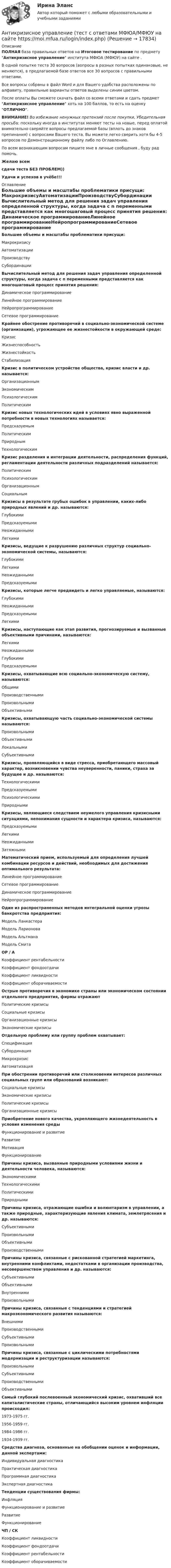     
          Описание
          ПОЛНАЯ база правильных ответов на Итоговое тестирование по предмету Антикризисное управление института МФЮА (МФЮУ) на сайте .В одной попытке теста 30 вопросов (вопросы в разных попытках одинаковые, не меняются), в предлагаемой базе ответов все 30 вопросов с правильными ответами.Все вопросы собраны в файл Word и для Вашего удобства расположены по алфавиту, правильные варианты ответов выделены синим цветом.После оплаты Вы сможете скачать файл со всеми ответами и сдать предмет Антикризисное управление хоть на 100 баллов, то есть на оценку ОТЛИЧНО.ВНИМАНИЕ! Во избежание ненужных претензий после покупки, Убедительная просьба: поскольку иногда в институтах меняют тесты на новые, перед оплатой внимательно сверяйте вопросы предлагаемой базы (вплоть до знаков препинания) с вопросами Вашего теста. Вы можете легко сверить хотя бы 4-5 вопросов по Демонстрационному файлу либо по Оглавлению.По всем возникающим вопросам пишите мне в личные сообщения , буду рад помочь.Желаю всемсдачи теста БЕЗ ПРОБЛЕМ))Удачи и успехов в учёбе!!! 
          Оглавление
           Большие объемы и масштабы проблематики присущи: МакрокризисуАвтоматизацииПроизводствуСубординации Вычислительный метод для решения задач управления определенной структуры, когда задача с n переменными представляется как многошаговый процесс принятия решения: Динамическое программированиеЛинейное программированиеНейропрограммированиеСетевое программирование Крайнее обострение противоречий в социально-экономической системе (организации), угрожающее ее жизнестойкости в окружающей среде: КризисЖизнеспособностьЖизнестойкостьСтабилизация Кризис в политическом устройстве общества, кризис власти и др. называется: ОрганизационнымЭкономическимПсихологическимПолитическим Кризис новых технологических идей в условиях явно выраженной потребности в новых технологиях называется: ПредсказуемымПолитическимПрироднымТехнологическим Кризис разделения и интеграции деятельности, распределения функций, регламентации деятельности различных подразделений называется: ПолитическимПсихологическимОрганизационнымСоциальным Кризисы в результате грубых ошибок в управлении, каких-либо природных явлений и др. называются: ГлубокимиПредсказуемымиНеожиданнымиЛегкими Кризисы, ведущие к разрушению различных структур социально-экономической системы, называются: ГлубокимиЛегкимиНеожиданнымиПредсказуемыми Кризисы, которые легче предвидеть и легко управляемые, называются: ГлубокимиНеожиданнымиПредсказуемымиЛегкими Кризисы, наступающие как этап развития, прогнозируемые и вызванные объективными причинами, называются: ЛегкимиНеожиданнымиГлубокимиПредсказуемыми Кризисы, охватывающие всю социально-экономическую систему, называются: ОбщимиПроизводственнымиПроизвольнымиОбъективными Кризисы, охватывающую часть социально-экономической системы называются: ПроизвольнымиОбъективнымиЛокальнымиСубъективными Кризисы, проявляющийся в виде стресса, приобретающего массовый характер, возникновении чувства неуверенности, паники, страха за будущее и др. называются: ТехнологическимиПредсказуемымиПсихологическимиПриродными Кризисы, являющиеся следствием неумелого управления кризисными ситуациями, непонимания сущности и характера кризиса, называются: ПредсказуемымиЛегкимиНеожиданнымиЗатяжными Математический прием, используемый для определения лучшей комбинации ресурсов и действий, необходимых для достижения оптимального результата: Линейное программированиеСетевое программированиеДинамическое программированиеНейропрограммирование Один из распространенных методов интегральной оценки угрозы банкротства предприятия: Модель ЛанкастераМодель ЛарионоваМодель АльтманаМодель Смита ОР / А Коэффициент рентабельностиКоэффициент фондоотдачиКоэффициент ликвидностиКоэффициент оборачиваемости Острые противоречия в экономике страны или экономическом состоянии отдельного предприятия, фирмы отражают Политические кризисыСоциальные кризисыОрганизационные кризисыЭкономические кризисы Отдельную проблему или группу проблем охватывает: СпецификацияСубординацияМикрокризисАвтоматизация При обострении противоречий или столкновении интересов различных социальных групп или образований возникают: Социальные кризисыЭкономические кризисыПолитические кризисыОрганизационные кризисы Приобретение нового качества, укрепляющего жизнедеятельность в условия изменения среды Функционирование и развитиеРазвитиеМотивацияФункционирование Причины кризиса, вызванные природными условиями жизни и деятельности человека, называются: ЭкономическимиТехнологическимиПолитическимиПриродными Причины кризиса, отражающие ошибки и волюнтаризм в управлении, а также природные, характеризующие явления климата, землетрясения и др. называются: СубъективнымиПроизвольнымиОбъективнымиПроизводственными Причины кризиса, связанные с рискованной стратегией маркетинга, внутренними конфликтами, недостатками в организации производства, несовершенством управления и др. называются: СубъективнымиОбъективнымиВнутреннимиПроизвольными Причины кризиса, связанные с тенденциями и стратегией макроэкономического развития называются: ВнешнимиПроизводственнымиСубъективнымиПроизвольными Причины кризиса, связанные с циклическими потребностями модернизации и реструктуризации называются: ПроизвольнымиСубъективнымиПроизводственнымиОбъективными Самый глубокий послевоенный экономический кризис, охвативший все капиталистические страны, отличающийся высоким уровнем инфляции происходил: 1973-1975 гг.1956-1959 гг.1984-1986 гг.1934-1939 гг. Средства диагноза, основанные на обобщении оценок и информации, данной экспертами: Индивидуальная диагностикаПрактическая диагностикаПрограммная диагностикаЭкспертная диагностика Тенденции существования фирмы: ИнфляцияФункционирование и развитиеРазвитиеФункционирование ЧП / СК Коэффициент ликвидностиКоэффициент фондоотдачиКоэффициент рентабельностиКоэффициент оборачиваемости   
            
            
            Антикризисное управление (тест с ответами ММА/ИДО)Антикризисное управление (тест с ответами МФЮА/МФЮУ на сайте https://moi.mfua.ru/login/index.php)Антикризисное управление (тест с ответами Синергия/МОИ/ МТИ)Антикризисное финансовое управлениеАнтикризисный финансовый менеджментАнтимикробная терапия у больных опухолями системы крови [Ответы]Антимонопольная политикаАнтикризисное управление персоналом.фмен_БАК (тест с ответами Синергия/МОИ/ МТИ /МОСАП)Антикризисное управление персоналом.фмен_БАК (тест с ответами Синергия/МОИ/ МТИ /МОСАП)Антикризисное управление предприятиями гостиничного бизнеса (тест с ответами Синергия/МОИ/ МТИ /МОСАП)💯Антикризисное управление (семестр 2) (ТулГУ, итоговый тест экзамен)Антикризисное управление// Синергия//Московская академия предпринимательстваАНТИКРИЗИСНОЕ УПРАВЛЕНИЕ СИНЕРГИЯ Ответы 2022 Антикризисное управление. Синергия. Ответы на ИТОГОВЫЙ ТЕСТ. На отлично!