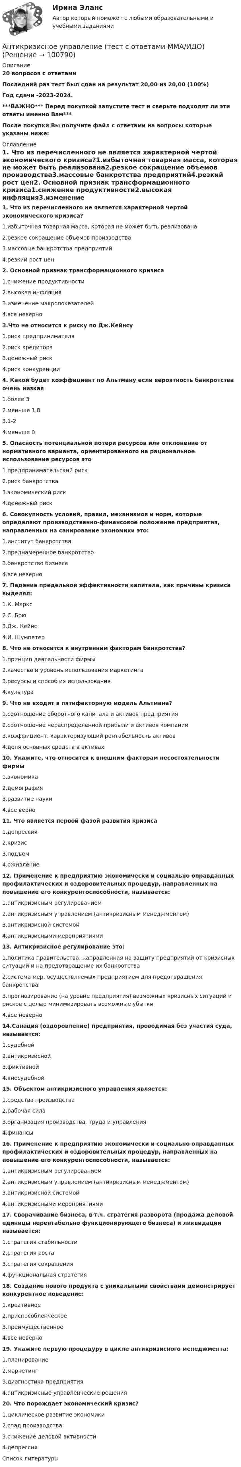     
            Описание
            20 вопросов с ответамиПоследний раз тест был сдан на результат 20,00 из 20,00 (100%)Год сдачи -2023-2024.***ВАЖНО*** Перед покупкой запустите тест и сверьте подходят ли эти ответы именно Вам***После покупки Вы получите файл с ответами на вопросы которые указаны ниже: 
            Оглавление
            1. Что из перечисленного не является характерной чертой экономического кризиса?1.избыточная товарная масса, которая не может быть реализована2.резкое сокращение объемов производства3.массовые банкротства предприятий4.резкий рост цен2. Основной признак трансформационного кризиса1.снижение продуктивности2.высокая инфляция3.изменение макропоказателей4.все неверно3.Что не относится к риску по Дж.Кейнсу1.риск предпринимателя2.риск кредитора3.денежный риск4.риск конкуренции4. Какой будет коэффициент по Альтману если вероятность банкротства очень низкая1.более 32.меньше 1,83.1-24.меньше 0 5. Опасность потенциальной потери ресурсов или отклонение от нормативного варианта, ориентированного на рациональное использование ресурсов это1.предпринимательский риск2.риск банкротства3.экономический риск4.денежный риск6. Совокупность условий, правил, механизмов и норм, которые определяют производственно-финансовое положение предприятия, направленных на санирование экономики это:1.институт банкротства2.преднамеренное банкротство3.банкротство бизнеса4.все неверно 7. Падение предельной эффективности капитала, как причины кризиса выделял:1.К. Маркс2.С. Брю3.Дж. Кейнс4.И. Шумпетер 8. Что не относится к внутренним факторам банкротства?1.принцип деятельности фирмы2.качество и уровень использования маркетинга3.ресурсы и способ их использования4.культура 9. Что не входит в пятифакторную модель Альтмана?1.соотношение оборотного капитала и активов предприятия2.соотношение нераспределенной прибыли и активов компании3.коэффициент, характеризующий рентабельность активов4.доля основных средств в активах 10. Укажите, что относится к внешним факторам несостоятельности фирмы1.экономика2.демография3.развитие науки4.все верно11. Что является первой фазой развития кризиса1.депрессия 2.кризис3.подъем4.оживление12. Применение к предприятию экономически и социально оправданных профилактических и оздоровительных процедур, направленных на повышение его конкурентоспособности, называется:1.антикризисным регулированием2.антикризисным управлением (антикризисным менеджментом)3.антикризисной системой4.антикризисными мероприятиями 13. Антикризисное регулирование это:1.политика правительства, направленная на защиту предприятий от кризисных ситуаций и на предотвращение их банкротства2.система мер, осуществляемых предприятием для предотвращения банкротства3.прогнозирование (на уровне предприятия) возможных кризисных ситуаций и рисков с целью минимизировать возможные убытки4.все неверно 14.Санация (оздоровление) предприятия, проводимая без участия суда, называется:1.судебной2.антикризисной3.фиктивной4.внесудебной15. Объектом антикризисного управления является:1.средства производства2.рабочая сила3.организация производства, труда и управления4.финансы 16. Применение к предприятию экономически и социально оправданных профилактических и оздоровительных процедур, направленных на повышение его конкурентоспособности, называется:1.антикризисным регулированием2.антикризисным управлением (антикризисным менеджментом)3.антикризисной системой4.антикризисными мероприятиями 17. Сворачивание бизнеса, в т.ч. стратегия разворота (продажа деловой единицы нерентабельно функционирующего бизнеса) и ликвидации называется:1.стратегия стабильности2.стратегия роста3.стратегия сокращения4.функциональная стратегия18. Создание нового продукта с уникальными свойствами демонстрирует конкурентное поведение:1.креативное2.приспособленческое3.преимущественное4.все неверно 19. Укажите первую процедуру в цикле антикризисного менеджмента:1.планирование2.маркетинг3.диагностика предприятия4.антикризисные управленческие решения20. Что порождает экономический кризис?1.циклическое развитие экономики2.спад производства3.снижение деловой активности4.депрессия 
            Список литературы
             
            
            
            Антикризисное управление. ТестАнтикризисное управление (тест с ответами ММА/ИДО)Антикризисное управление (тест с ответами МФЮА/МФЮУ на сайте https://moi.mfua.ru/login/index.php)Антикризисное управление (тест с ответами Синергия/МОИ/ МТИ)Антикризисное финансовое управлениеАнтикризисный финансовый менеджментАнтимикробная терапия у больных опухолями системы крови [Ответы]💯 Антикризисное управление персоналом.фмен_БАК (правильные ответы на тест Синергия / МОИ / МТИ / МосАП)Антикризисное управление персоналом.фмен_БАК (тест с ответами Синергия/МОИ/ МТИ /МОСАП)Антикризисное управление персоналом.фмен_БАК (тест с ответами Синергия/МОИ/ МТИ /МОСАП)Антикризисное управление предприятиями гостиничного бизнеса (тест с ответами Синергия/МОИ/ МТИ /МОСАП)💯Антикризисное управление (семестр 2) (ТулГУ, итоговый тест экзамен)Антикризисное управление// Синергия//Московская академия предпринимательстваАНТИКРИЗИСНОЕ УПРАВЛЕНИЕ СИНЕРГИЯ Ответы 2022