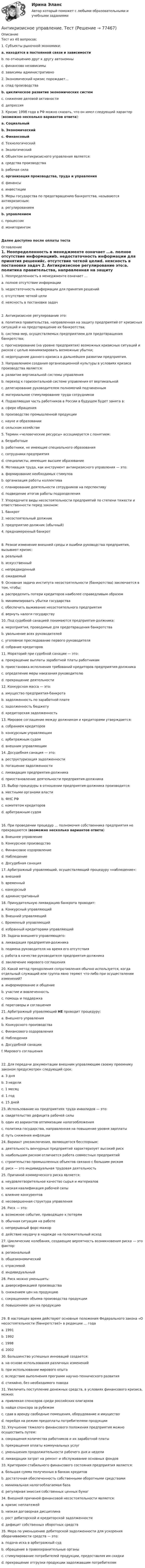      
            Описание
            Тест из 40 вопросов:1.   Субъекты рыночной экономики:a.    находятся в постоянной связи и зависимостиb.   по отношению друг к другу автономныc.    финансово независимыd.   зависимы административно 2.   Экономический кризис порождает…a.    спад производстваb.   циклическое развитие экономических системc.    снижение деловой активностиd.   депрессия 3.   Кризис 1998 года в РФ можно сказать, что он имел следующий характер (возможно несколько вариантов ответа):a.    Социальныйb.   Экономическийc.    Финансовыйd.   Технологическийe.    Экологический 4.   Объектом антикризисного управления является:a.    средства производстваb.   рабочая силаc.    организация производства, труда и управленияd.   финансыe.    инвестиции 5.   Меры государства по предотвращению банкротства, называются антикризисным:a.    регулированиемb.   управлениемc.    процессомd.   мониторингомДалее доступно после оплаты теста 
            Оглавление
            1.   Неопределенность в менеджменте означает …a.    полное отсутствие информацииb.   недостаточность информации для принятия решенийc.    отсутствие четкой целиd.   неясность в постановке задач 2.   Антикризисное регулирование это:a.    политика правительства, направленная на защиту предприятий от кризисных ситуаций и на предотвращение их банкротства;b.   система мер, осуществляемых предприятием для предотвращения банкротства;c.    прогнозирование (на уровне предприятия) возможных кризисных ситуаций и рисков с целью минимизировать возможные убытки;d.   недопущение данного кризиса в дальнейшем развитии предприятия. 3.   Направлением создания организационной культуры в условиях кризиса производства является:a.    развитие вертикальной системы управления b.   переход к горизонтальной системе управления от вертикальнойc.    делегирование руководителем полномочий подчиненнымd.   материальное стимулирование труда сотрудников 4.   Подавляющая часть работников в России в будущем будет занята в:a.    сфере обращенияb.   производстве промышленной продукцииc.    науке и образованииd.   сельском хозяйстве 5.   Термин «человеческие ресурсы» ассоциируется с понятием:a.    безработныеb.   работники, не имеющие специального образованияc.    сотрудники предприятияd.   специалисты, имеющие высшее образование 6.   Мотивация труда, как инструмент антикризисного управления — это:a.    формирование необходимых стимуловb.   организация работы коллективаc.    планирование деятельности сотрудников на перспективуd.   подведение итогов работы подразделения 7.   Упорядочите виды несостоятельности предприятий по степени тяжести и ответственности перед законом:1. банкрот2. несостоятельный должник3. предприятие-должник (обычный)4. преднамеренный банкрот8.   Резкое изменение внешней среды и ошибки руководства предприятия, вызывают кризис:a.    реальныйb.   искусственныйc.    непредвиденныйd.   ожидаемый9.    Основная задача института несостоятельности (банкротства) заключается в том, чтобы:a.    распределить потери кредиторов наиболее справедливым образомb.   минимизировать убытки государстваc.    обеспечить выживание несостоятельного предприятияd.   вернуть налоги государству 10. Под судебной санацией понимаются предприятия-должника:a.    мероприятия, проводимые для предотвращения банкротстваb.   увольнение всех руководителейc.    уголовное преследование первого руководителяd.   собрание кредиторов 11. Мораторий при судебной санации — это:a.    прекращение выплаты заработной платы работникамb.   приостановка исполнения требований кредиторов предприятия-должникаc.    определение меры наказания руководителюd.   прекращение деятельности 12. Конкурсная масса — это:a.    имущество предприятия-банкротаb.   задолженность по заработной платеc.    задолженность бюджетуd.   кредиторская задолженность 13. Мировое соглашение между должником и кредиторами утверждается:a.    собранием кредиторовb.   конкурсным управляющимc.    арбитражным судомd.   внешним управляющим 14. Досудебная санация — это:a.    реструктуризация задолженностиb.   погашение задолженностиc.    ликвидация предприятия-должникаd.   приостановление деятельности предприятия-должника 15. Выбор процедуры в отношении предприятия-должника производится:a.    местными органами властиb.   ФНС РФc.    комитетом кредиторовd.   арбитражным судом 16. При проведении процедур … полномочия собственника предприятия не прекращаются (возможно несколько вариантов ответа)a.    Внешнее управлениеb.   Конкурсное производствоc.    Финансовое оздоровлениеd.   Наблюдениеe.    Досудебная санация 17.  Арбитражный управляющий, осуществляющий процедуру «наблюдение»:a.    внешнийb.   временныйc.    конкурсныйd.   административный 18. Принудительную ликвидацию банкрота проводит:a.    Конкурсный управляющийb.   Внешний управляющий c.    Временный управляющий d.   избранный кредиторами управляющий 19. Задача внешнего управляющего:a.    ликвидация предприятия-должникаb.   подмена руководителя на время его отсутствияc.    работа в качестве руководителя предприятия-должникаd.   заключение мирового соглашения 20. Какой метод преодоления сопротивления обычно используется, когда отдельный служащий или группа явно теряют что-либо при осуществлении изменений?a.    информирование и общение b.   участие и вовлеченность c.    помощь и поддержка d.   переговоры и соглашения 21. Арбитражный управляющий НЕ проводит процедуру:a.    Внешнего управленияb.   Конкурсного производстваc.    Финансового оздоровленияd.   Наблюденияe.    Досудебной санацииf.     Мирового соглашения 22. Для передачи документации внешним управляющим своему преемнику законом предусмотрен следующий срок:a.    3 дняb.   3 неделиc.    1 месяцd.   1 годe.    15 дней 23. Использование на предприятиях труда инвалидов — это:a.    свидетельство дефицита рабочей силыb.   один из вариантов оптимизации налогообложенияc.    политика государства, направленная на повышение уровня зарплатыd.   путь снижения инфляции 24. Вариант умозаключения, являющегося бесспорным:a.    деятельность венчурных предприятий характеризует высокий рискb.   наибольшим риском отличается работа совместных предприятийc.    строительство промышленных объектов связано с большим рискомd.   риск — это индивидуальная трудовая деятельность 25. Причиной коммерческого риска является:a.    неудовлетворительное качество сырья и материаловb.   низкая квалификация рабочей силыc.    влияние конкурентовd.   несовершенная структура управления 26. Риск — это:a.    возможное событие, приводящее к потерямb.   обычная ситуация на работеc.    непрерывный форс-мажорd.   действие наудачу в надежде на положительный исход 27. Циклические колебания, создающие вероятность возникновения риска — это фактор:a.    региональныйb.   общеэкономическийc.    отраслевойd.   индивидуальный 28. Риск можно уменьшить:a.    диверсификацией производстваb.   снижением цен на продукциюc.    сокращением объема производства продукцииd.   повышением цен на продукцию 29.  В настоящее время действуют основные положения Федерального закона «О несостоятельности (банкротстве)» в редакции … годаa. 1991b. 1992c. 1998d. 2002 30. Большинство успешных инноваций создается:a.    на основе использования различных измененийb.   при использовании мирового опытаc.    вследствие выполнения программ научно-технического развитияd.   стихийно, без необходимого повода 31. Увеличить поступление денежных средств, в условиях финансового кризиса, можно:a.    привлекая спонсоров среди российских олигарховb.   найдя спонсора за рубежомc.    сдав в аренду свободные помещения, оборудование и имуществоd.   перейдя на режим предоплаты потребителями продукции 32. Улучшение тяжелого финансового положения предприятия можно осуществить путем:a.    сокращения количества работников и их заработной платыb.   прекращения оплаты коммунальных услугc.    уменьшения продолжительности рабочего дня и неделиd.   ликвидации затрат на ремонт и обслуживание основных фондов 33. Критерием стабильного финансового состояния предприятия является:a.    большая сумма полученных в банках кредитовb.   достаточная обеспеченность собственными оборотными средствамиc.    минимальная налогооблагаемая базаd.   регулярная эмиссия собственных ценных бумаг 34. Внешней причиной финансовой несостоятельности является:a.    кризис неплатежейb.   низкая договорная дисциплинаc.    рост дебиторской и кредиторской задолженностиd.   дефицит собственных оборотных средств 35.  Мера по уменьшению дебиторской задолженности для ускорения оборачиваемости средств — это:a.    подача иска в арбитражный судb.   обращение в правоохранительные органыc.    стимулирование потребителей продукции, предоставляя им скидкиd.   прекращение отгрузки продукции задолжавшим потребителям  
            
            
             Антикризисное управление. Синергия. Ответы на ИТОГОВЫЙ ТЕСТ. На отлично!Антикризисное управление. ТестАнтикризисное управление (тест с ответами ММА/ИДО)Антикризисное управление (тест с ответами МФЮА/МФЮУ на сайте https://moi.mfua.ru/login/index.php)Антикризисное управление (тест с ответами Синергия/МОИ/ МТИ)Антикризисное финансовое управлениеАнтикризисный финансовый менеджмент👌Антикризисное управление персоналом.фмен.БАК  Ответы по вопросам на 100 баллов. МФПУ Синергия / Московский открытый институт (МОИ) / Московский технологический институт (МТИ) / МОСАП💯 Антикризисное управление персоналом.фмен_БАК (правильные ответы на тест Синергия / МОИ / МТИ / МосАП)Антикризисное управление персоналом.фмен_БАК (тест с ответами Синергия/МОИ/ МТИ /МОСАП)Антикризисное управление персоналом.фмен_БАК (тест с ответами Синергия/МОИ/ МТИ /МОСАП)Антикризисное управление предприятиями гостиничного бизнеса (тест с ответами Синергия/МОИ/ МТИ /МОСАП)💯Антикризисное управление (семестр 2) (ТулГУ, итоговый тест экзамен)Антикризисное управление// Синергия//Московская академия предпринимательства